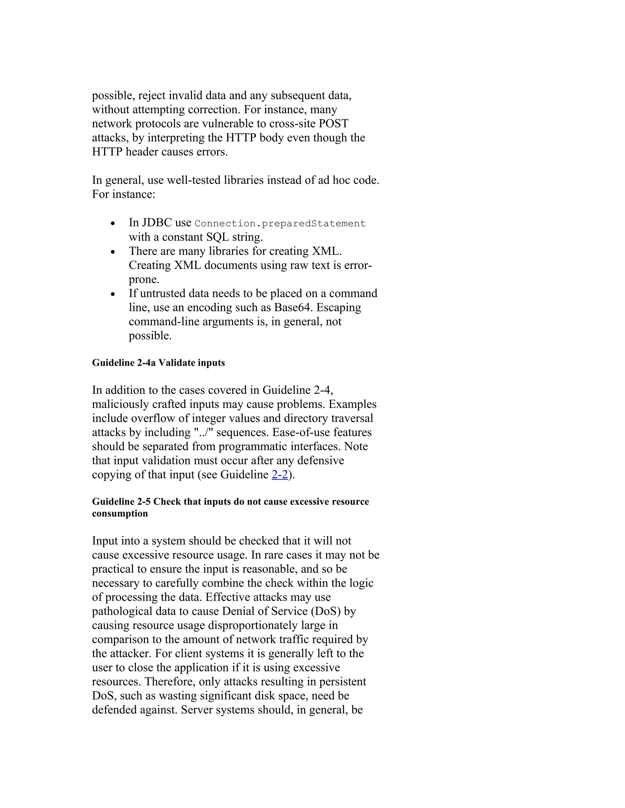 possible, reject invalid data and any subsequent data,
without attempting correction. For instance, many
network protocols are vulnerable to cross-site POST
attacks, by interpreting the HTTP body even though the
HTTP header causes errors.

In general, use well-tested libraries instead of ad hoc code.
For instance:

    •   In JDBC use Connection.preparedStatement
        with a constant SQL string.
    •   There are many libraries for creating XML.
        Creating XML documents using raw text is error-
        prone.
    •   If untrusted data needs to be placed on a command
        line, use an encoding such as Base64. Escaping
        command-line arguments is, in general, not
        possible.

Guideline 2-4a Validate inputs

In addition to the cases covered in Guideline 2-4,
maliciously crafted inputs may cause problems. Examples
include overflow of integer values and directory traversal
attacks by including "../" sequences. Ease-of-use features
should be separated from programmatic interfaces. Note
that input validation must occur after any defensive
copying of that input (see Guideline 2-2).

Guideline 2-5 Check that inputs do not cause excessive resource
consumption

Input into a system should be checked that it will not
cause excessive resource usage. In rare cases it may not be
practical to ensure the input is reasonable, and so be
necessary to carefully combine the check within the logic
of processing the data. Effective attacks may use
pathological data to cause Denial of Service (DoS) by
causing resource usage disproportionately large in
comparison to the amount of network traffic required by
the attacker. For client systems it is generally left to the
user to close the application if it is using excessive
resources. Therefore, only attacks resulting in persistent
DoS, such as wasting significant disk space, need be
defended against. Server systems should, in general, be
 
