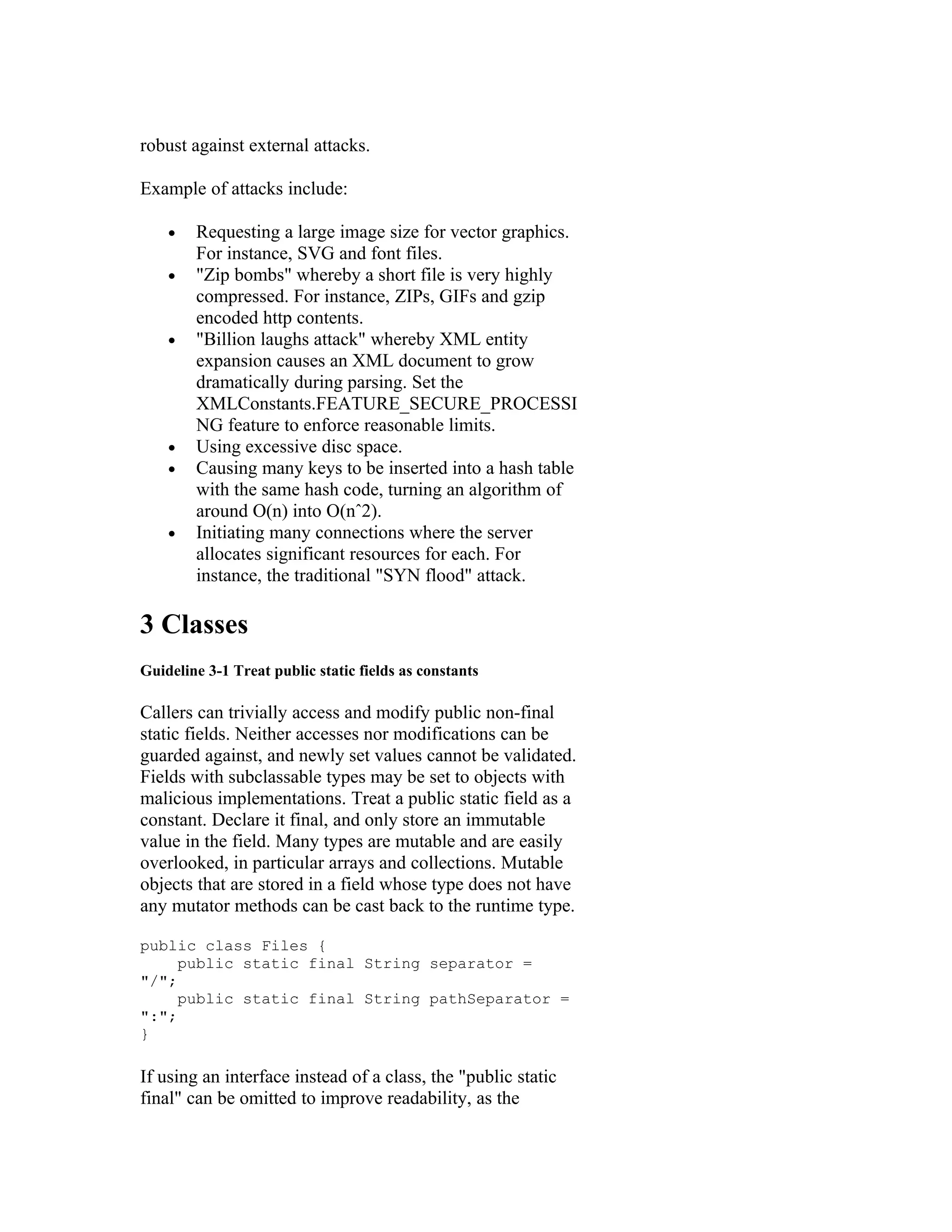 robust against external attacks.

Example of attacks include:

    •   Requesting a large image size for vector graphics.
        For instance, SVG and font files.
    •   "Zip bombs" whereby a short file is very highly
        compressed. For instance, ZIPs, GIFs and gzip
        encoded http contents.
    •   "Billion laughs attack" whereby XML entity
        expansion causes an XML document to grow
        dramatically during parsing. Set the
        XMLConstants.FEATURE_SECURE_PROCESSI
        NG feature to enforce reasonable limits.
    •   Using excessive disc space.
    •   Causing many keys to be inserted into a hash table
        with the same hash code, turning an algorithm of
        around O(n) into O(nˆ2).
    •   Initiating many connections where the server
        allocates significant resources for each. For
        instance, the traditional "SYN flood" attack.

3 Classes
Guideline 3-1 Treat public static fields as constants

Callers can trivially access and modify public non-final
static fields. Neither accesses nor modifications can be
guarded against, and newly set values cannot be validated.
Fields with subclassable types may be set to objects with
malicious implementations. Treat a public static field as a
constant. Declare it final, and only store an immutable
value in the field. Many types are mutable and are easily
overlooked, in particular arrays and collections. Mutable
objects that are stored in a field whose type does not have
any mutator methods can be cast back to the runtime type.

public class Files {
     public static final String separator =
"/";
     public static final String pathSeparator =
":";
}

If using an interface instead of a class, the "public static
final" can be omitted to improve readability, as the
 