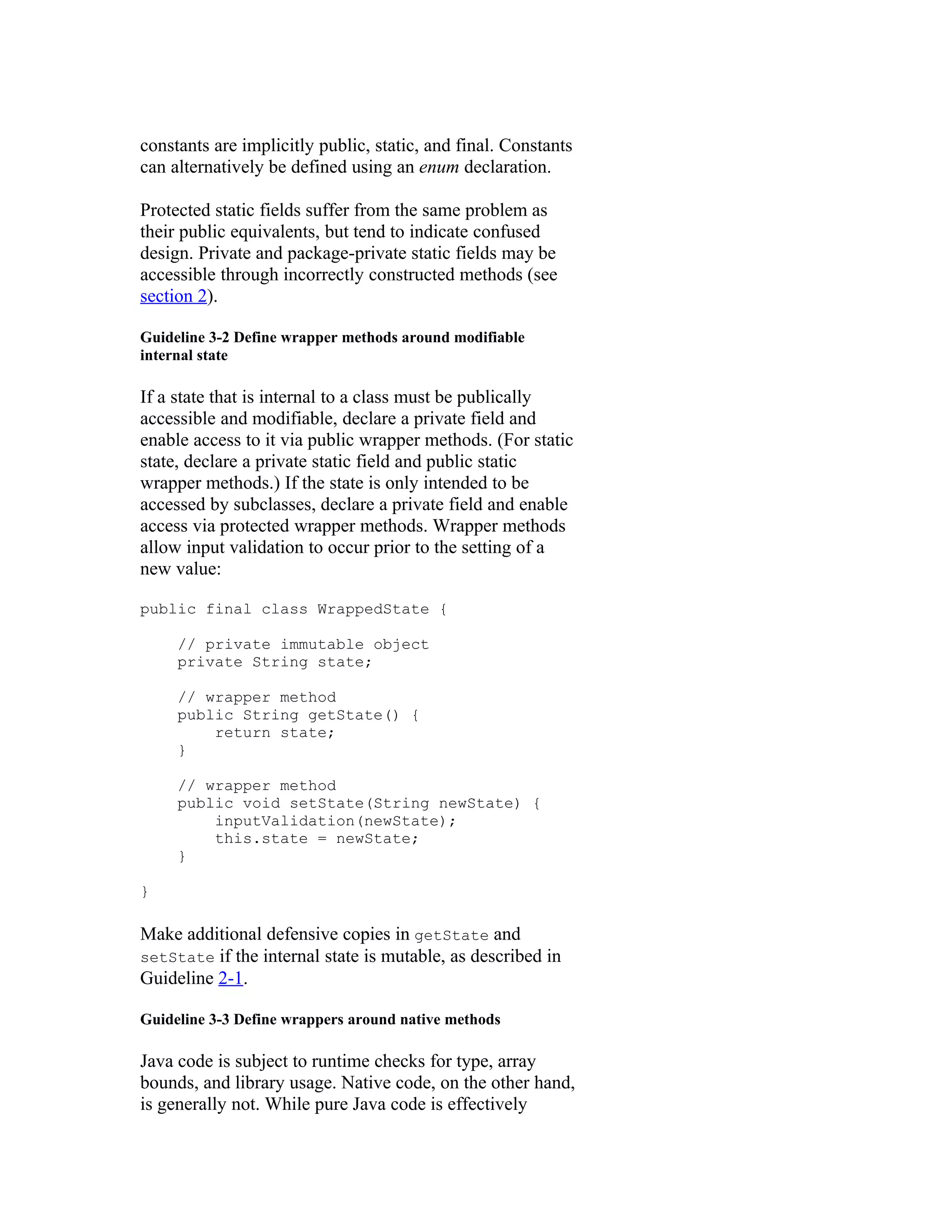 constants are implicitly public, static, and final. Constants
can alternatively be defined using an enum declaration.

Protected static fields suffer from the same problem as
their public equivalents, but tend to indicate confused
design. Private and package-private static fields may be
accessible through incorrectly constructed methods (see
section 2).

Guideline 3-2 Define wrapper methods around modifiable
internal state

If a state that is internal to a class must be publically
accessible and modifiable, declare a private field and
enable access to it via public wrapper methods. (For static
state, declare a private static field and public static
wrapper methods.) If the state is only intended to be
accessed by subclasses, declare a private field and enable
access via protected wrapper methods. Wrapper methods
allow input validation to occur prior to the setting of a
new value:

public final class WrappedState {

     // private immutable object
     private String state;

     // wrapper method
     public String getState() {
         return state;
     }

     // wrapper method
     public void setState(String newState) {
         inputValidation(newState);
         this.state = newState;
     }

}

Make additional defensive copies in getState and
setState if the internal state is mutable, as described in
Guideline 2-1.

Guideline 3-3 Define wrappers around native methods

Java code is subject to runtime checks for type, array
bounds, and library usage. Native code, on the other hand,
is generally not. While pure Java code is effectively
 