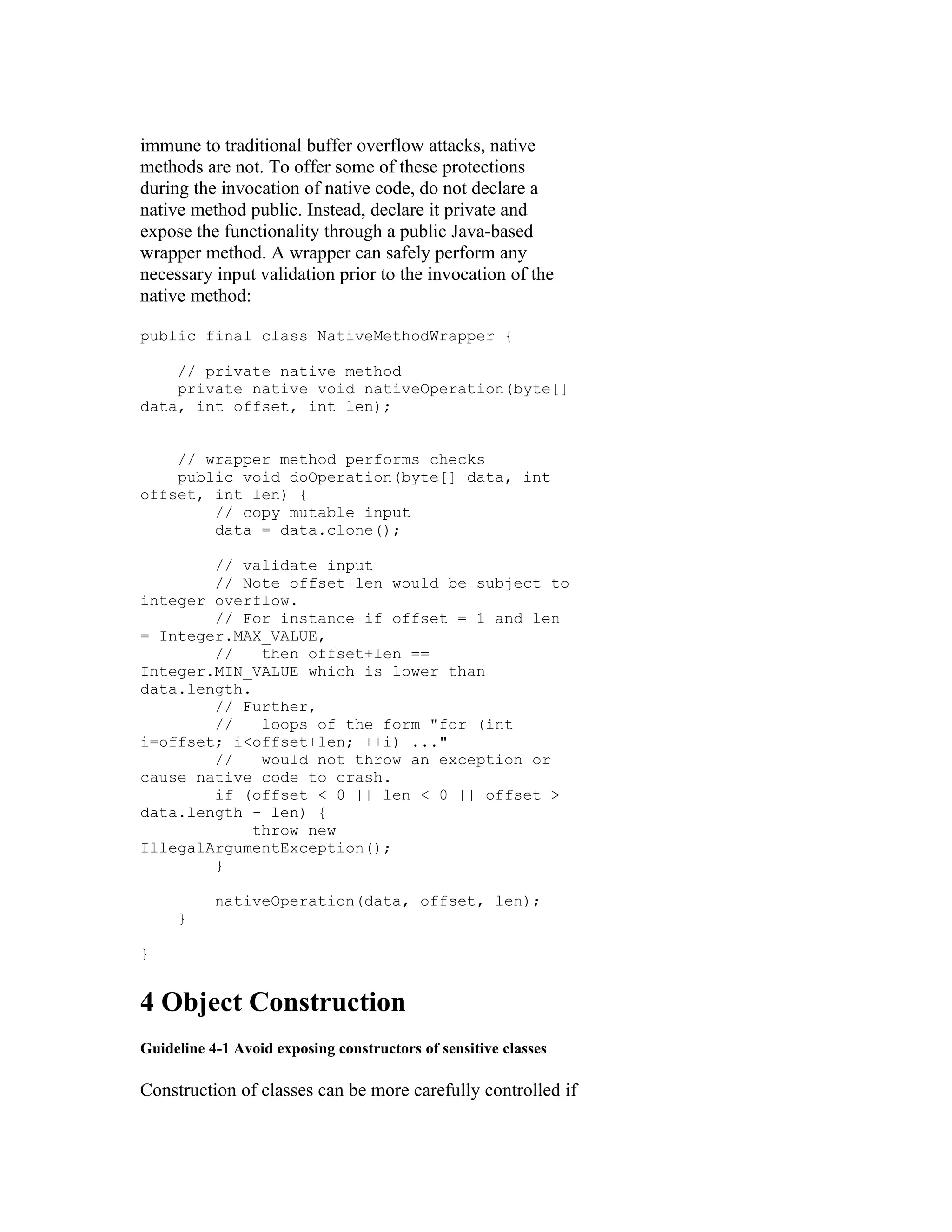 immune to traditional buffer overflow attacks, native
methods are not. To offer some of these protections
during the invocation of native code, do not declare a
native method public. Instead, declare it private and
expose the functionality through a public Java-based
wrapper method. A wrapper can safely perform any
necessary input validation prior to the invocation of the
native method:

public final class NativeMethodWrapper {

    // private native method
    private native void nativeOperation(byte[]
data, int offset, int len);


    // wrapper method performs checks
    public void doOperation(byte[] data, int
offset, int len) {
        // copy mutable input
        data = data.clone();

        // validate input
        // Note offset+len would be subject to
integer overflow.
        // For instance if offset = 1 and len
= Integer.MAX_VALUE,
        //    then offset+len ==
Integer.MIN_VALUE which is lower than
data.length.
        // Further,
        //    loops of the form "for (int
i=offset; i<offset+len; ++i) ..."
        //    would not throw an exception or
cause native code to crash.
        if (offset < 0 || len < 0 || offset >
data.length - len) {
             throw new
IllegalArgumentException();
        }

           nativeOperation(data, offset, len);
     }

}


4 Object Construction
Guideline 4-1 Avoid exposing constructors of sensitive classes

Construction of classes can be more carefully controlled if
 