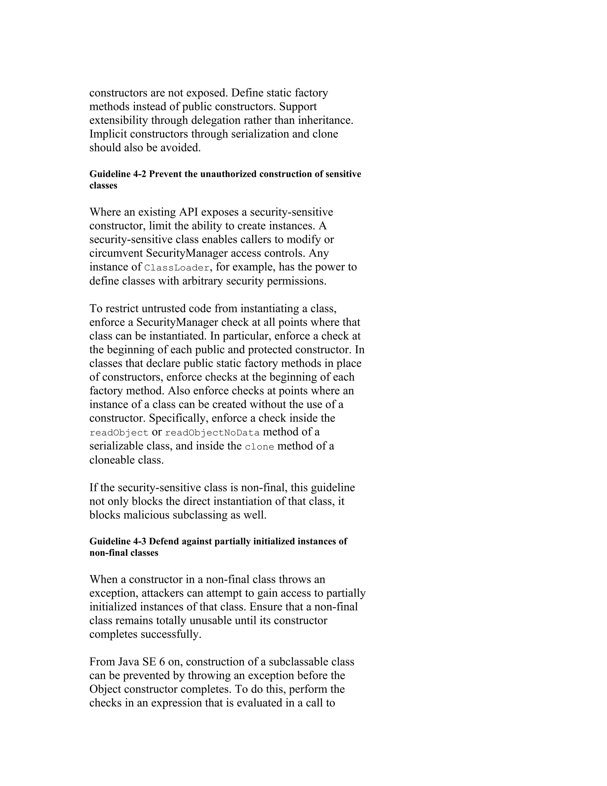 constructors are not exposed. Define static factory
methods instead of public constructors. Support
extensibility through delegation rather than inheritance.
Implicit constructors through serialization and clone
should also be avoided.

Guideline 4-2 Prevent the unauthorized construction of sensitive
classes

Where an existing API exposes a security-sensitive
constructor, limit the ability to create instances. A
security-sensitive class enables callers to modify or
circumvent SecurityManager access controls. Any
instance of ClassLoader, for example, has the power to
define classes with arbitrary security permissions.

To restrict untrusted code from instantiating a class,
enforce a SecurityManager check at all points where that
class can be instantiated. In particular, enforce a check at
the beginning of each public and protected constructor. In
classes that declare public static factory methods in place
of constructors, enforce checks at the beginning of each
factory method. Also enforce checks at points where an
instance of a class can be created without the use of a
constructor. Specifically, enforce a check inside the
readObject or readObjectNoData method of a
serializable class, and inside the clone method of a
cloneable class.

If the security-sensitive class is non-final, this guideline
not only blocks the direct instantiation of that class, it
blocks malicious subclassing as well.

Guideline 4-3 Defend against partially initialized instances of
non-final classes

When a constructor in a non-final class throws an
exception, attackers can attempt to gain access to partially
initialized instances of that class. Ensure that a non-final
class remains totally unusable until its constructor
completes successfully.

From Java SE 6 on, construction of a subclassable class
can be prevented by throwing an exception before the
Object constructor completes. To do this, perform the
checks in an expression that is evaluated in a call to
 