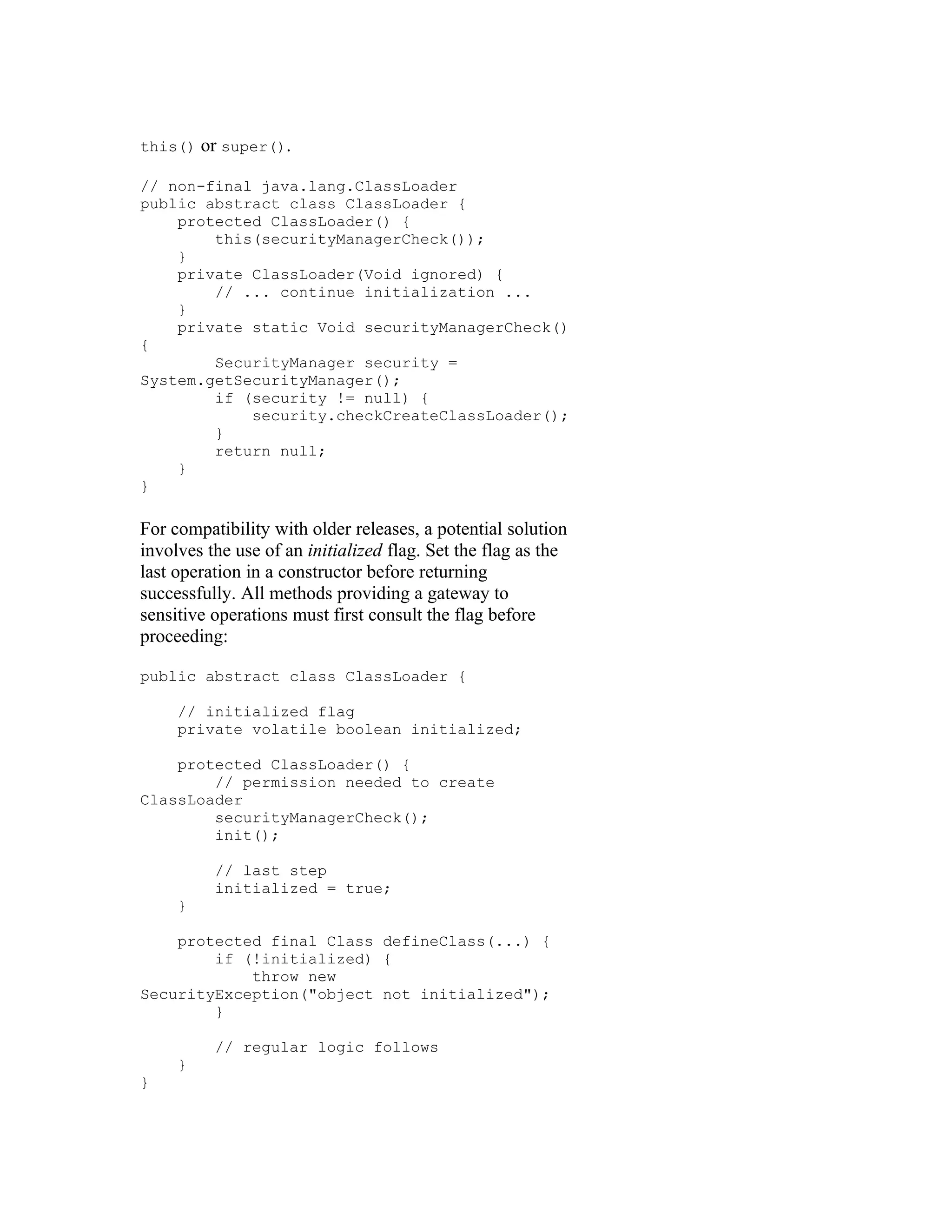 this()   or super().

// non-final java.lang.ClassLoader
public abstract class ClassLoader {
    protected ClassLoader() {
        this(securityManagerCheck());
    }
    private ClassLoader(Void ignored) {
        // ... continue initialization ...
    }
    private static Void securityManagerCheck()
{
        SecurityManager security =
System.getSecurityManager();
        if (security != null) {
            security.checkCreateClassLoader();
        }
        return null;
    }
}

For compatibility with older releases, a potential solution
involves the use of an initialized flag. Set the flag as the
last operation in a constructor before returning
successfully. All methods providing a gateway to
sensitive operations must first consult the flag before
proceeding:

public abstract class ClassLoader {

     // initialized flag
     private volatile boolean initialized;

    protected ClassLoader() {
        // permission needed to create
ClassLoader
        securityManagerCheck();
        init();

          // last step
          initialized = true;
     }

    protected final Class defineClass(...) {
        if (!initialized) {
            throw new
SecurityException("object not initialized");
        }

          // regular logic follows
     }
}
 
