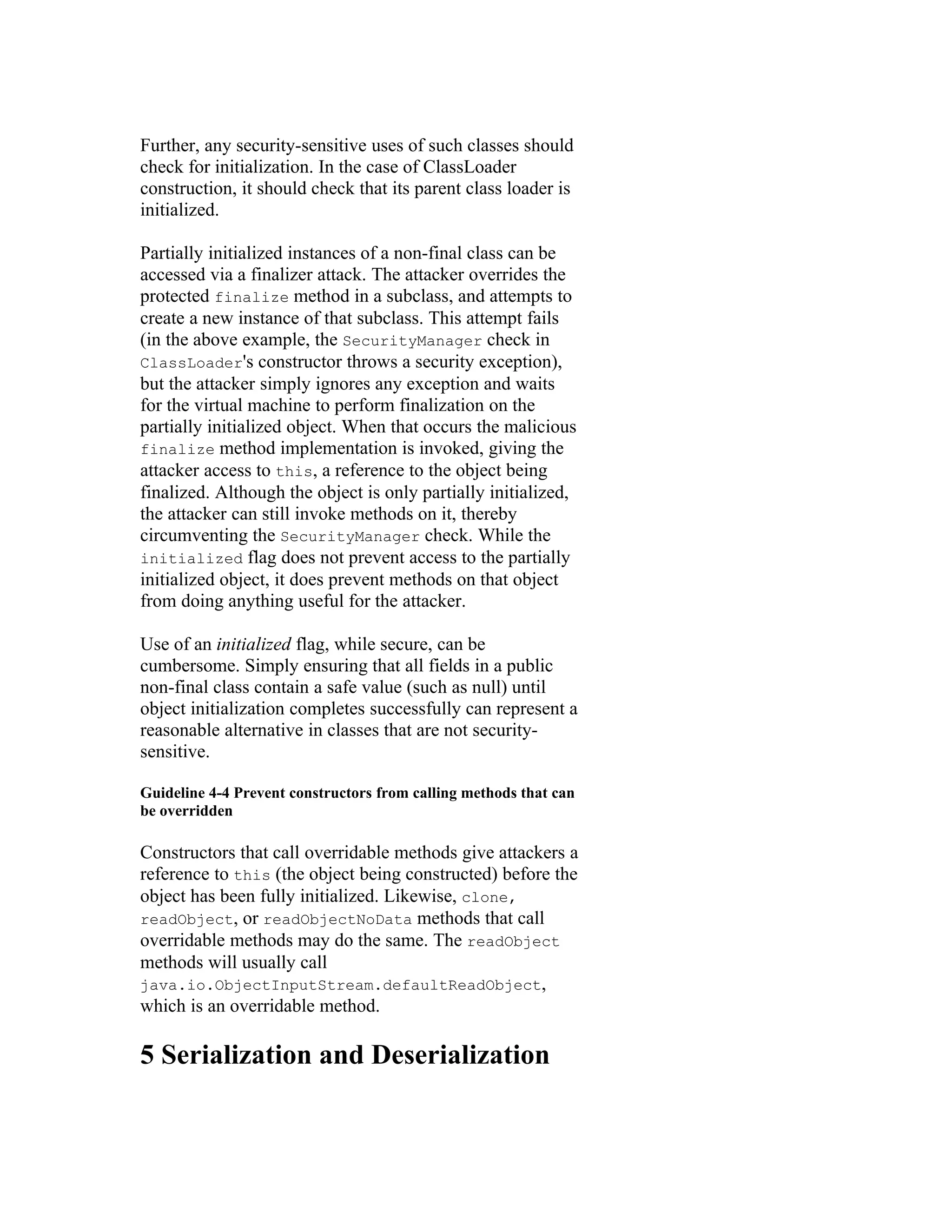 Further, any security-sensitive uses of such classes should
check for initialization. In the case of ClassLoader
construction, it should check that its parent class loader is
initialized.

Partially initialized instances of a non-final class can be
accessed via a finalizer attack. The attacker overrides the
protected finalize method in a subclass, and attempts to
create a new instance of that subclass. This attempt fails
(in the above example, the SecurityManager check in
ClassLoader's constructor throws a security exception),
but the attacker simply ignores any exception and waits
for the virtual machine to perform finalization on the
partially initialized object. When that occurs the malicious
finalize method implementation is invoked, giving the
attacker access to this, a reference to the object being
finalized. Although the object is only partially initialized,
the attacker can still invoke methods on it, thereby
circumventing the SecurityManager check. While the
initialized flag does not prevent access to the partially
initialized object, it does prevent methods on that object
from doing anything useful for the attacker.

Use of an initialized flag, while secure, can be
cumbersome. Simply ensuring that all fields in a public
non-final class contain a safe value (such as null) until
object initialization completes successfully can represent a
reasonable alternative in classes that are not security-
sensitive.

Guideline 4-4 Prevent constructors from calling methods that can
be overridden

Constructors that call overridable methods give attackers a
reference to this (the object being constructed) before the
object has been fully initialized. Likewise, clone,
readObject, or readObjectNoData methods that call
overridable methods may do the same. The readObject
methods will usually call
java.io.ObjectInputStream.defaultReadObject,
which is an overridable method.

5 Serialization and Deserialization
 