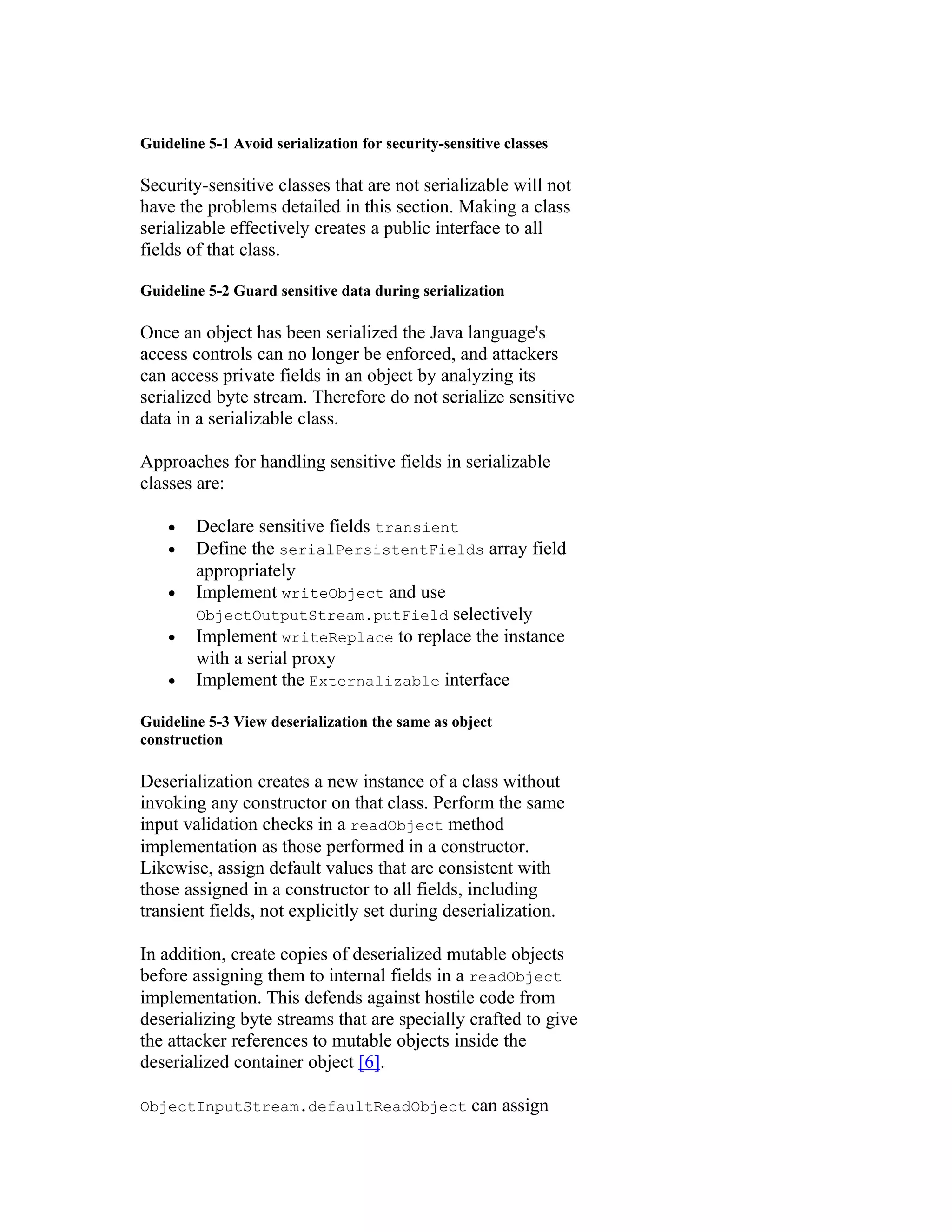Guideline 5-1 Avoid serialization for security-sensitive classes

Security-sensitive classes that are not serializable will not
have the problems detailed in this section. Making a class
serializable effectively creates a public interface to all
fields of that class.

Guideline 5-2 Guard sensitive data during serialization

Once an object has been serialized the Java language's
access controls can no longer be enforced, and attackers
can access private fields in an object by analyzing its
serialized byte stream. Therefore do not serialize sensitive
data in a serializable class.

Approaches for handling sensitive fields in serializable
classes are:

    •   Declare sensitive fields transient
    •   Define the serialPersistentFields array field
        appropriately
    •   Implement writeObject and use
        ObjectOutputStream.putField selectively
    •   Implement writeReplace to replace the instance
        with a serial proxy
    •   Implement the Externalizable interface

Guideline 5-3 View deserialization the same as object
construction

Deserialization creates a new instance of a class without
invoking any constructor on that class. Perform the same
input validation checks in a readObject method
implementation as those performed in a constructor.
Likewise, assign default values that are consistent with
those assigned in a constructor to all fields, including
transient fields, not explicitly set during deserialization.

In addition, create copies of deserialized mutable objects
before assigning them to internal fields in a readObject
implementation. This defends against hostile code from
deserializing byte streams that are specially crafted to give
the attacker references to mutable objects inside the
deserialized container object [6].

ObjectInputStream.defaultReadObject                can assign
 