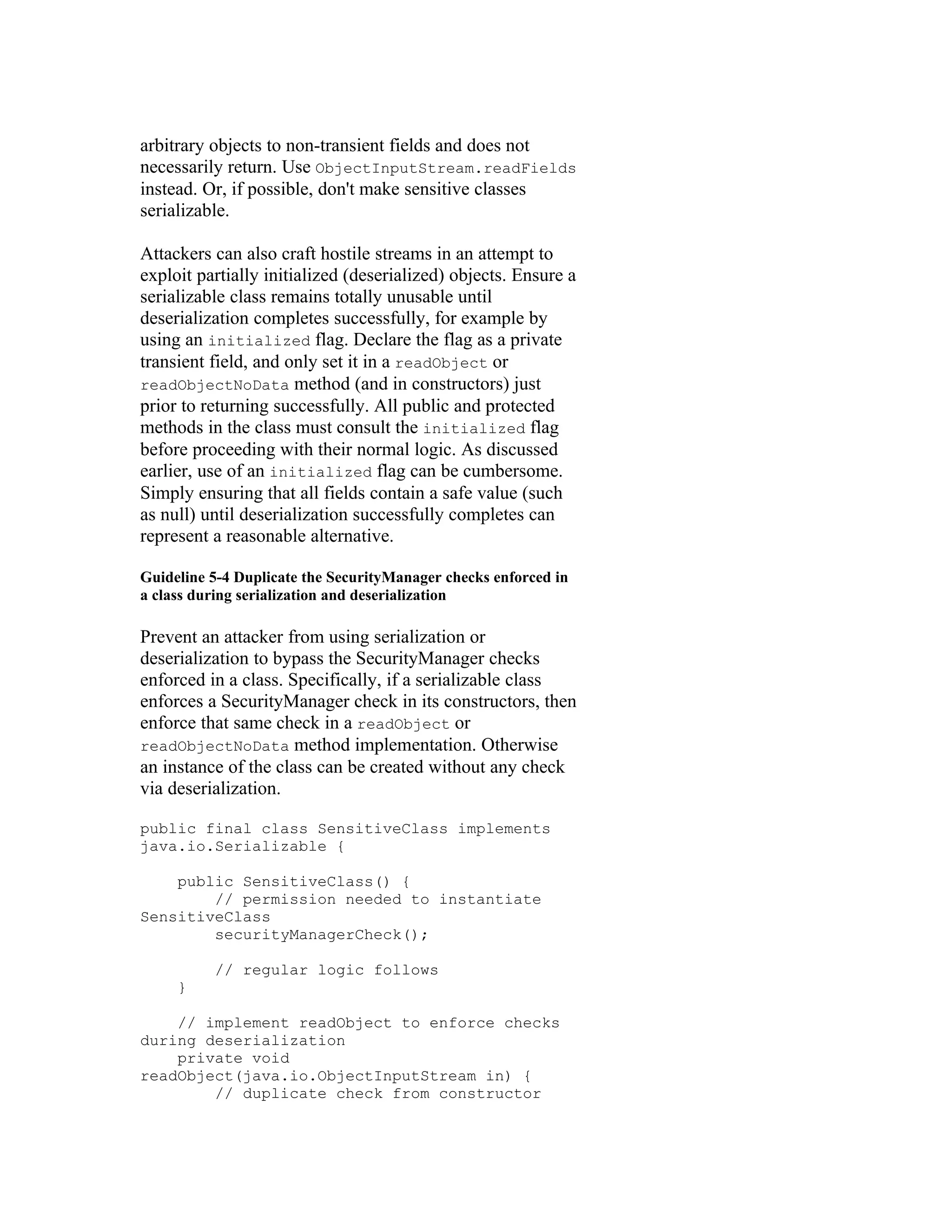 arbitrary objects to non-transient fields and does not
necessarily return. Use ObjectInputStream.readFields
instead. Or, if possible, don't make sensitive classes
serializable.

Attackers can also craft hostile streams in an attempt to
exploit partially initialized (deserialized) objects. Ensure a
serializable class remains totally unusable until
deserialization completes successfully, for example by
using an initialized flag. Declare the flag as a private
transient field, and only set it in a readObject or
readObjectNoData method (and in constructors) just
prior to returning successfully. All public and protected
methods in the class must consult the initialized flag
before proceeding with their normal logic. As discussed
earlier, use of an initialized flag can be cumbersome.
Simply ensuring that all fields contain a safe value (such
as null) until deserialization successfully completes can
represent a reasonable alternative.

Guideline 5-4 Duplicate the SecurityManager checks enforced in
a class during serialization and deserialization

Prevent an attacker from using serialization or
deserialization to bypass the SecurityManager checks
enforced in a class. Specifically, if a serializable class
enforces a SecurityManager check in its constructors, then
enforce that same check in a readObject or
readObjectNoData method implementation. Otherwise
an instance of the class can be created without any check
via deserialization.

public final class SensitiveClass implements
java.io.Serializable {

    public SensitiveClass() {
        // permission needed to instantiate
SensitiveClass
        securityManagerCheck();

          // regular logic follows
     }

    // implement readObject to enforce checks
during deserialization
    private void
readObject(java.io.ObjectInputStream in) {
        // duplicate check from constructor
 