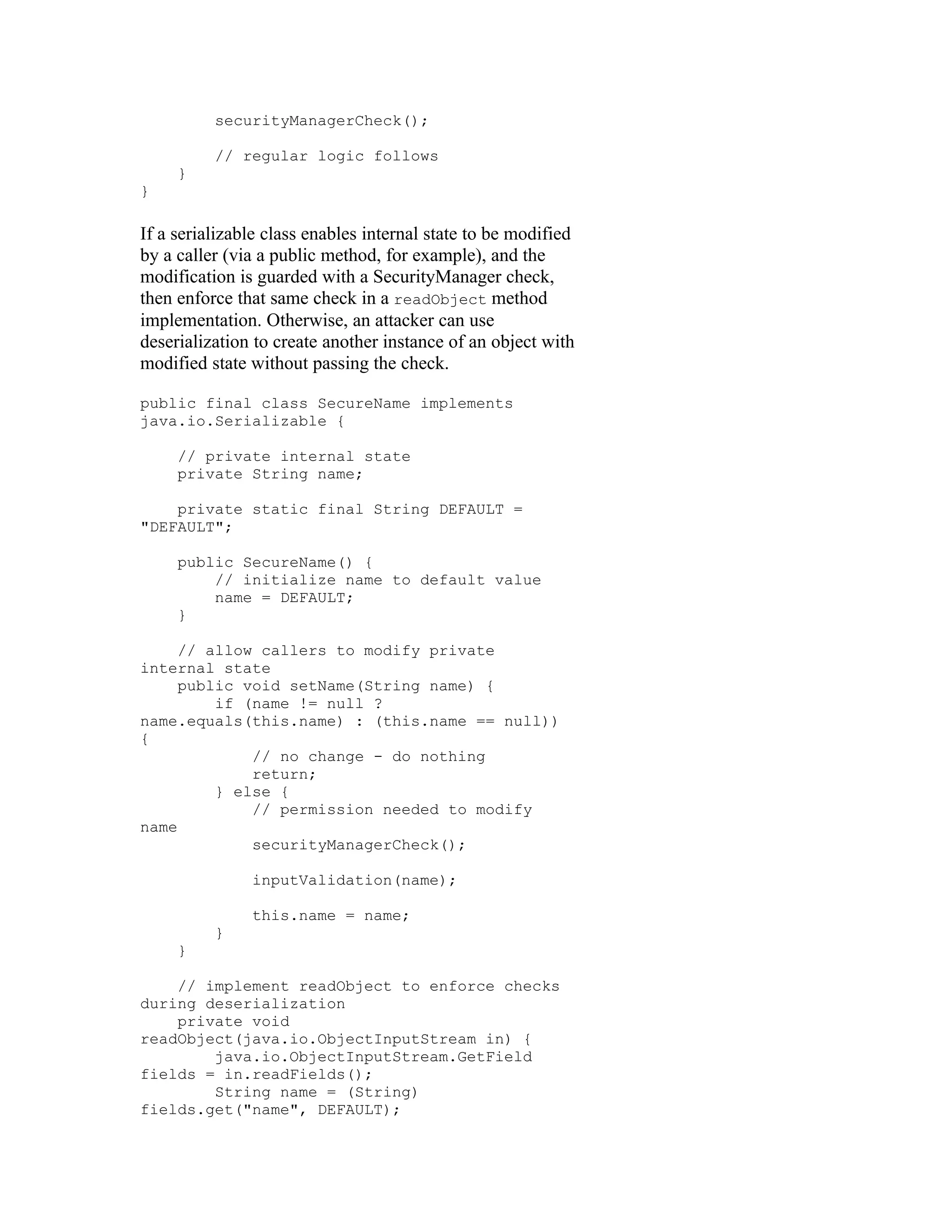 securityManagerCheck();

          // regular logic follows
     }
}

If a serializable class enables internal state to be modified
by a caller (via a public method, for example), and the
modification is guarded with a SecurityManager check,
then enforce that same check in a readObject method
implementation. Otherwise, an attacker can use
deserialization to create another instance of an object with
modified state without passing the check.

public final class SecureName implements
java.io.Serializable {

     // private internal state
     private String name;

    private static final String DEFAULT =
"DEFAULT";

     public SecureName() {
         // initialize name to default value
         name = DEFAULT;
     }

     // allow callers to modify private
internal state
     public void setName(String name) {
         if (name != null ?
name.equals(this.name) : (this.name == null))
{
             // no change - do nothing
             return;
         } else {
             // permission needed to modify
name
             securityManagerCheck();

               inputValidation(name);

               this.name = name;
          }
     }

    // implement readObject to enforce checks
during deserialization
    private void
readObject(java.io.ObjectInputStream in) {
        java.io.ObjectInputStream.GetField
fields = in.readFields();
        String name = (String)
fields.get("name", DEFAULT);
 
