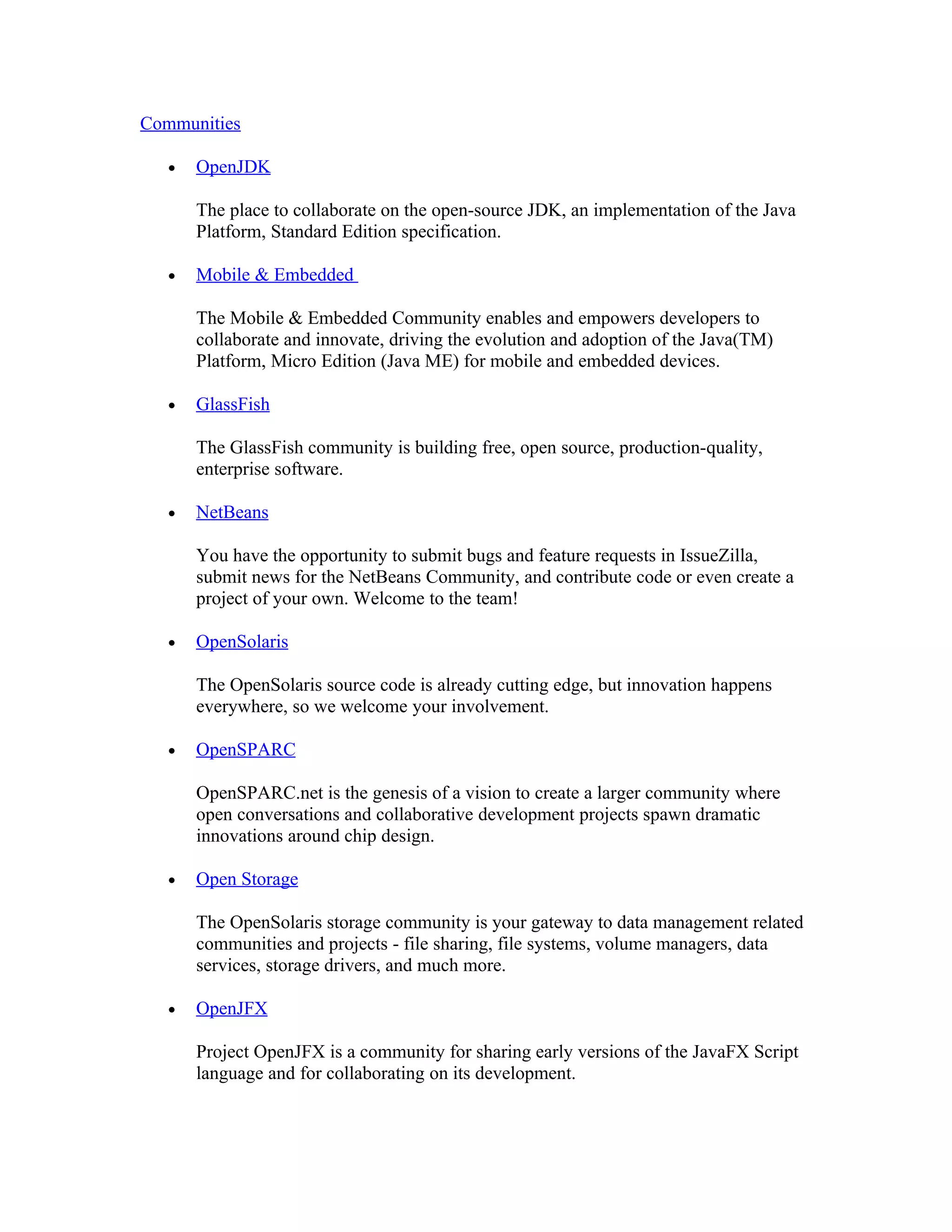 Communities

   •   OpenJDK

       The place to collaborate on the open-source JDK, an implementation of the Java
       Platform, Standard Edition specification.

   •   Mobile & Embedded

       The Mobile & Embedded Community enables and empowers developers to
       collaborate and innovate, driving the evolution and adoption of the Java(TM)
       Platform, Micro Edition (Java ME) for mobile and embedded devices.

   •   GlassFish

       The GlassFish community is building free, open source, production-quality,
       enterprise software.

   •   NetBeans

       You have the opportunity to submit bugs and feature requests in IssueZilla,
       submit news for the NetBeans Community, and contribute code or even create a
       project of your own. Welcome to the team!

   •   OpenSolaris

       The OpenSolaris source code is already cutting edge, but innovation happens
       everywhere, so we welcome your involvement.

   •   OpenSPARC

       OpenSPARC.net is the genesis of a vision to create a larger community where
       open conversations and collaborative development projects spawn dramatic
       innovations around chip design.

   •   Open Storage

       The OpenSolaris storage community is your gateway to data management related
       communities and projects - file sharing, file systems, volume managers, data
       services, storage drivers, and much more.

   •   OpenJFX

       Project OpenJFX is a community for sharing early versions of the JavaFX Script
       language and for collaborating on its development.
 