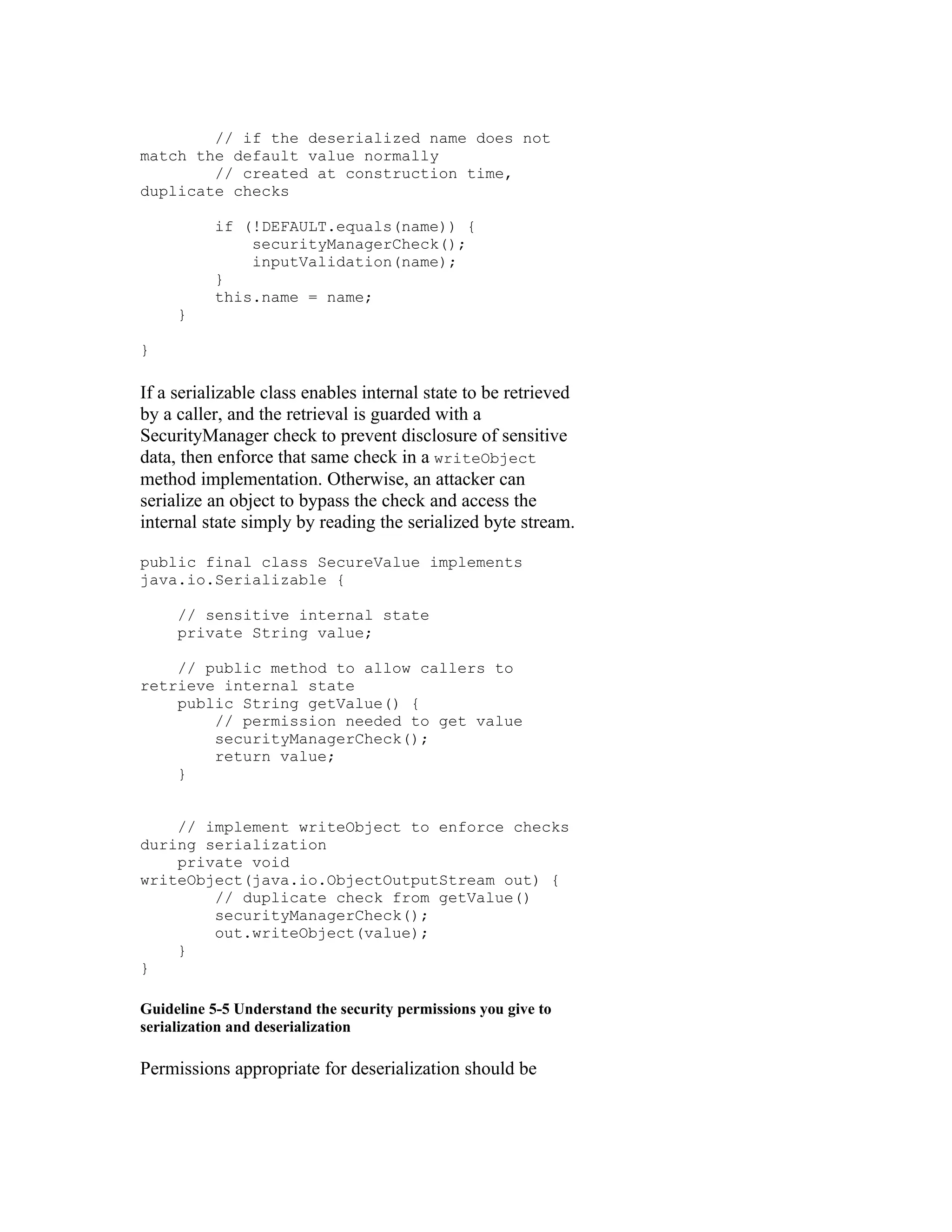 // if the deserialized name does not
match the default value normally
        // created at construction time,
duplicate checks

           if (!DEFAULT.equals(name)) {
               securityManagerCheck();
               inputValidation(name);
           }
           this.name = name;
     }

}

If a serializable class enables internal state to be retrieved
by a caller, and the retrieval is guarded with a
SecurityManager check to prevent disclosure of sensitive
data, then enforce that same check in a writeObject
method implementation. Otherwise, an attacker can
serialize an object to bypass the check and access the
internal state simply by reading the serialized byte stream.

public final class SecureValue implements
java.io.Serializable {

     // sensitive internal state
     private String value;

    // public method to allow callers to
retrieve internal state
    public String getValue() {
        // permission needed to get value
        securityManagerCheck();
        return value;
    }


    // implement writeObject to enforce checks
during serialization
    private void
writeObject(java.io.ObjectOutputStream out) {
        // duplicate check from getValue()
        securityManagerCheck();
        out.writeObject(value);
    }
}

Guideline 5-5 Understand the security permissions you give to
serialization and deserialization

Permissions appropriate for deserialization should be
 