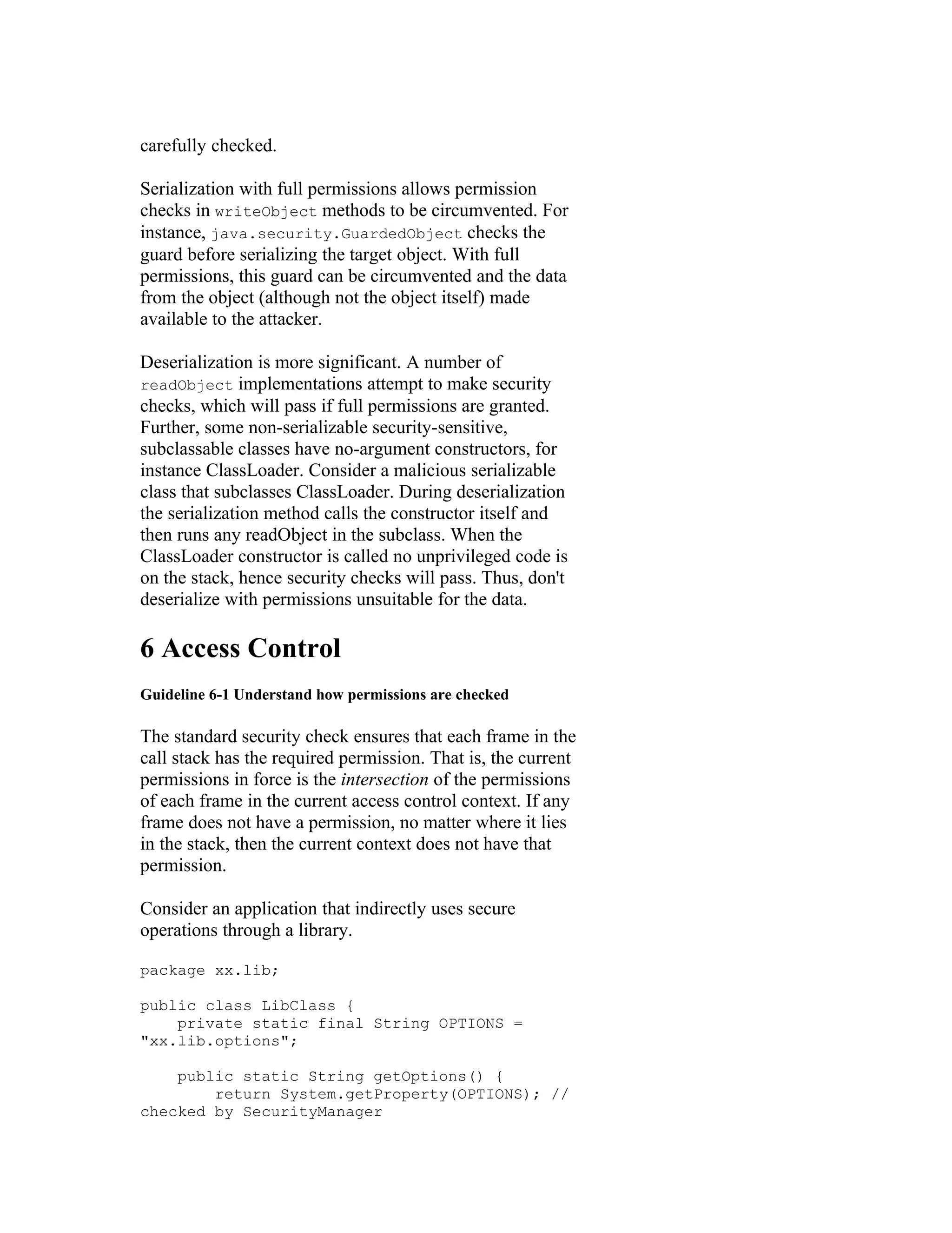 carefully checked.

Serialization with full permissions allows permission
checks in writeObject methods to be circumvented. For
instance, java.security.GuardedObject checks the
guard before serializing the target object. With full
permissions, this guard can be circumvented and the data
from the object (although not the object itself) made
available to the attacker.

Deserialization is more significant. A number of
readObject implementations attempt to make security
checks, which will pass if full permissions are granted.
Further, some non-serializable security-sensitive,
subclassable classes have no-argument constructors, for
instance ClassLoader. Consider a malicious serializable
class that subclasses ClassLoader. During deserialization
the serialization method calls the constructor itself and
then runs any readObject in the subclass. When the
ClassLoader constructor is called no unprivileged code is
on the stack, hence security checks will pass. Thus, don't
deserialize with permissions unsuitable for the data.

6 Access Control
Guideline 6-1 Understand how permissions are checked

The standard security check ensures that each frame in the
call stack has the required permission. That is, the current
permissions in force is the intersection of the permissions
of each frame in the current access control context. If any
frame does not have a permission, no matter where it lies
in the stack, then the current context does not have that
permission.

Consider an application that indirectly uses secure
operations through a library.

package xx.lib;

public class LibClass {
    private static final String OPTIONS =
"xx.lib.options";

    public static String getOptions() {
        return System.getProperty(OPTIONS); //
checked by SecurityManager
 