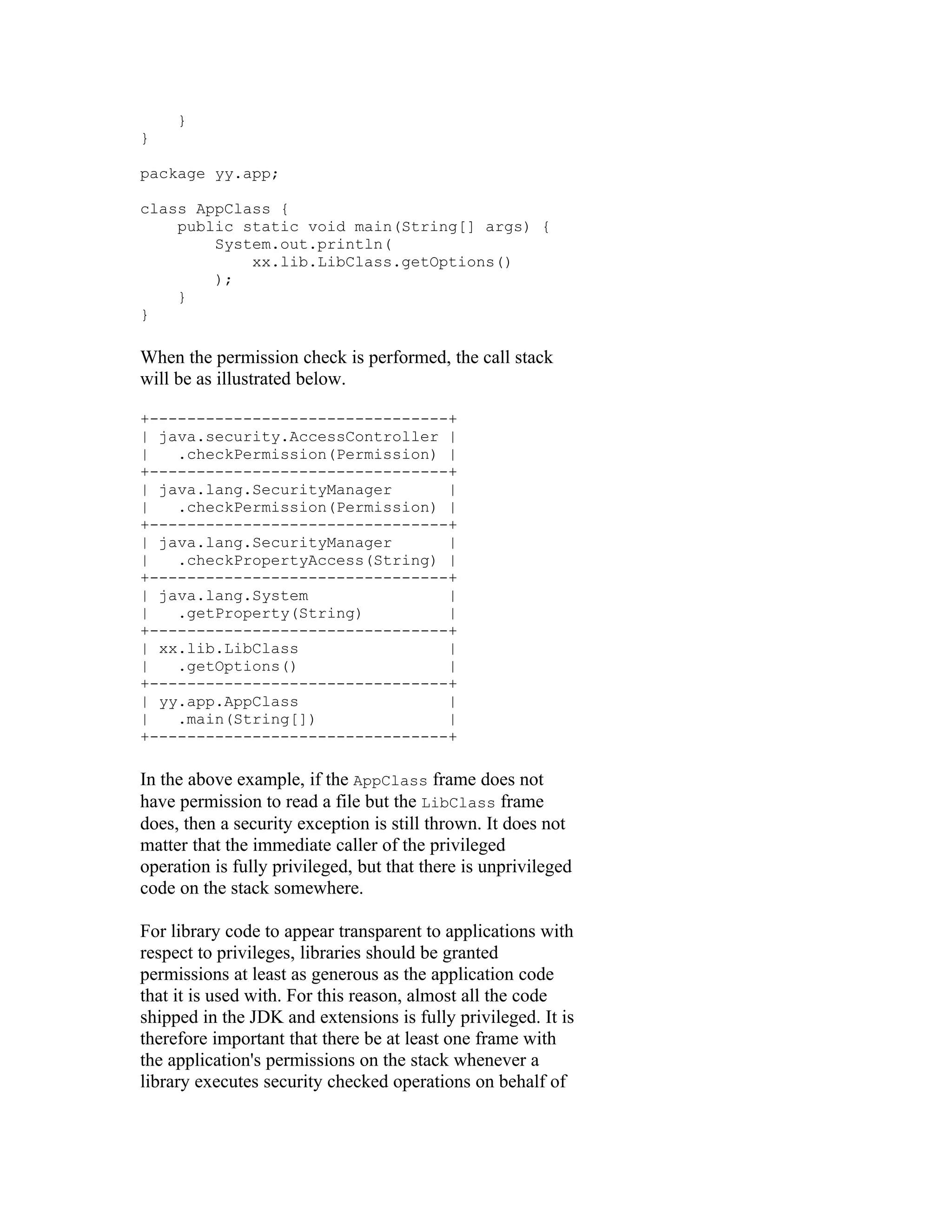 }
}

package yy.app;

class AppClass {
    public static void main(String[] args) {
        System.out.println(
            xx.lib.LibClass.getOptions()
        );
    }
}

When the permission check is performed, the call stack
will be as illustrated below.

+--------------------------------+
| java.security.AccessController |
|   .checkPermission(Permission) |
+--------------------------------+
| java.lang.SecurityManager      |
|   .checkPermission(Permission) |
+--------------------------------+
| java.lang.SecurityManager      |
|   .checkPropertyAccess(String) |
+--------------------------------+
| java.lang.System               |
|   .getProperty(String)         |
+--------------------------------+
| xx.lib.LibClass                |
|   .getOptions()                |
+--------------------------------+
| yy.app.AppClass                |
|   .main(String[])              |
+--------------------------------+

In the above example, if the AppClass frame does not
have permission to read a file but the LibClass frame
does, then a security exception is still thrown. It does not
matter that the immediate caller of the privileged
operation is fully privileged, but that there is unprivileged
code on the stack somewhere.

For library code to appear transparent to applications with
respect to privileges, libraries should be granted
permissions at least as generous as the application code
that it is used with. For this reason, almost all the code
shipped in the JDK and extensions is fully privileged. It is
therefore important that there be at least one frame with
the application's permissions on the stack whenever a
library executes security checked operations on behalf of
 