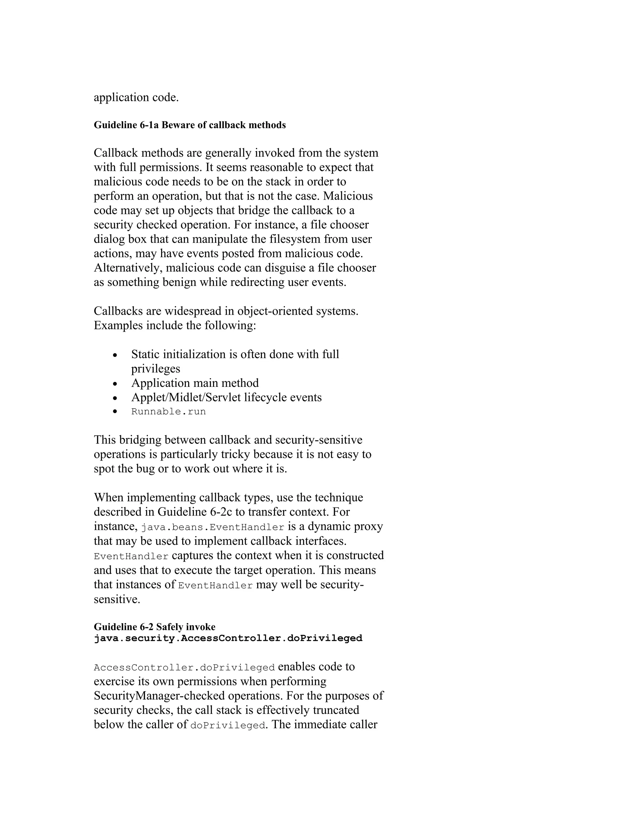 application code.

Guideline 6-1a Beware of callback methods

Callback methods are generally invoked from the system
with full permissions. It seems reasonable to expect that
malicious code needs to be on the stack in order to
perform an operation, but that is not the case. Malicious
code may set up objects that bridge the callback to a
security checked operation. For instance, a file chooser
dialog box that can manipulate the filesystem from user
actions, may have events posted from malicious code.
Alternatively, malicious code can disguise a file chooser
as something benign while redirecting user events.

Callbacks are widespread in object-oriented systems.
Examples include the following:

   •   Static initialization is often done with full
       privileges
   •   Application main method
   •   Applet/Midlet/Servlet lifecycle events
   •   Runnable.run

This bridging between callback and security-sensitive
operations is particularly tricky because it is not easy to
spot the bug or to work out where it is.

When implementing callback types, use the technique
described in Guideline 6-2c to transfer context. For
instance, java.beans.EventHandler is a dynamic proxy
that may be used to implement callback interfaces.
EventHandler captures the context when it is constructed
and uses that to execute the target operation. This means
that instances of EventHandler may well be security-
sensitive.

Guideline 6-2 Safely invoke
java.security.AccessController.doPrivileged

AccessController.doPrivileged          enables code to
exercise its own permissions when performing
SecurityManager-checked operations. For the purposes of
security checks, the call stack is effectively truncated
below the caller of doPrivileged. The immediate caller
 