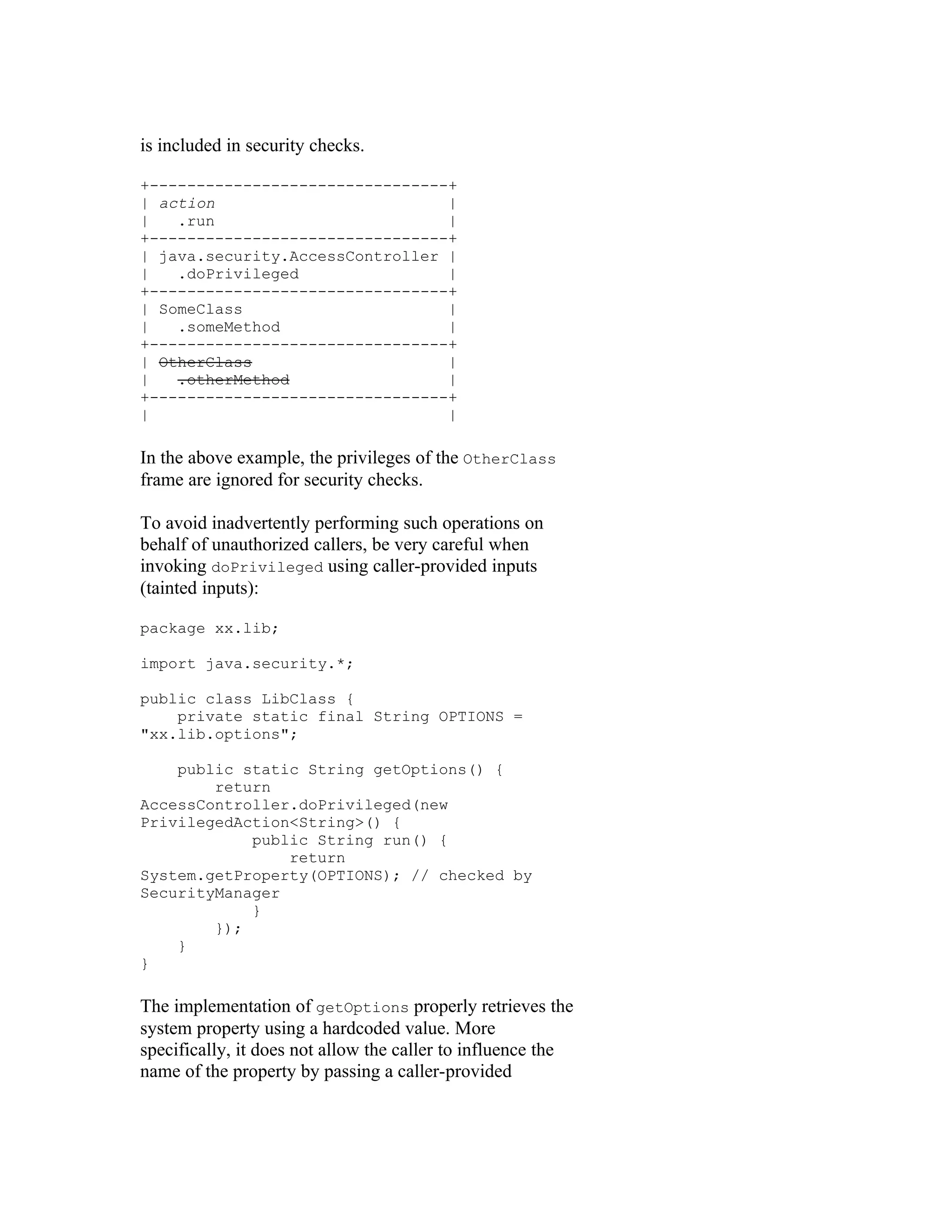 is included in security checks.

+--------------------------------+
| action                         |
|   .run                         |
+--------------------------------+
| java.security.AccessController |
|   .doPrivileged                |
+--------------------------------+
| SomeClass                      |
|   .someMethod                  |
+--------------------------------+
| OtherClass                     |
|   .otherMethod                 |
+--------------------------------+
|                                |

In the above example, the privileges of the OtherClass
frame are ignored for security checks.

To avoid inadvertently performing such operations on
behalf of unauthorized callers, be very careful when
invoking doPrivileged using caller-provided inputs
(tainted inputs):

package xx.lib;

import java.security.*;

public class LibClass {
    private static final String OPTIONS =
"xx.lib.options";

    public static String getOptions() {
        return
AccessController.doPrivileged(new
PrivilegedAction<String>() {
            public String run() {
                return
System.getProperty(OPTIONS); // checked by
SecurityManager
            }
        });
    }
}

The implementation of getOptions properly retrieves the
system property using a hardcoded value. More
specifically, it does not allow the caller to influence the
name of the property by passing a caller-provided
 