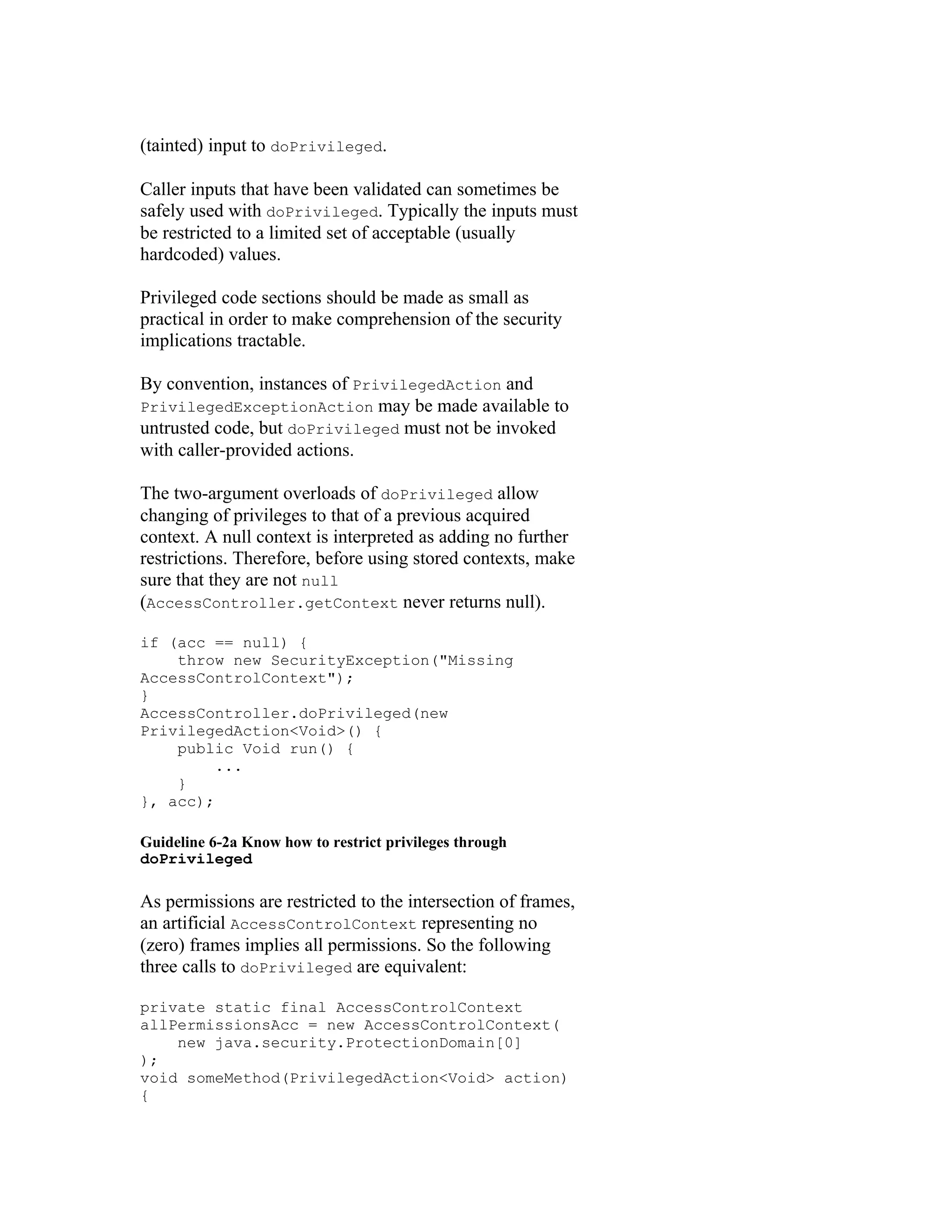 (tainted) input to doPrivileged.

Caller inputs that have been validated can sometimes be
safely used with doPrivileged. Typically the inputs must
be restricted to a limited set of acceptable (usually
hardcoded) values.

Privileged code sections should be made as small as
practical in order to make comprehension of the security
implications tractable.

By convention, instances of PrivilegedAction and
PrivilegedExceptionAction may be made available to
untrusted code, but doPrivileged must not be invoked
with caller-provided actions.

The two-argument overloads of doPrivileged allow
changing of privileges to that of a previous acquired
context. A null context is interpreted as adding no further
restrictions. Therefore, before using stored contexts, make
sure that they are not null
(AccessController.getContext never returns null).

if (acc == null) {
    throw new SecurityException("Missing
AccessControlContext");
}
AccessController.doPrivileged(new
PrivilegedAction<Void>() {
    public Void run() {
         ...
    }
}, acc);

Guideline 6-2a Know how to restrict privileges through
doPrivileged

As permissions are restricted to the intersection of frames,
an artificial AccessControlContext representing no
(zero) frames implies all permissions. So the following
three calls to doPrivileged are equivalent:

private static final AccessControlContext
allPermissionsAcc = new AccessControlContext(
    new java.security.ProtectionDomain[0]
);
void someMethod(PrivilegedAction<Void> action)
{
 