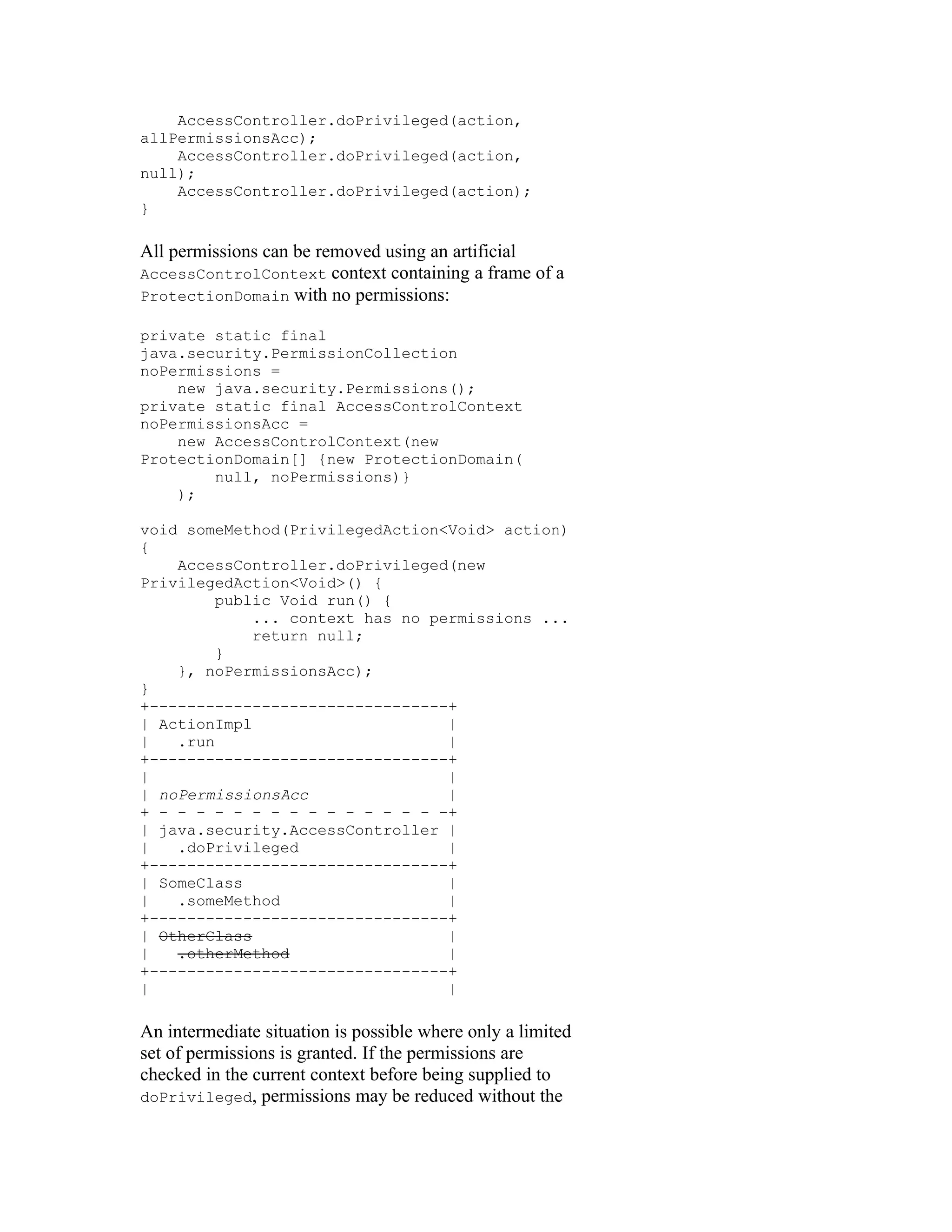 AccessController.doPrivileged(action,
allPermissionsAcc);
    AccessController.doPrivileged(action,
null);
    AccessController.doPrivileged(action);
}

All permissions can be removed using an artificial
AccessControlContext context containing a frame of a
ProtectionDomain with no permissions:

private static final
java.security.PermissionCollection
noPermissions =
    new java.security.Permissions();
private static final AccessControlContext
noPermissionsAcc =
    new AccessControlContext(new
ProtectionDomain[] {new ProtectionDomain(
        null, noPermissions)}
    );

void someMethod(PrivilegedAction<Void> action)
{
    AccessController.doPrivileged(new
PrivilegedAction<Void>() {
         public Void run() {
             ... context has no permissions ...
             return null;
         }
    }, noPermissionsAcc);
}
+--------------------------------+
| ActionImpl                      |
|   .run                          |
+--------------------------------+
|                                 |
| noPermissionsAcc                |
+ - - - - - - - - - - - - - - - -+
| java.security.AccessController |
|   .doPrivileged                 |
+--------------------------------+
| SomeClass                       |
|   .someMethod                   |
+--------------------------------+
| OtherClass                      |
|   .otherMethod                  |
+--------------------------------+
|                                 |

An intermediate situation is possible where only a limited
set of permissions is granted. If the permissions are
checked in the current context before being supplied to
doPrivileged, permissions may be reduced without the
 