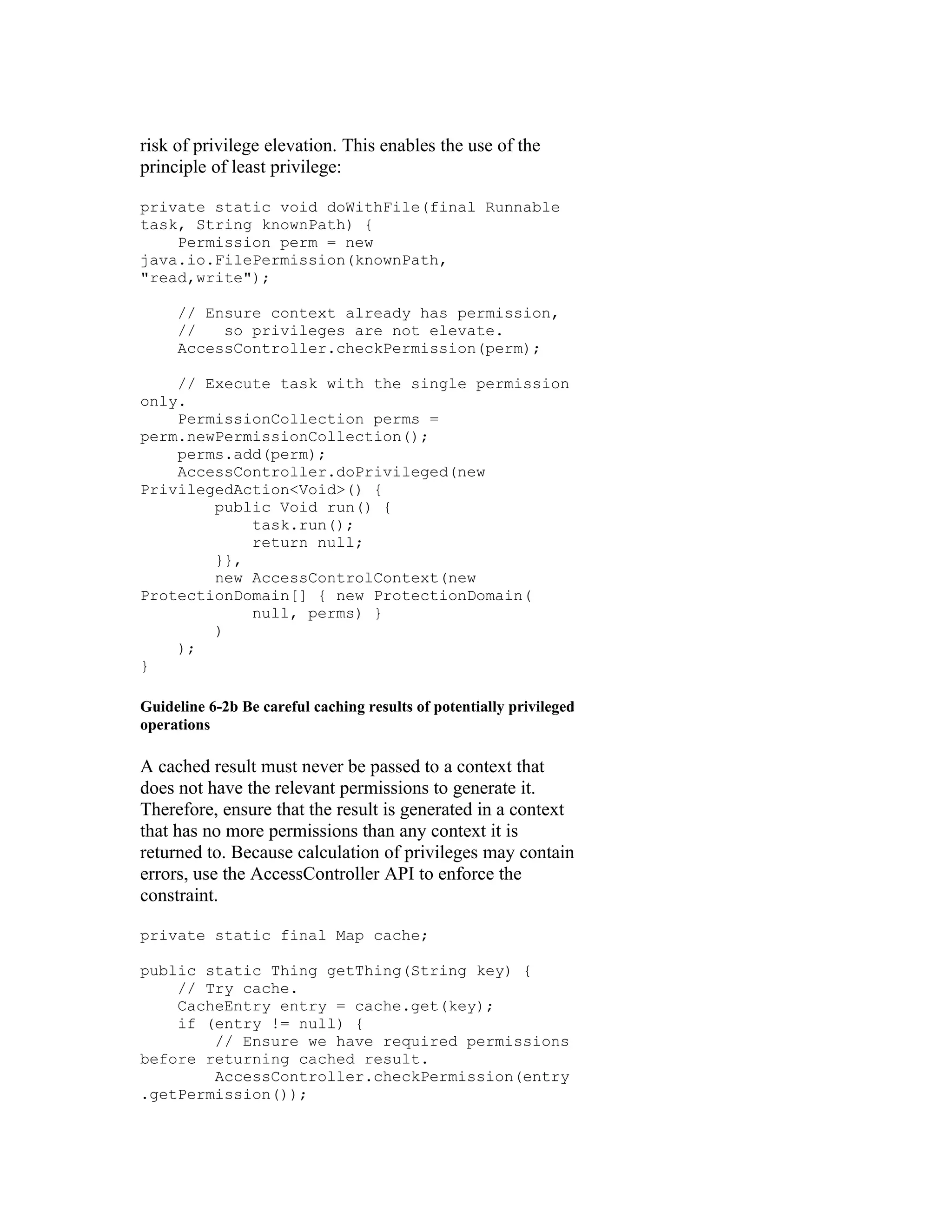 risk of privilege elevation. This enables the use of the
principle of least privilege:

private static void doWithFile(final Runnable
task, String knownPath) {
    Permission perm = new
java.io.FilePermission(knownPath,
"read,write");

     // Ensure context already has permission,
     //   so privileges are not elevate.
     AccessController.checkPermission(perm);

    // Execute task with the single permission
only.
    PermissionCollection perms =
perm.newPermissionCollection();
    perms.add(perm);
    AccessController.doPrivileged(new
PrivilegedAction<Void>() {
        public Void run() {
            task.run();
            return null;
        }},
        new AccessControlContext(new
ProtectionDomain[] { new ProtectionDomain(
            null, perms) }
        )
    );
}

Guideline 6-2b Be careful caching results of potentially privileged
operations

A cached result must never be passed to a context that
does not have the relevant permissions to generate it.
Therefore, ensure that the result is generated in a context
that has no more permissions than any context it is
returned to. Because calculation of privileges may contain
errors, use the AccessController API to enforce the
constraint.

private static final Map cache;

public static Thing getThing(String key) {
    // Try cache.
    CacheEntry entry = cache.get(key);
    if (entry != null) {
        // Ensure we have required permissions
before returning cached result.
        AccessController.checkPermission(entry
.getPermission());
 