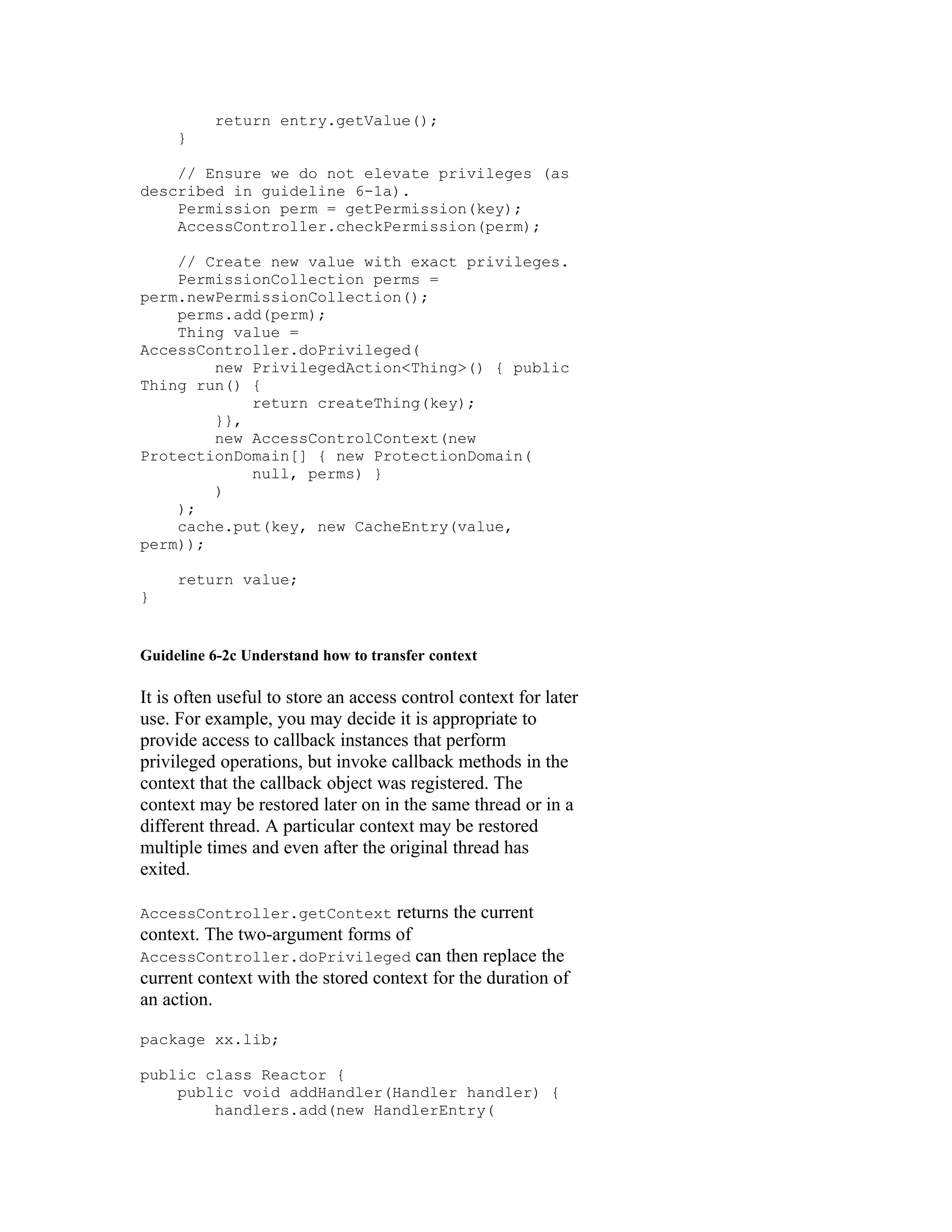 return entry.getValue();
     }

    // Ensure we do not elevate privileges (as
described in guideline 6-1a).
    Permission perm = getPermission(key);
    AccessController.checkPermission(perm);

    // Create new value with exact privileges.
    PermissionCollection perms =
perm.newPermissionCollection();
    perms.add(perm);
    Thing value =
AccessController.doPrivileged(
        new PrivilegedAction<Thing>() { public
Thing run() {
            return createThing(key);
        }},
        new AccessControlContext(new
ProtectionDomain[] { new ProtectionDomain(
            null, perms) }
        )
    );
    cache.put(key, new CacheEntry(value,
perm));

     return value;
}


Guideline 6-2c Understand how to transfer context

It is often useful to store an access control context for later
use. For example, you may decide it is appropriate to
provide access to callback instances that perform
privileged operations, but invoke callback methods in the
context that the callback object was registered. The
context may be restored later on in the same thread or in a
different thread. A particular context may be restored
multiple times and even after the original thread has
exited.

AccessController.getContext        returns the current
context. The two-argument forms of
AccessController.doPrivileged can then replace the
current context with the stored context for the duration of
an action.

package xx.lib;

public class Reactor {
    public void addHandler(Handler handler) {
        handlers.add(new HandlerEntry(
 