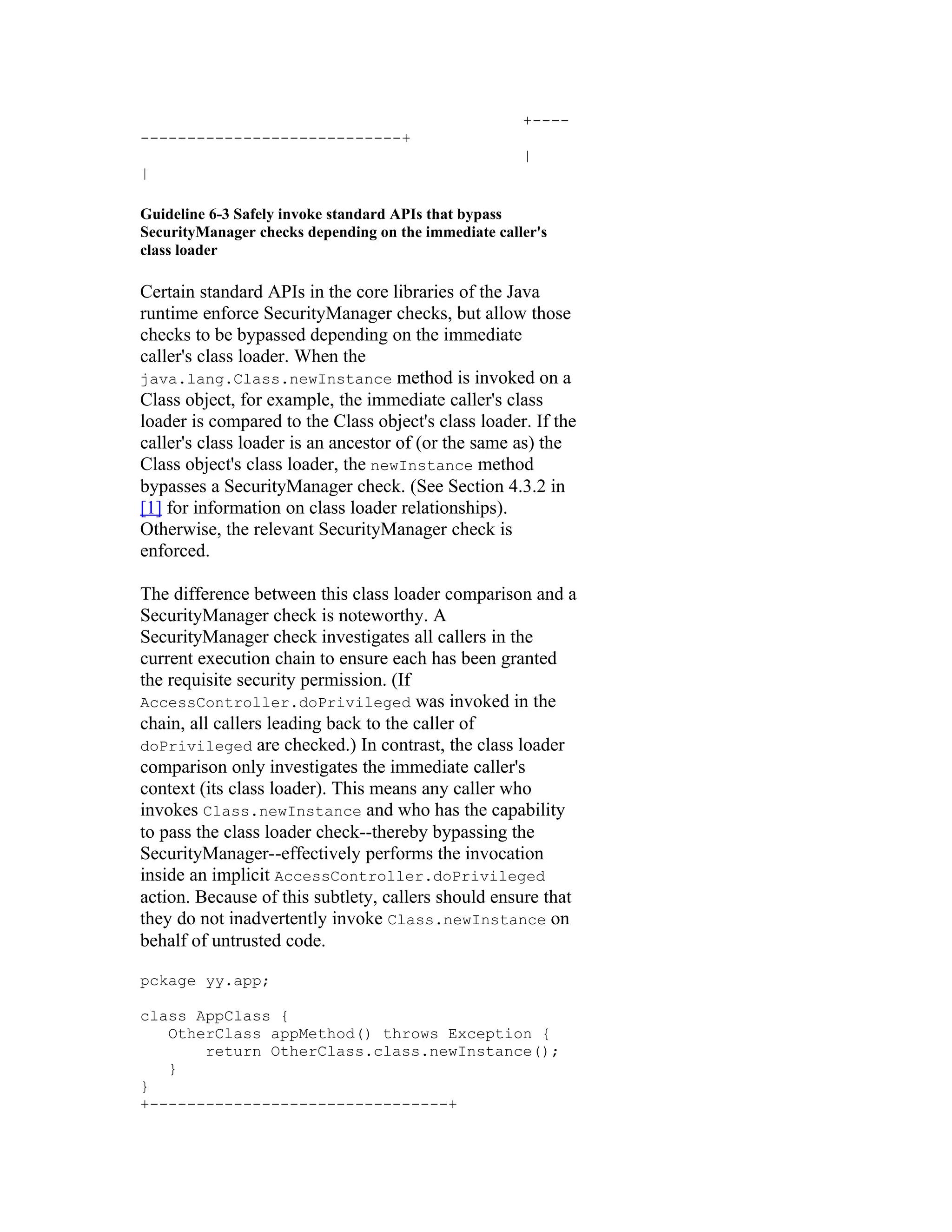 +----
----------------------------+
                                                      |
|

Guideline 6-3 Safely invoke standard APIs that bypass
SecurityManager checks depending on the immediate caller's
class loader

Certain standard APIs in the core libraries of the Java
runtime enforce SecurityManager checks, but allow those
checks to be bypassed depending on the immediate
caller's class loader. When the
java.lang.Class.newInstance method is invoked on a
Class object, for example, the immediate caller's class
loader is compared to the Class object's class loader. If the
caller's class loader is an ancestor of (or the same as) the
Class object's class loader, the newInstance method
bypasses a SecurityManager check. (See Section 4.3.2 in
[1] for information on class loader relationships).
Otherwise, the relevant SecurityManager check is
enforced.

The difference between this class loader comparison and a
SecurityManager check is noteworthy. A
SecurityManager check investigates all callers in the
current execution chain to ensure each has been granted
the requisite security permission. (If
AccessController.doPrivileged was invoked in the
chain, all callers leading back to the caller of
doPrivileged are checked.) In contrast, the class loader
comparison only investigates the immediate caller's
context (its class loader). This means any caller who
invokes Class.newInstance and who has the capability
to pass the class loader check--thereby bypassing the
SecurityManager--effectively performs the invocation
inside an implicit AccessController.doPrivileged
action. Because of this subtlety, callers should ensure that
they do not inadvertently invoke Class.newInstance on
behalf of untrusted code.

pckage yy.app;

class AppClass {
   OtherClass appMethod() throws Exception {
       return OtherClass.class.newInstance();
   }
}
+--------------------------------+
 