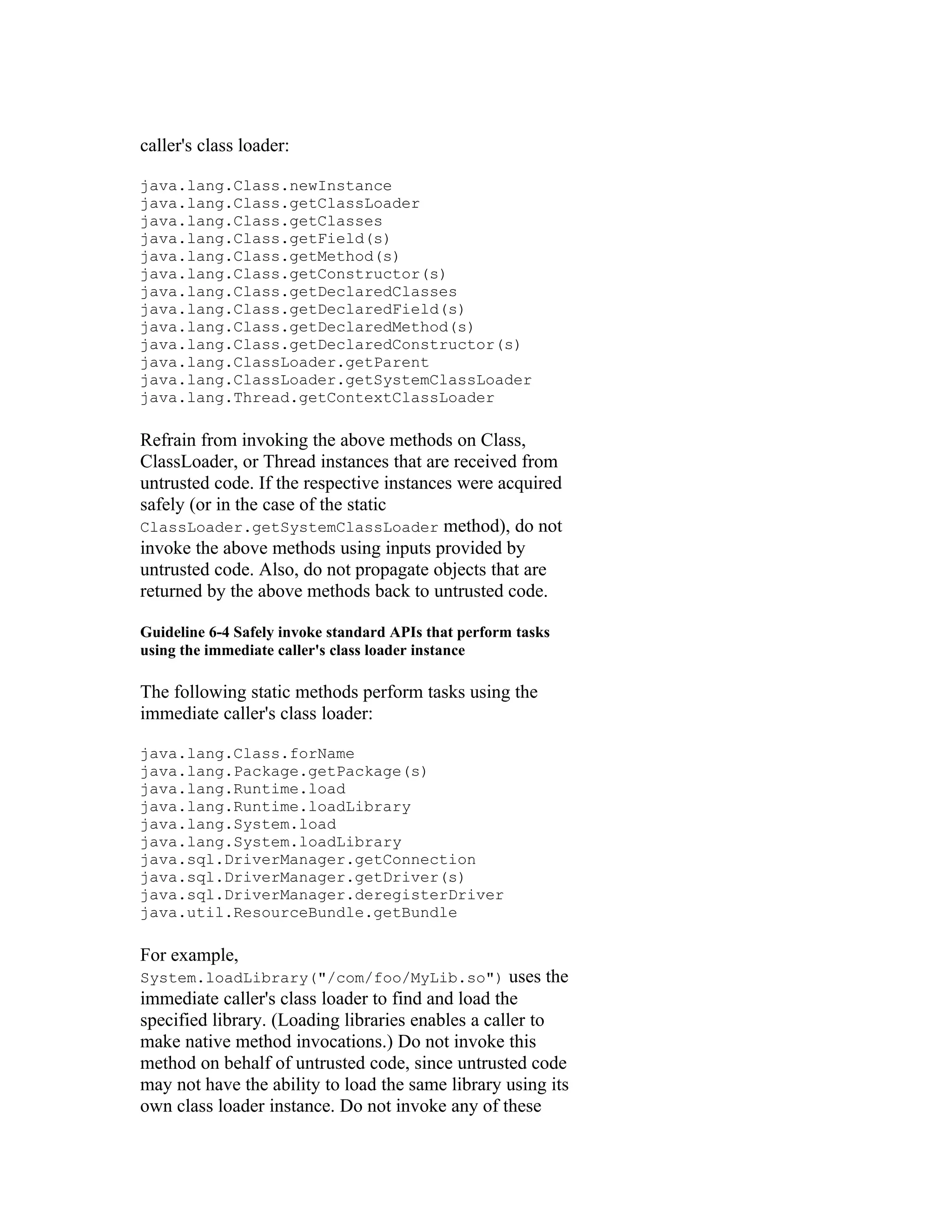 caller's class loader:

java.lang.Class.newInstance
java.lang.Class.getClassLoader
java.lang.Class.getClasses
java.lang.Class.getField(s)
java.lang.Class.getMethod(s)
java.lang.Class.getConstructor(s)
java.lang.Class.getDeclaredClasses
java.lang.Class.getDeclaredField(s)
java.lang.Class.getDeclaredMethod(s)
java.lang.Class.getDeclaredConstructor(s)
java.lang.ClassLoader.getParent
java.lang.ClassLoader.getSystemClassLoader
java.lang.Thread.getContextClassLoader

Refrain from invoking the above methods on Class,
ClassLoader, or Thread instances that are received from
untrusted code. If the respective instances were acquired
safely (or in the case of the static
ClassLoader.getSystemClassLoader method), do not
invoke the above methods using inputs provided by
untrusted code. Also, do not propagate objects that are
returned by the above methods back to untrusted code.

Guideline 6-4 Safely invoke standard APIs that perform tasks
using the immediate caller's class loader instance

The following static methods perform tasks using the
immediate caller's class loader:

java.lang.Class.forName
java.lang.Package.getPackage(s)
java.lang.Runtime.load
java.lang.Runtime.loadLibrary
java.lang.System.load
java.lang.System.loadLibrary
java.sql.DriverManager.getConnection
java.sql.DriverManager.getDriver(s)
java.sql.DriverManager.deregisterDriver
java.util.ResourceBundle.getBundle

For example,
System.loadLibrary("/com/foo/MyLib.so")             uses the
immediate caller's class loader to find and load the
specified library. (Loading libraries enables a caller to
make native method invocations.) Do not invoke this
method on behalf of untrusted code, since untrusted code
may not have the ability to load the same library using its
own class loader instance. Do not invoke any of these
 