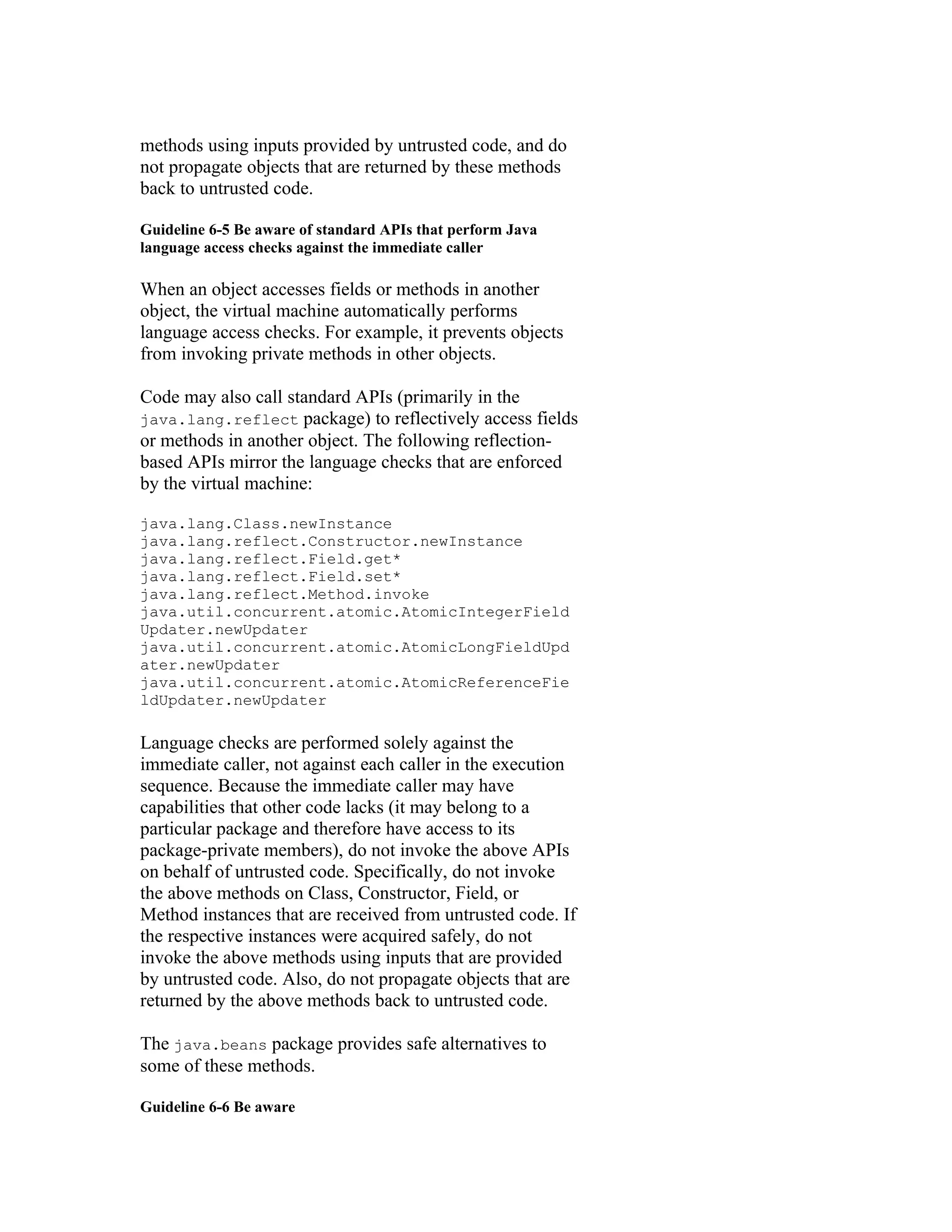methods using inputs provided by untrusted code, and do
not propagate objects that are returned by these methods
back to untrusted code.

Guideline 6-5 Be aware of standard APIs that perform Java
language access checks against the immediate caller

When an object accesses fields or methods in another
object, the virtual machine automatically performs
language access checks. For example, it prevents objects
from invoking private methods in other objects.

Code may also call standard APIs (primarily in the
java.lang.reflect package) to reflectively access fields
or methods in another object. The following reflection-
based APIs mirror the language checks that are enforced
by the virtual machine:

java.lang.Class.newInstance
java.lang.reflect.Constructor.newInstance
java.lang.reflect.Field.get*
java.lang.reflect.Field.set*
java.lang.reflect.Method.invoke
java.util.concurrent.atomic.AtomicIntegerField
Updater.newUpdater
java.util.concurrent.atomic.AtomicLongFieldUpd
ater.newUpdater
java.util.concurrent.atomic.AtomicReferenceFie
ldUpdater.newUpdater

Language checks are performed solely against the
immediate caller, not against each caller in the execution
sequence. Because the immediate caller may have
capabilities that other code lacks (it may belong to a
particular package and therefore have access to its
package-private members), do not invoke the above APIs
on behalf of untrusted code. Specifically, do not invoke
the above methods on Class, Constructor, Field, or
Method instances that are received from untrusted code. If
the respective instances were acquired safely, do not
invoke the above methods using inputs that are provided
by untrusted code. Also, do not propagate objects that are
returned by the above methods back to untrusted code.

The java.beans package provides safe alternatives to
some of these methods.

Guideline 6-6 Be aware
 
