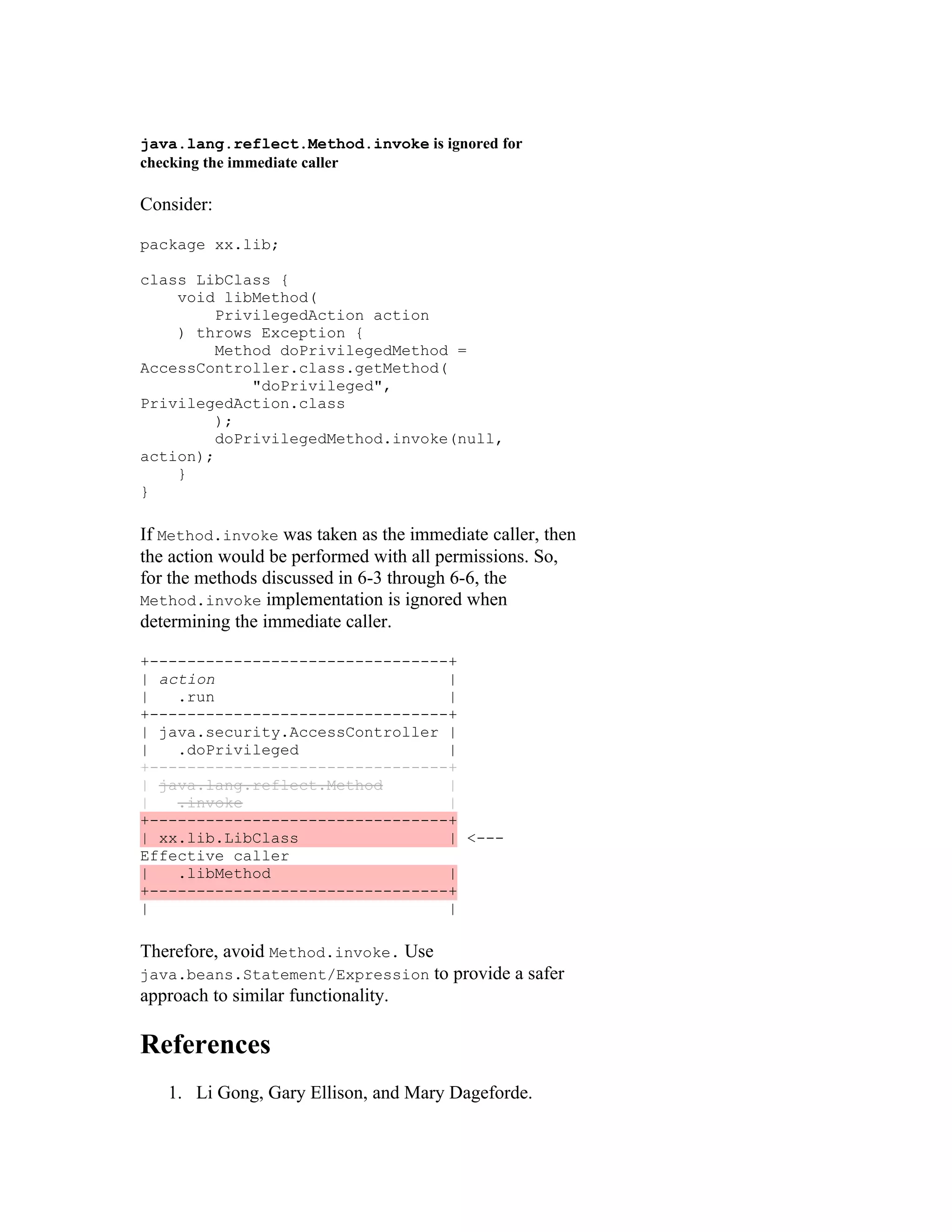 java.lang.reflect.Method.invoke is ignored for
checking the immediate caller

Consider:

package xx.lib;

class LibClass {
    void libMethod(
         PrivilegedAction action
    ) throws Exception {
         Method doPrivilegedMethod =
AccessController.class.getMethod(
             "doPrivileged",
PrivilegedAction.class
         );
         doPrivilegedMethod.invoke(null,
action);
    }
}

If Method.invoke was taken as the immediate caller, then
the action would be performed with all permissions. So,
for the methods discussed in 6-3 through 6-6, the
Method.invoke implementation is ignored when
determining the immediate caller.

+--------------------------------+
| action                         |
|   .run                         |
+--------------------------------+
| java.security.AccessController |
|   .doPrivileged                |
+--------------------------------+
| java.lang.reflect.Method       |
|   .invoke                      |
+--------------------------------+
| xx.lib.LibClass                | <---
Effective caller
|   .libMethod                   |
+--------------------------------+
|                                |

Therefore, avoid Method.invoke. Use
java.beans.Statement/Expression       to provide a safer
approach to similar functionality.

References
   1. Li Gong, Gary Ellison, and Mary Dageforde.
 