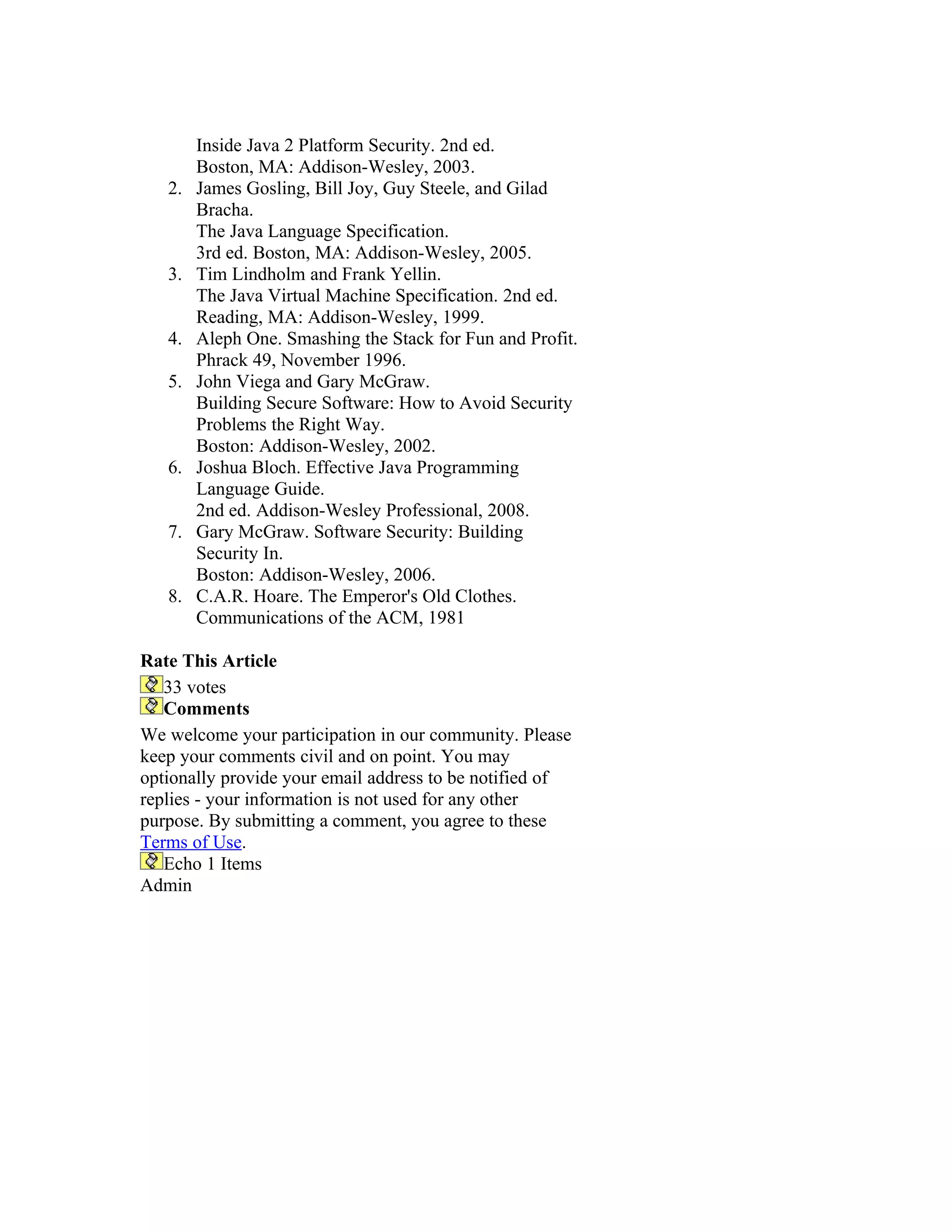 Inside Java 2 Platform Security. 2nd ed.
        Boston, MA: Addison-Wesley, 2003.
   2.   James Gosling, Bill Joy, Guy Steele, and Gilad
        Bracha.
        The Java Language Specification.
        3rd ed. Boston, MA: Addison-Wesley, 2005.
   3.   Tim Lindholm and Frank Yellin.
        The Java Virtual Machine Specification. 2nd ed.
        Reading, MA: Addison-Wesley, 1999.
   4.   Aleph One. Smashing the Stack for Fun and Profit.
        Phrack 49, November 1996.
   5.   John Viega and Gary McGraw.
        Building Secure Software: How to Avoid Security
        Problems the Right Way.
        Boston: Addison-Wesley, 2002.
   6.   Joshua Bloch. Effective Java Programming
        Language Guide.
        2nd ed. Addison-Wesley Professional, 2008.
   7.   Gary McGraw. Software Security: Building
        Security In.
        Boston: Addison-Wesley, 2006.
   8.   C.A.R. Hoare. The Emperor's Old Clothes.
        Communications of the ACM, 1981

Rate This Article
   33 votes
   Comments
We welcome your participation in our community. Please
keep your comments civil and on point. You may
optionally provide your email address to be notified of
replies - your information is not used for any other
purpose. By submitting a comment, you agree to these
Terms of Use.
   Echo 1 Items
Admin
 
