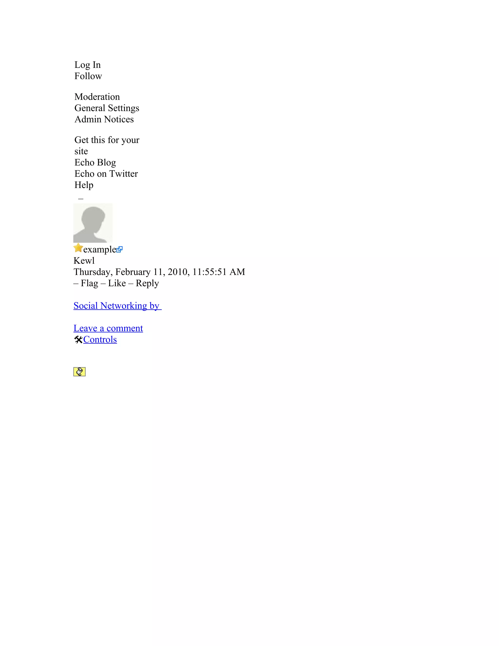 Log In
Follow

Moderation
General Settings
Admin Notices

Get this for your
site
Echo Blog
Echo on Twitter
Help
 –




  example
Kewl
Thursday, February 11, 2010, 11:55:51 AM
– Flag – Like – Reply

Social Networking by

Leave a comment
Controls
 