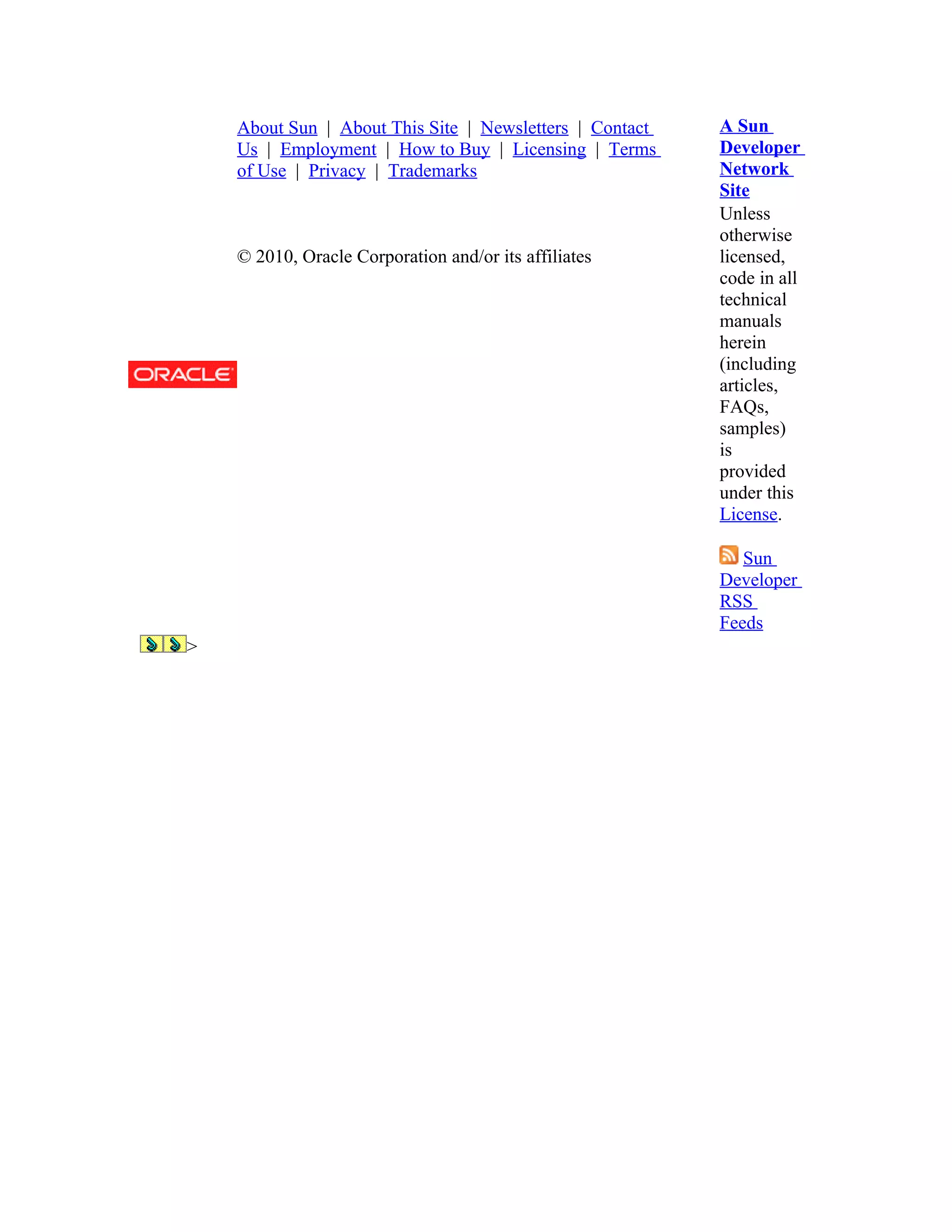 About Sun | About This Site | Newsletters | Contact   A Sun
    Us | Employment | How to Buy | Licensing | Terms      Developer
    of Use | Privacy | Trademarks                         Network
                                                          Site
                                                          Unless
                                                          otherwise
    © 2010, Oracle Corporation and/or its affiliates      licensed,
                                                          code in all
                                                          technical
                                                          manuals
                                                          herein
                                                          (including
                                                          articles,
                                                          FAQs,
                                                          samples)
                                                          is
                                                          provided
                                                          under this
                                                          License.

                                                             Sun
                                                          Developer
                                                          RSS
                                                          Feeds
>
 