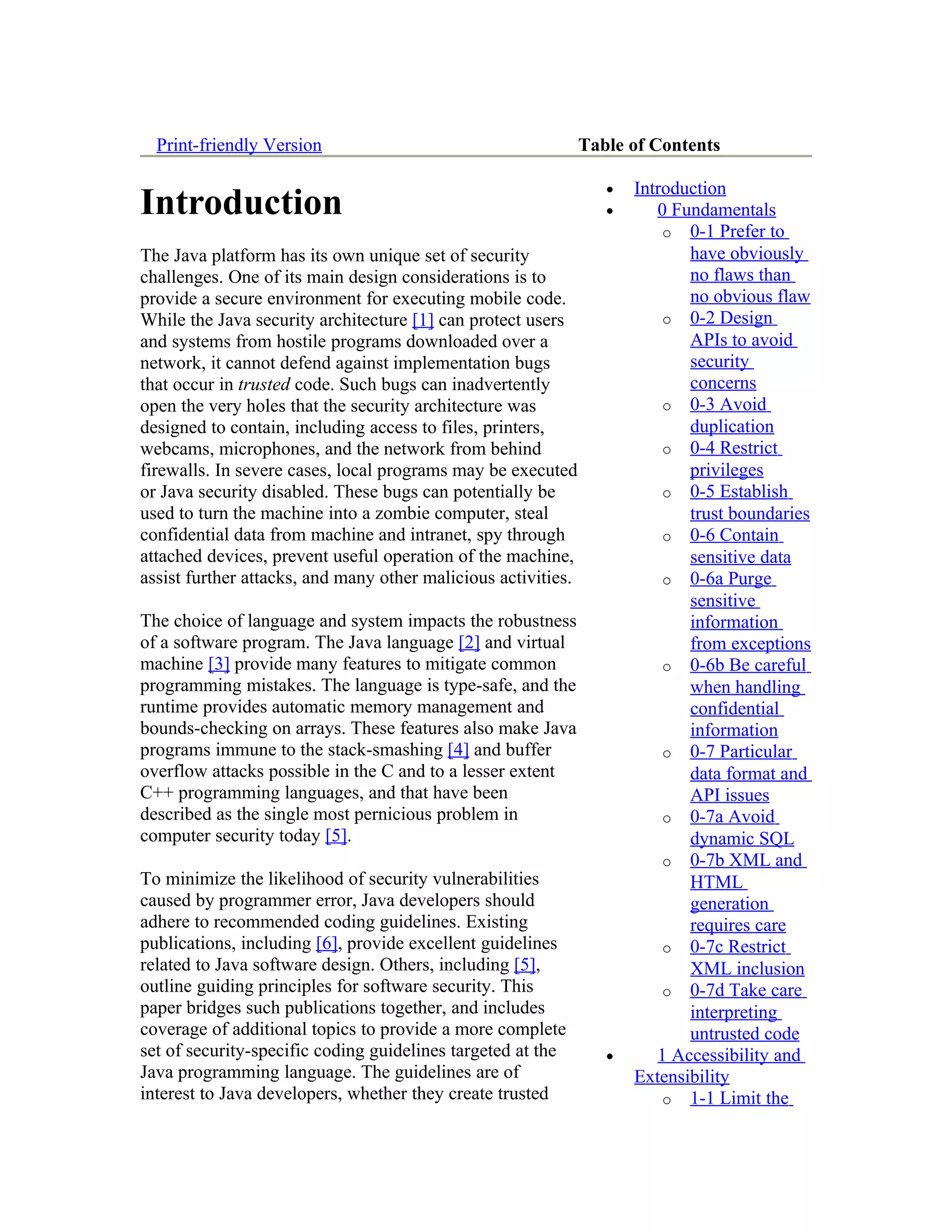 Print-friendly Version                                       Table of Contents

                                                                  •   Introduction
Introduction                                                      •      0 Fundamentals
                                                                          o 0-1 Prefer to
The Java platform has its own unique set of security                         have obviously
challenges. One of its main design considerations is to                      no flaws than
provide a secure environment for executing mobile code.                      no obvious flaw
While the Java security architecture [1] can protect users                o 0-2 Design
and systems from hostile programs downloaded over a                          APIs to avoid
network, it cannot defend against implementation bugs                        security
that occur in trusted code. Such bugs can inadvertently                      concerns
open the very holes that the security architecture was                    o 0-3 Avoid
designed to contain, including access to files, printers,                    duplication
webcams, microphones, and the network from behind                         o 0-4 Restrict
firewalls. In severe cases, local programs may be executed                   privileges
or Java security disabled. These bugs can potentially be                  o 0-5 Establish
used to turn the machine into a zombie computer, steal                       trust boundaries
confidential data from machine and intranet, spy through                  o 0-6 Contain
attached devices, prevent useful operation of the machine,                   sensitive data
assist further attacks, and many other malicious activities.              o 0-6a Purge
                                                                             sensitive
The choice of language and system impacts the robustness                     information
of a software program. The Java language [2] and virtual                     from exceptions
machine [3] provide many features to mitigate common                      o 0-6b Be careful
programming mistakes. The language is type-safe, and the                     when handling
runtime provides automatic memory management and                             confidential
bounds-checking on arrays. These features also make Java                     information
programs immune to the stack-smashing [4] and buffer                      o 0-7 Particular
overflow attacks possible in the C and to a lesser extent                    data format and
C++ programming languages, and that have been                                API issues
described as the single most pernicious problem in                        o 0-7a Avoid
computer security today [5].                                                 dynamic SQL
                                                                          o 0-7b XML and
To minimize the likelihood of security vulnerabilities                       HTML
caused by programmer error, Java developers should                           generation
adhere to recommended coding guidelines. Existing                            requires care
publications, including [6], provide excellent guidelines                 o 0-7c Restrict
related to Java software design. Others, including [5],                      XML inclusion
outline guiding principles for software security. This                    o 0-7d Take care
paper bridges such publications together, and includes                       interpreting
coverage of additional topics to provide a more complete                     untrusted code
set of security-specific coding guidelines targeted at the        •      1 Accessibility and
Java programming language. The guidelines are of                      Extensibility
interest to Java developers, whether they create trusted                  o 1-1 Limit the
 