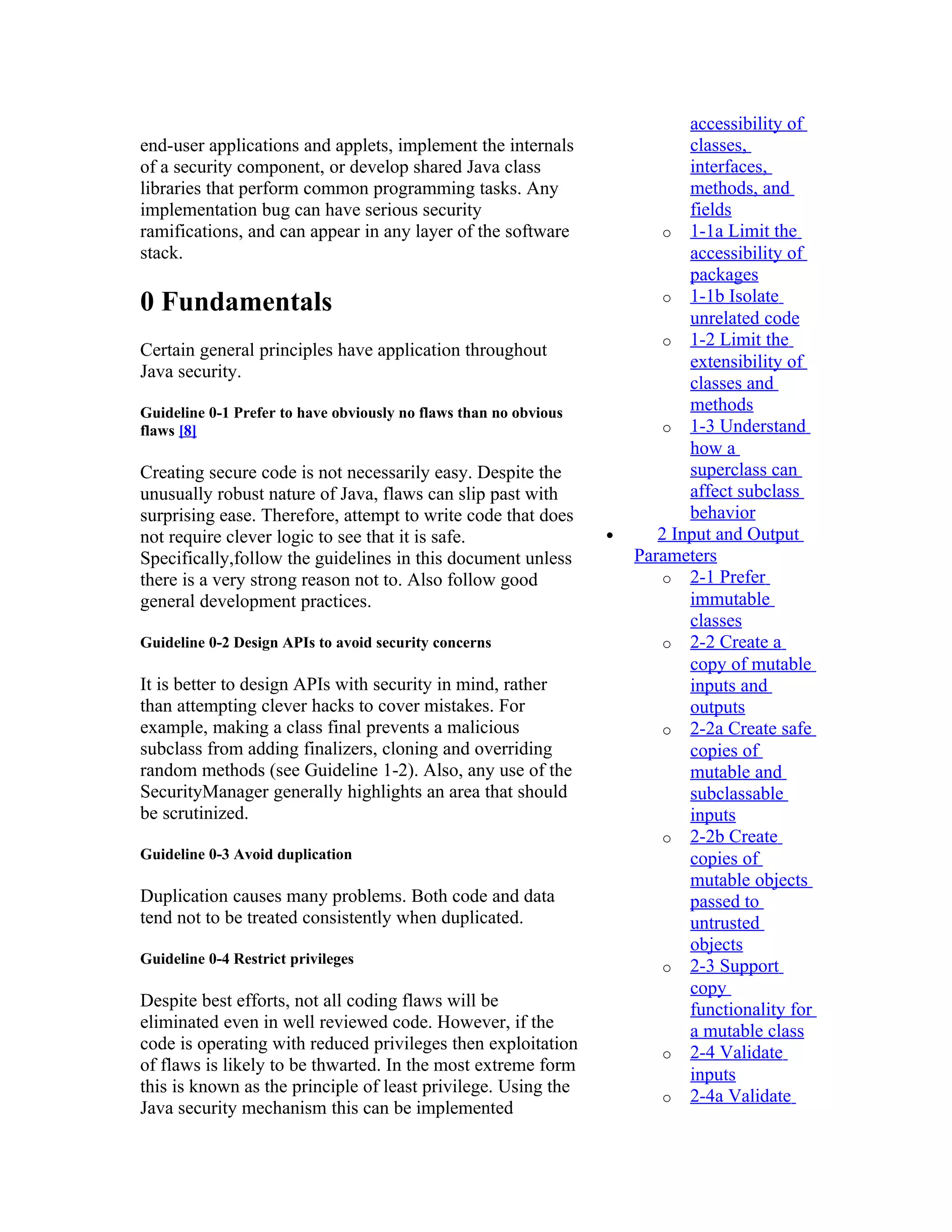 accessibility of
end-user applications and applets, implement the internals                   classes,
of a security component, or develop shared Java class                        interfaces,
libraries that perform common programming tasks. Any                         methods, and
implementation bug can have serious security                                 fields
ramifications, and can appear in any layer of the software                o 1-1a Limit the
stack.                                                                       accessibility of
                                                                             packages
                                                                          o 1-1b Isolate
0 Fundamentals                                                               unrelated code
                                                                          o 1-2 Limit the
Certain general principles have application throughout
                                                                             extensibility of
Java security.
                                                                             classes and
Guideline 0-1 Prefer to have obviously no flaws than no obvious              methods
flaws [8]                                                                 o 1-3 Understand
                                                                             how a
Creating secure code is not necessarily easy. Despite the                    superclass can
unusually robust nature of Java, flaws can slip past with                    affect subclass
surprising ease. Therefore, attempt to write code that does                  behavior
not require clever logic to see that it is safe.                  •      2 Input and Output
Specifically,follow the guidelines in this document unless            Parameters
there is a very strong reason not to. Also follow good                    o 2-1 Prefer
general development practices.                                               immutable
                                                                             classes
Guideline 0-2 Design APIs to avoid security concerns                      o 2-2 Create a
                                                                             copy of mutable
It is better to design APIs with security in mind, rather                    inputs and
than attempting clever hacks to cover mistakes. For                          outputs
example, making a class final prevents a malicious                        o 2-2a Create safe
subclass from adding finalizers, cloning and overriding                      copies of
random methods (see Guideline 1-2). Also, any use of the                     mutable and
SecurityManager generally highlights an area that should                     subclassable
be scrutinized.                                                              inputs
                                                                          o 2-2b Create
Guideline 0-3 Avoid duplication                                              copies of
                                                                             mutable objects
Duplication causes many problems. Both code and data                         passed to
tend not to be treated consistently when duplicated.                         untrusted
                                                                             objects
Guideline 0-4 Restrict privileges
                                                                          o 2-3 Support
                                                                             copy
Despite best efforts, not all coding flaws will be                           functionality for
eliminated even in well reviewed code. However, if the                       a mutable class
code is operating with reduced privileges then exploitation               o 2-4 Validate
of flaws is likely to be thwarted. In the most extreme form
                                                                             inputs
this is known as the principle of least privilege. Using the
                                                                          o 2-4a Validate
Java security mechanism this can be implemented
 