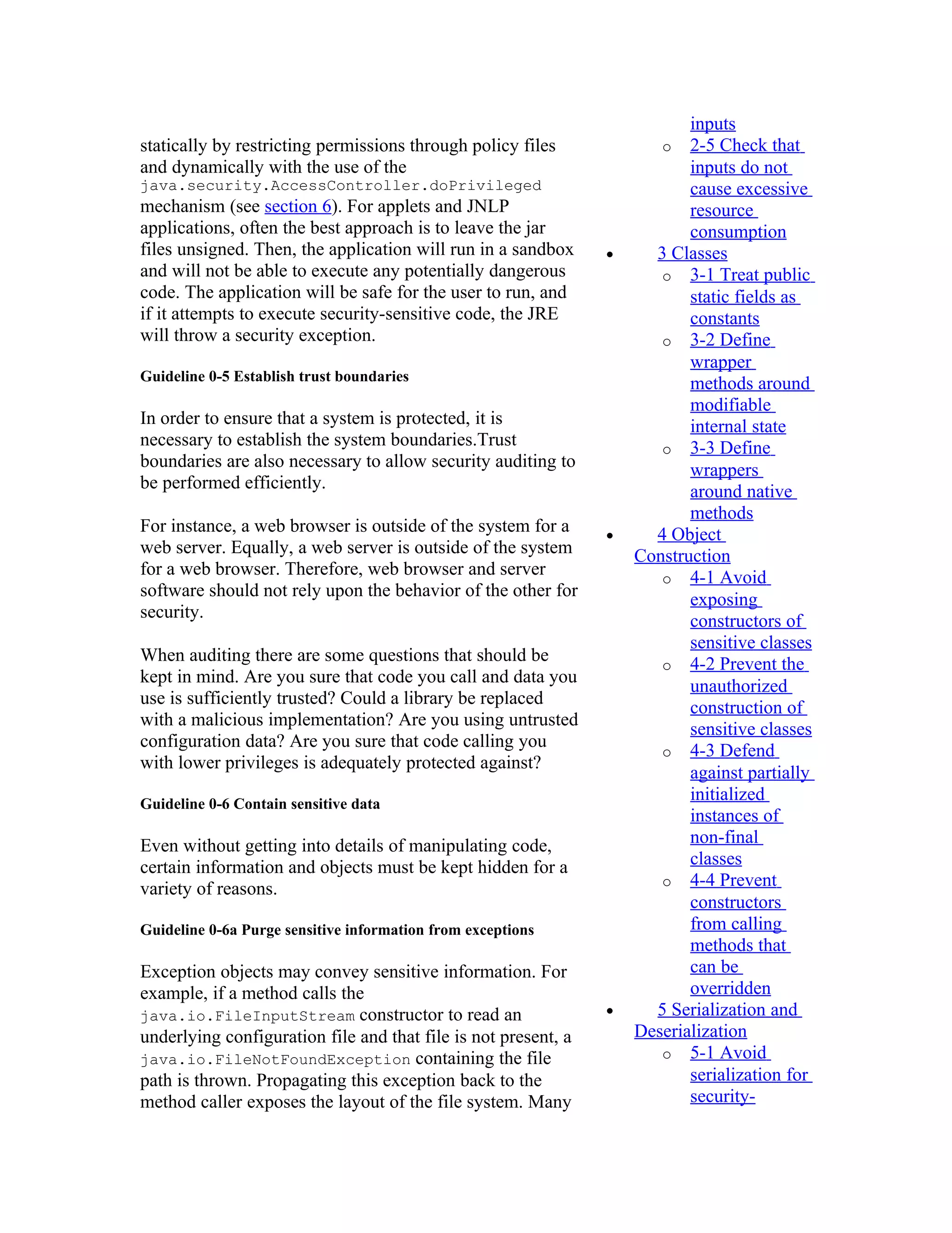 inputs
statically by restricting permissions through policy files             o 2-5 Check that
and dynamically with the use of the                                        inputs do not
java.security.AccessController.doPrivileged                                cause excessive
mechanism (see section 6). For applets and JNLP                            resource
applications, often the best approach is to leave the jar                  consumption
files unsigned. Then, the application will run in a sandbox     •     3 Classes
and will not be able to execute any potentially dangerous              o 3-1 Treat public
code. The application will be safe for the user to run, and                static fields as
if it attempts to execute security-sensitive code, the JRE                 constants
will throw a security exception.                                       o 3-2 Define
                                                                           wrapper
Guideline 0-5 Establish trust boundaries
                                                                           methods around
                                                                           modifiable
In order to ensure that a system is protected, it is                       internal state
necessary to establish the system boundaries.Trust                     o 3-3 Define
boundaries are also necessary to allow security auditing to                wrappers
be performed efficiently.                                                  around native
                                                                           methods
For instance, a web browser is outside of the system for a      •     4 Object
web server. Equally, a web server is outside of the system          Construction
for a web browser. Therefore, web browser and server                   o 4-1 Avoid
software should not rely upon the behavior of the other for                exposing
security.                                                                  constructors of
                                                                           sensitive classes
When auditing there are some questions that should be                  o 4-2 Prevent the
kept in mind. Are you sure that code you call and data you
                                                                           unauthorized
use is sufficiently trusted? Could a library be replaced
                                                                           construction of
with a malicious implementation? Are you using untrusted
                                                                           sensitive classes
configuration data? Are you sure that code calling you
                                                                       o 4-3 Defend
with lower privileges is adequately protected against?
                                                                           against partially
Guideline 0-6 Contain sensitive data
                                                                           initialized
                                                                           instances of
Even without getting into details of manipulating code,                    non-final
certain information and objects must be kept hidden for a                  classes
                                                                       o 4-4 Prevent
variety of reasons.
                                                                           constructors
Guideline 0-6a Purge sensitive information from exceptions                 from calling
                                                                           methods that
Exception objects may convey sensitive information. For                    can be
example, if a method calls the                                             overridden
java.io.FileInputStream constructor to read an                  •     5 Serialization and
underlying configuration file and that file is not present, a       Deserialization
java.io.FileNotFoundException containing the file                      o 5-1 Avoid
path is thrown. Propagating this exception back to the                     serialization for
method caller exposes the layout of the file system. Many                  security-
 