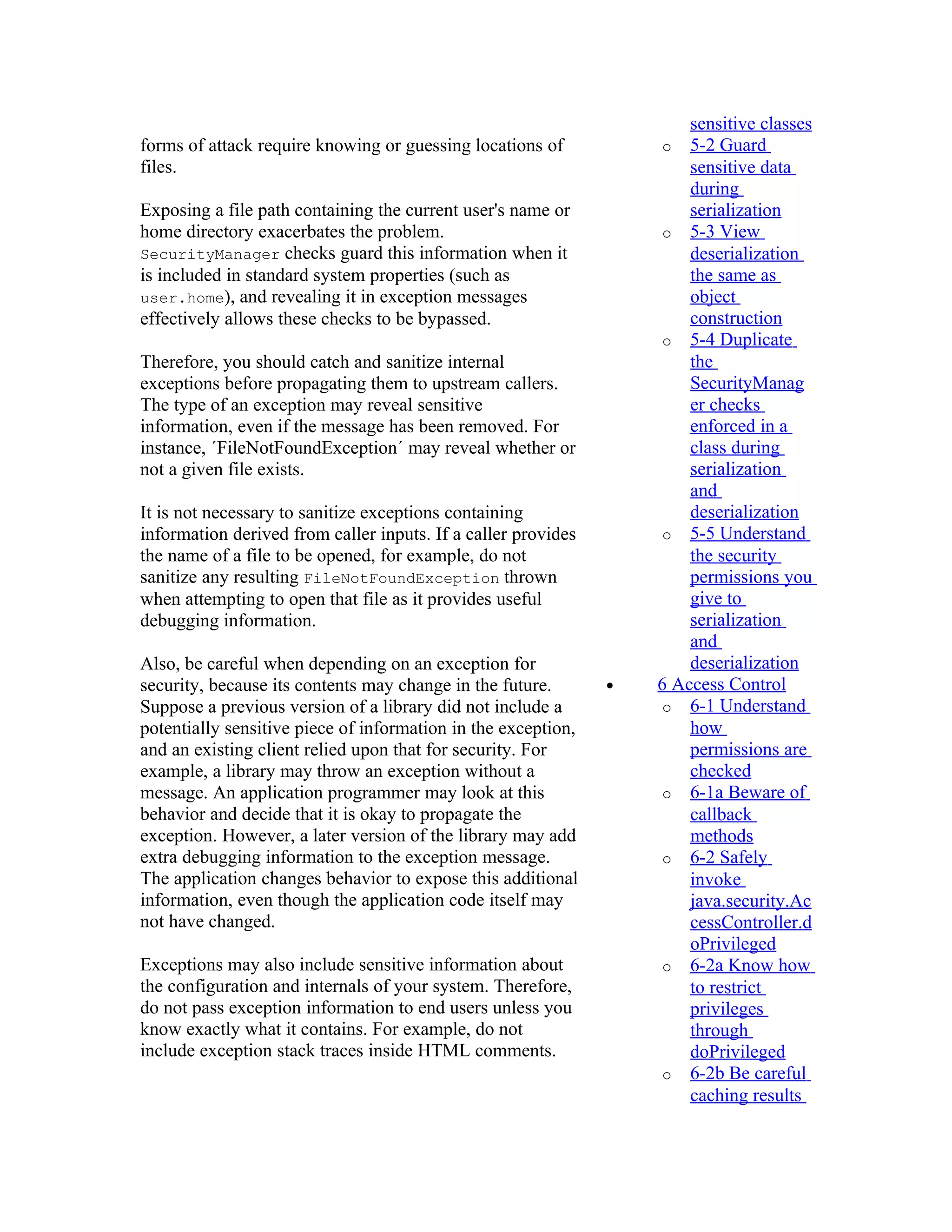 sensitive classes
forms of attack require knowing or guessing locations of            o 5-2 Guard
files.                                                                 sensitive data
                                                                       during
Exposing a file path containing the current user's name or             serialization
home directory exacerbates the problem.                             o 5-3 View
SecurityManager checks guard this information when it                  deserialization
is included in standard system properties (such as                     the same as
user.home), and revealing it in exception messages                     object
effectively allows these checks to be bypassed.                        construction
                                                                    o 5-4 Duplicate
Therefore, you should catch and sanitize internal                      the
exceptions before propagating them to upstream callers.                SecurityManag
The type of an exception may reveal sensitive                          er checks
information, even if the message has been removed. For                 enforced in a
instance, ´FileNotFoundException´ may reveal whether or                class during
not a given file exists.                                               serialization
                                                                       and
It is not necessary to sanitize exceptions containing                  deserialization
information derived from caller inputs. If a caller provides        o 5-5 Understand
the name of a file to be opened, for example, do not                   the security
sanitize any resulting FileNotFoundException thrown                    permissions you
when attempting to open that file as it provides useful                give to
debugging information.                                                 serialization
                                                                       and
Also, be careful when depending on an exception for                    deserialization
security, because its contents may change in the future.       •   6 Access Control
Suppose a previous version of a library did not include a           o 6-1 Understand
potentially sensitive piece of information in the exception,           how
and an existing client relied upon that for security. For              permissions are
example, a library may throw an exception without a                    checked
message. An application programmer may look at this                 o 6-1a Beware of
behavior and decide that it is okay to propagate the                   callback
exception. However, a later version of the library may add             methods
extra debugging information to the exception message.               o 6-2 Safely
The application changes behavior to expose this additional             invoke
information, even though the application code itself may               java.security.Ac
not have changed.                                                      cessController.d
                                                                       oPrivileged
Exceptions may also include sensitive information about             o 6-2a Know how
the configuration and internals of your system. Therefore,             to restrict
do not pass exception information to end users unless you              privileges
know exactly what it contains. For example, do not                     through
include exception stack traces inside HTML comments.                   doPrivileged
                                                                    o 6-2b Be careful
                                                                       caching results
 