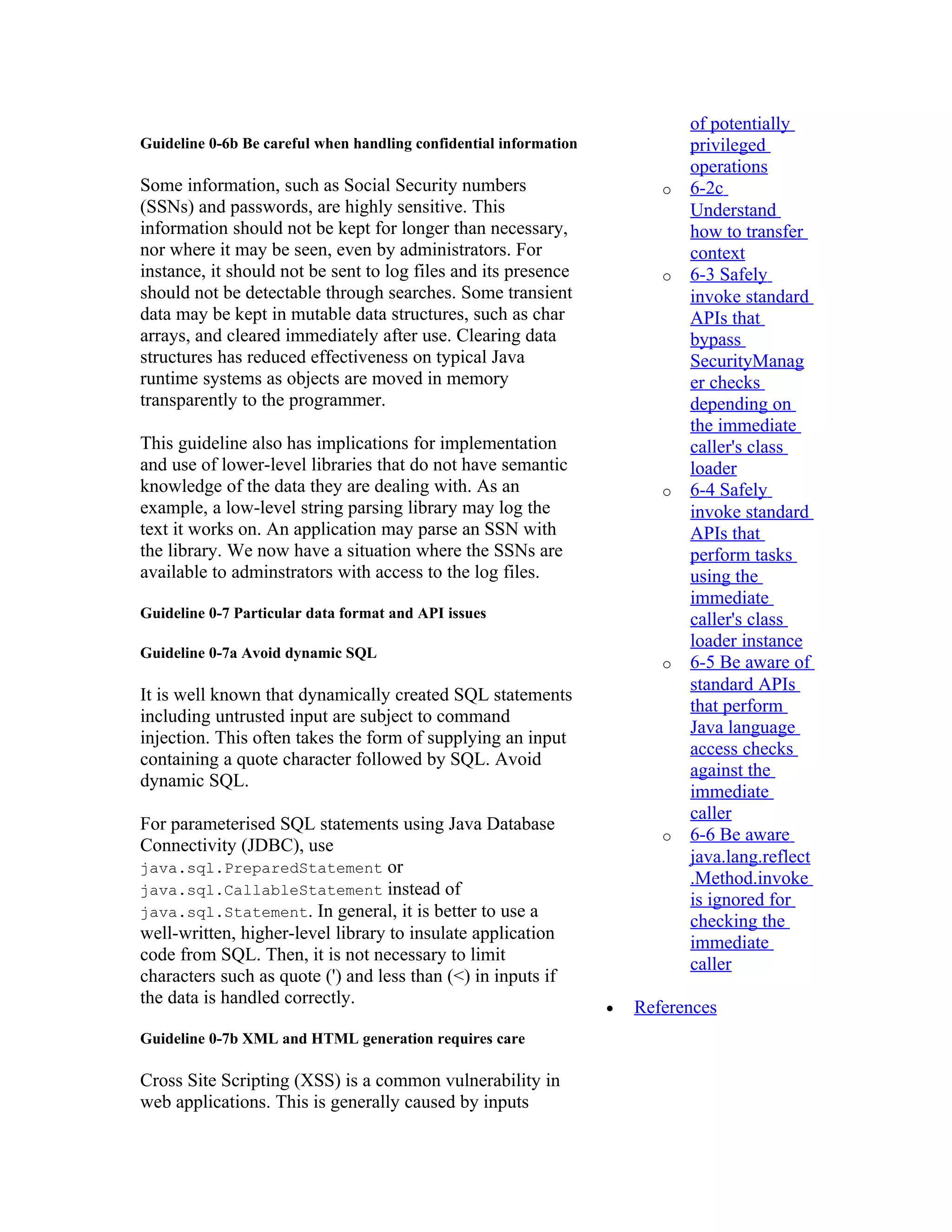 of potentially
Guideline 0-6b Be careful when handling confidential information              privileged
                                                                              operations
Some information, such as Social Security numbers                         o   6-2c
(SSNs) and passwords, are highly sensitive. This                              Understand
information should not be kept for longer than necessary,                     how to transfer
nor where it may be seen, even by administrators. For                         context
instance, it should not be sent to log files and its presence             o   6-3 Safely
should not be detectable through searches. Some transient                     invoke standard
data may be kept in mutable data structures, such as char                     APIs that
arrays, and cleared immediately after use. Clearing data                      bypass
structures has reduced effectiveness on typical Java                          SecurityManag
runtime systems as objects are moved in memory                                er checks
transparently to the programmer.                                              depending on
                                                                              the immediate
This guideline also has implications for implementation                       caller's class
and use of lower-level libraries that do not have semantic                    loader
knowledge of the data they are dealing with. As an                        o   6-4 Safely
example, a low-level string parsing library may log the                       invoke standard
text it works on. An application may parse an SSN with                        APIs that
the library. We now have a situation where the SSNs are                       perform tasks
available to adminstrators with access to the log files.                      using the
                                                                              immediate
Guideline 0-7 Particular data format and API issues                           caller's class
                                                                              loader instance
Guideline 0-7a Avoid dynamic SQL
                                                                          o   6-5 Be aware of
                                                                              standard APIs
It is well known that dynamically created SQL statements
                                                                              that perform
including untrusted input are subject to command
                                                                              Java language
injection. This often takes the form of supplying an input
                                                                              access checks
containing a quote character followed by SQL. Avoid
                                                                              against the
dynamic SQL.
                                                                              immediate
                                                                              caller
For parameterised SQL statements using Java Database
                                                                          o   6-6 Be aware
Connectivity (JDBC), use
                                                                              java.lang.reflect
java.sql.PreparedStatement or
                                                                              .Method.invoke
java.sql.CallableStatement instead of
                                                                              is ignored for
java.sql.Statement. In general, it is better to use a
                                                                              checking the
well-written, higher-level library to insulate application
                                                                              immediate
code from SQL. Then, it is not necessary to limit
                                                                              caller
characters such as quote (') and less than (<) in inputs if
the data is handled correctly.
                                                                   •   References
Guideline 0-7b XML and HTML generation requires care

Cross Site Scripting (XSS) is a common vulnerability in
web applications. This is generally caused by inputs
 