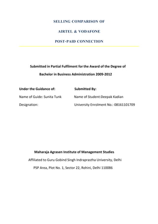 SELLING COMPARISON OF

                          AIRTEL & VODAFONE

                        POST-PAID CONNECTION




      Submitted in Partial Fulfilment for the Award of the Degree of

               Bachelor in Business Administration 2009-2012


Under the Guidance of:              Submitted By:

Name of Guide: Sunita Tunk          Name of Student:Deepak Kadian

Designation:                        University Enrolment No.: 08161101709




         Maharaja Agrasen Institute of Management Studies

     Affiliated to Guru Gobind Singh Indraprastha University, Delhi

         PSP Area, Plot No. 1, Sector 22, Rohini, Delhi 110086
 