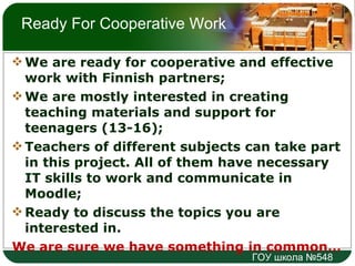 Ready For Cooperative Work We are ready for cooperative and effective work with Finnish partners; We are mostly interested in creating teaching materials and support for teenagers (13-16); Teachers of different subjects can take part in this project. All of them have necessary IT skills to work and communicate in Moodle; Ready to discuss the topics you are interested in.  We are sure we have something in common… 