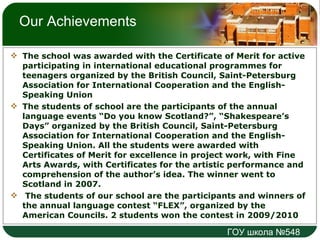 Our Achievements The school was awarded with the Certificate of Merit for active participating in international educational programmes for teenagers organized by the British Council, Saint-Petersburg Association for International Cooperation and the English-Speaking Union The students of school are the participants of the annual language events “Do you know Scotland?”, “Shakespeare’s Days” organized by the British Council, Saint-Petersburg Association for International Cooperation and the English-Speaking Union. All the students were awarded with Certificates of Merit for excellence in project work, with Fine Arts Awards, with Certificates for the artistic performance and comprehension of the author’s idea. The winner went to Scotland in 2007. The students of our school are the participants and winners of the annual language contest “FLEX”, organized by the American Councils. 2 students won the contest in 2009/2010 