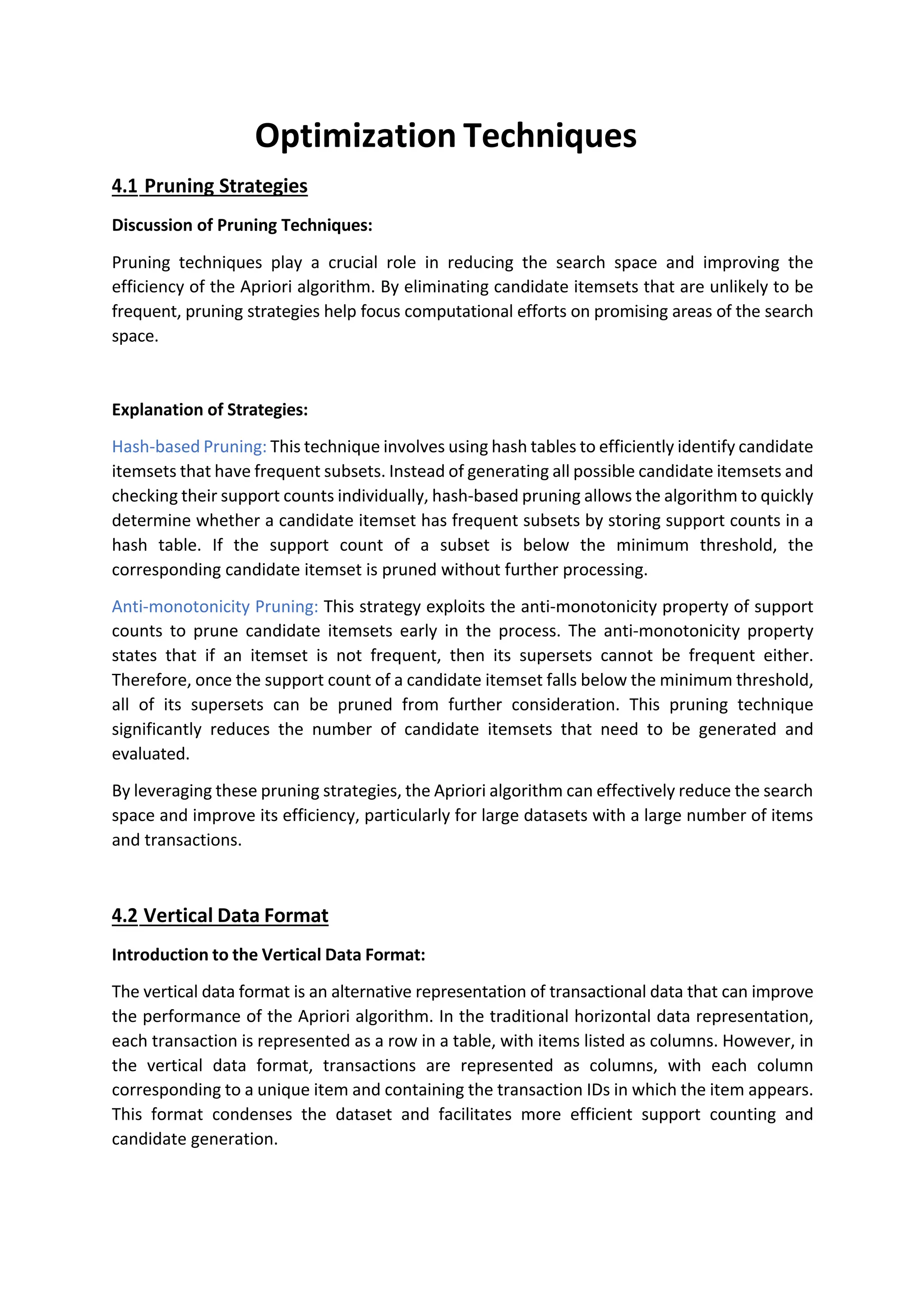 Optimization Techniques
4.1 Pruning Strategies
Discussion of Pruning Techniques:
Pruning techniques play a crucial role in reducing the search space and improving the
efficiency of the Apriori algorithm. By eliminating candidate itemsets that are unlikely to be
frequent, pruning strategies help focus computational efforts on promising areas of the search
space.
Explanation of Strategies:
Hash-based Pruning: This technique involves using hash tables to efficiently identify candidate
itemsets that have frequent subsets. Instead of generating all possible candidate itemsets and
checking their support counts individually, hash-based pruning allows the algorithm to quickly
determine whether a candidate itemset has frequent subsets by storing support counts in a
hash table. If the support count of a subset is below the minimum threshold, the
corresponding candidate itemset is pruned without further processing.
Anti-monotonicity Pruning: This strategy exploits the anti-monotonicity property of support
counts to prune candidate itemsets early in the process. The anti-monotonicity property
states that if an itemset is not frequent, then its supersets cannot be frequent either.
Therefore, once the support count of a candidate itemset falls below the minimum threshold,
all of its supersets can be pruned from further consideration. This pruning technique
significantly reduces the number of candidate itemsets that need to be generated and
evaluated.
By leveraging these pruning strategies, the Apriori algorithm can effectively reduce the search
space and improve its efficiency, particularly for large datasets with a large number of items
and transactions.
4.2 Vertical Data Format
Introduction to the Vertical Data Format:
The vertical data format is an alternative representation of transactional data that can improve
the performance of the Apriori algorithm. In the traditional horizontal data representation,
each transaction is represented as a row in a table, with items listed as columns. However, in
the vertical data format, transactions are represented as columns, with each column
corresponding to a unique item and containing the transaction IDs in which the item appears.
This format condenses the dataset and facilitates more efficient support counting and
candidate generation.
 
