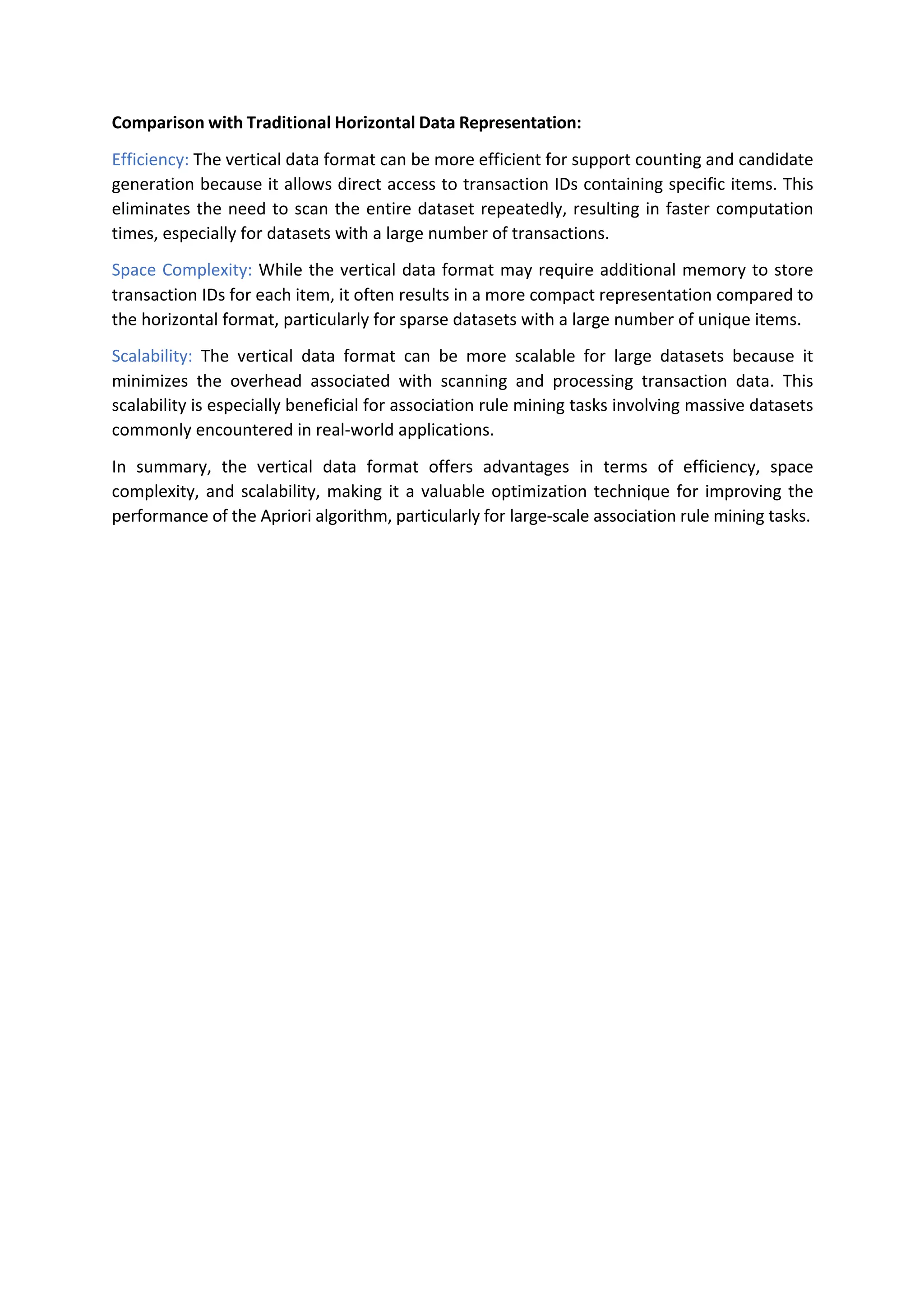 Comparison with Traditional Horizontal Data Representation:
Efficiency: The vertical data format can be more efficient for support counting and candidate
generation because it allows direct access to transaction IDs containing specific items. This
eliminates the need to scan the entire dataset repeatedly, resulting in faster computation
times, especially for datasets with a large number of transactions.
Space Complexity: While the vertical data format may require additional memory to store
transaction IDs for each item, it often results in a more compact representation compared to
the horizontal format, particularly for sparse datasets with a large number of unique items.
Scalability: The vertical data format can be more scalable for large datasets because it
minimizes the overhead associated with scanning and processing transaction data. This
scalability is especially beneficial for association rule mining tasks involving massive datasets
commonly encountered in real-world applications.
In summary, the vertical data format offers advantages in terms of efficiency, space
complexity, and scalability, making it a valuable optimization technique for improving the
performance of the Apriori algorithm, particularly for large-scale association rule mining tasks.
 