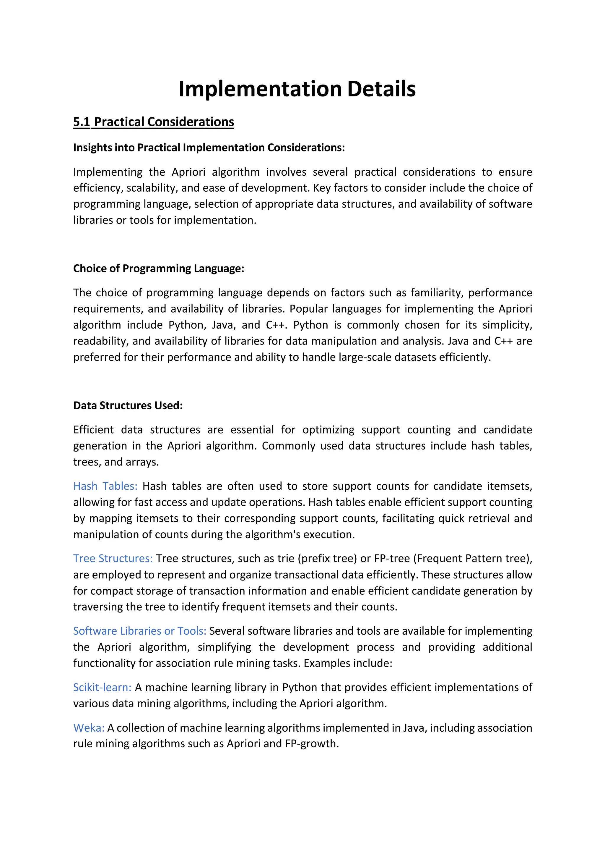 Implementation Details
5.1 Practical Considerations
Insights into Practical Implementation Considerations:
Implementing the Apriori algorithm involves several practical considerations to ensure
efficiency, scalability, and ease of development. Key factors to consider include the choice of
programming language, selection of appropriate data structures, and availability of software
libraries or tools for implementation.
Choice of Programming Language:
The choice of programming language depends on factors such as familiarity, performance
requirements, and availability of libraries. Popular languages for implementing the Apriori
algorithm include Python, Java, and C++. Python is commonly chosen for its simplicity,
readability, and availability of libraries for data manipulation and analysis. Java and C++ are
preferred for their performance and ability to handle large-scale datasets efficiently.
Data Structures Used:
Efficient data structures are essential for optimizing support counting and candidate
generation in the Apriori algorithm. Commonly used data structures include hash tables,
trees, and arrays.
Hash Tables: Hash tables are often used to store support counts for candidate itemsets,
allowing for fast access and update operations. Hash tables enable efficient support counting
by mapping itemsets to their corresponding support counts, facilitating quick retrieval and
manipulation of counts during the algorithm's execution.
Tree Structures: Tree structures, such as trie (prefix tree) or FP-tree (Frequent Pattern tree),
are employed to represent and organize transactional data efficiently. These structures allow
for compact storage of transaction information and enable efficient candidate generation by
traversing the tree to identify frequent itemsets and their counts.
Software Libraries or Tools: Several software libraries and tools are available for implementing
the Apriori algorithm, simplifying the development process and providing additional
functionality for association rule mining tasks. Examples include:
Scikit-learn: A machine learning library in Python that provides efficient implementations of
various data mining algorithms, including the Apriori algorithm.
Weka: A collection of machine learning algorithms implemented in Java, including association
rule mining algorithms such as Apriori and FP-growth.
 