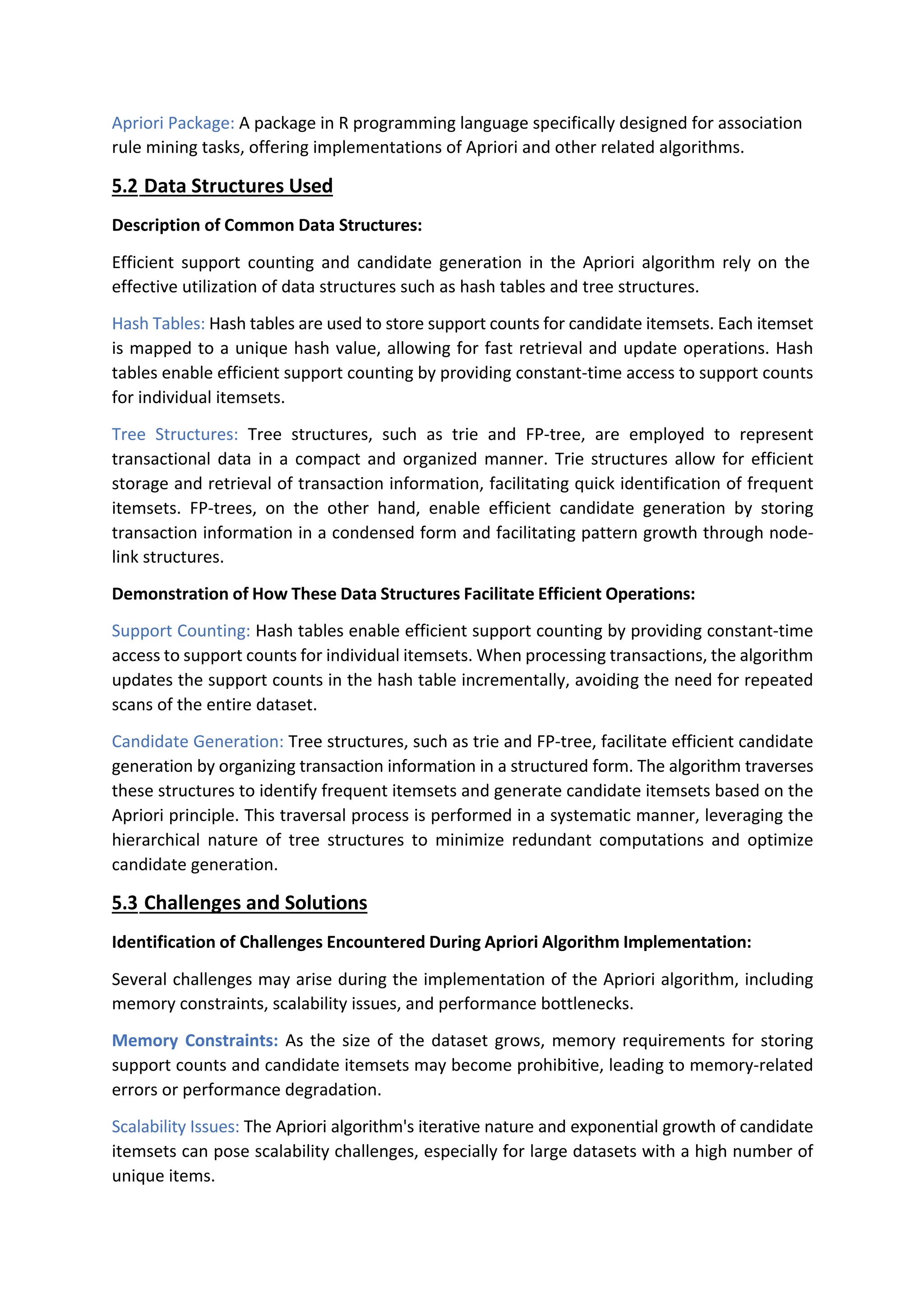 Apriori Package: A package in R programming language specifically designed for association
rule mining tasks, offering implementations of Apriori and other related algorithms.
5.2 Data Structures Used
Description of Common Data Structures:
Efficient support counting and candidate generation in the Apriori algorithm rely on the
effective utilization of data structures such as hash tables and tree structures.
Hash Tables: Hash tables are used to store support counts for candidate itemsets. Each itemset
is mapped to a unique hash value, allowing for fast retrieval and update operations. Hash
tables enable efficient support counting by providing constant-time access to support counts
for individual itemsets.
Tree Structures: Tree structures, such as trie and FP-tree, are employed to represent
transactional data in a compact and organized manner. Trie structures allow for efficient
storage and retrieval of transaction information, facilitating quick identification of frequent
itemsets. FP-trees, on the other hand, enable efficient candidate generation by storing
transaction information in a condensed form and facilitating pattern growth through node-
link structures.
Demonstration of How These Data Structures Facilitate Efficient Operations:
Support Counting: Hash tables enable efficient support counting by providing constant-time
access to support counts for individual itemsets. When processing transactions, the algorithm
updates the support counts in the hash table incrementally, avoiding the need for repeated
scans of the entire dataset.
Candidate Generation: Tree structures, such as trie and FP-tree, facilitate efficient candidate
generation by organizing transaction information in a structured form. The algorithm traverses
these structures to identify frequent itemsets and generate candidate itemsets based on the
Apriori principle. This traversal process is performed in a systematic manner, leveraging the
hierarchical nature of tree structures to minimize redundant computations and optimize
candidate generation.
5.3 Challenges and Solutions
Identification of Challenges Encountered During Apriori Algorithm Implementation:
Several challenges may arise during the implementation of the Apriori algorithm, including
memory constraints, scalability issues, and performance bottlenecks.
Memory Constraints: As the size of the dataset grows, memory requirements for storing
support counts and candidate itemsets may become prohibitive, leading to memory-related
errors or performance degradation.
Scalability Issues: The Apriori algorithm's iterative nature and exponential growth of candidate
itemsets can pose scalability challenges, especially for large datasets with a high number of
unique items.
 