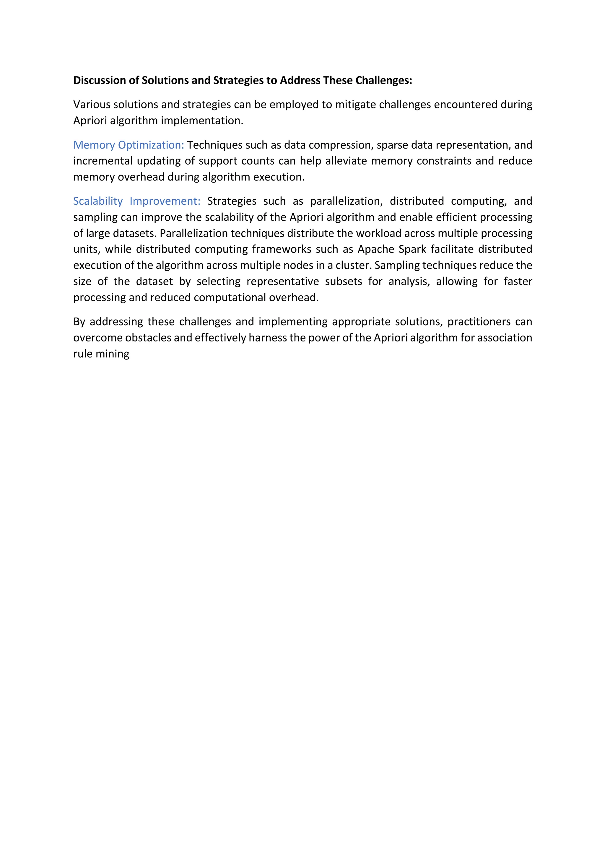 Discussion of Solutions and Strategies to Address These Challenges:
Various solutions and strategies can be employed to mitigate challenges encountered during
Apriori algorithm implementation.
Memory Optimization: Techniques such as data compression, sparse data representation, and
incremental updating of support counts can help alleviate memory constraints and reduce
memory overhead during algorithm execution.
Scalability Improvement: Strategies such as parallelization, distributed computing, and
sampling can improve the scalability of the Apriori algorithm and enable efficient processing
of large datasets. Parallelization techniques distribute the workload across multiple processing
units, while distributed computing frameworks such as Apache Spark facilitate distributed
execution of the algorithm across multiple nodes in a cluster. Sampling techniques reduce the
size of the dataset by selecting representative subsets for analysis, allowing for faster
processing and reduced computational overhead.
By addressing these challenges and implementing appropriate solutions, practitioners can
overcome obstacles and effectively harness the power of the Apriori algorithm for association
rule mining
 