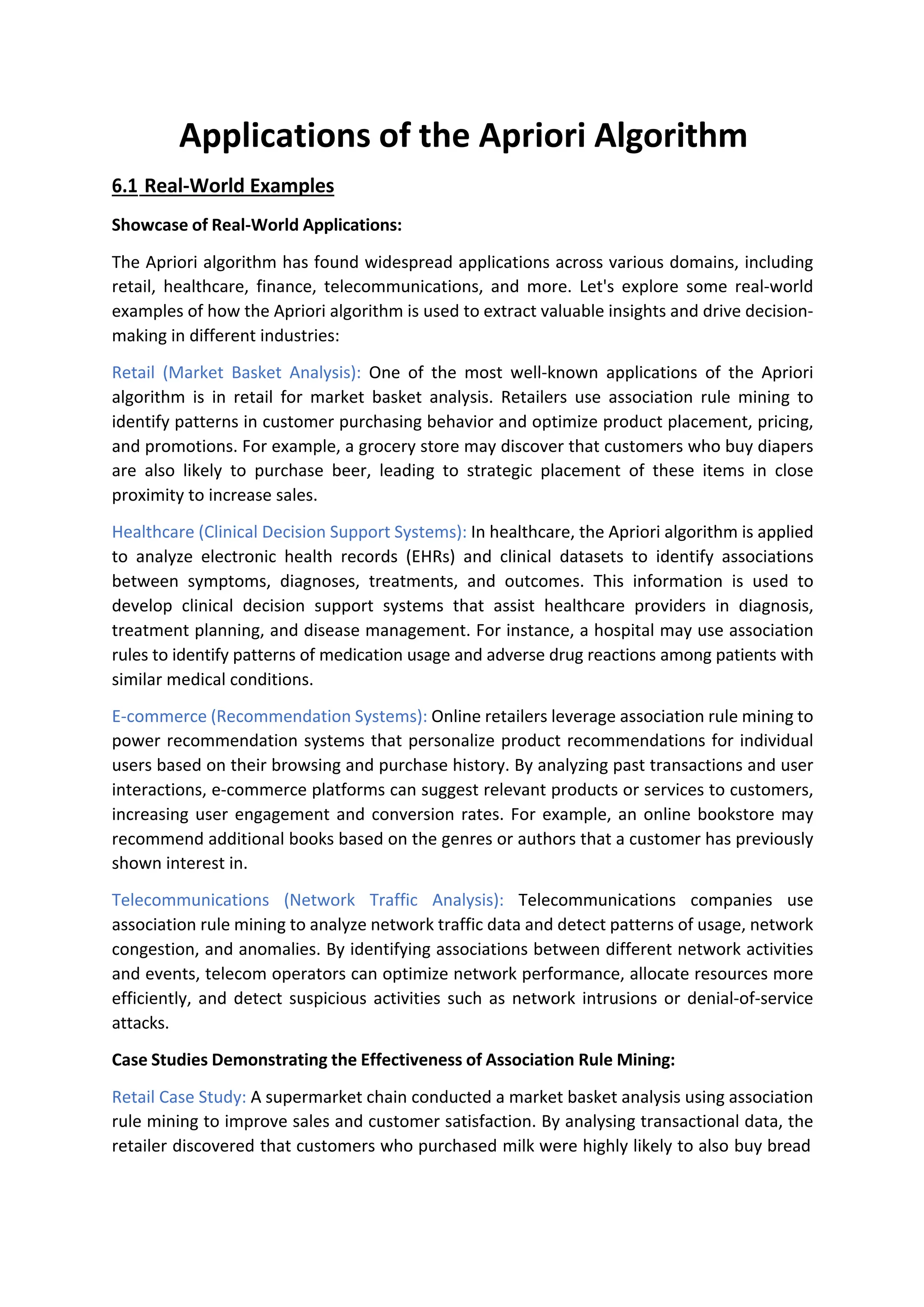 Applications of the Apriori Algorithm
6.1 Real-World Examples
Showcase of Real-World Applications:
The Apriori algorithm has found widespread applications across various domains, including
retail, healthcare, finance, telecommunications, and more. Let's explore some real-world
examples of how the Apriori algorithm is used to extract valuable insights and drive decision-
making in different industries:
Retail (Market Basket Analysis): One of the most well-known applications of the Apriori
algorithm is in retail for market basket analysis. Retailers use association rule mining to
identify patterns in customer purchasing behavior and optimize product placement, pricing,
and promotions. For example, a grocery store may discover that customers who buy diapers
are also likely to purchase beer, leading to strategic placement of these items in close
proximity to increase sales.
Healthcare (Clinical Decision Support Systems): In healthcare, the Apriori algorithm is applied
to analyze electronic health records (EHRs) and clinical datasets to identify associations
between symptoms, diagnoses, treatments, and outcomes. This information is used to
develop clinical decision support systems that assist healthcare providers in diagnosis,
treatment planning, and disease management. For instance, a hospital may use association
rules to identify patterns of medication usage and adverse drug reactions among patients with
similar medical conditions.
E-commerce (Recommendation Systems): Online retailers leverage association rule mining to
power recommendation systems that personalize product recommendations for individual
users based on their browsing and purchase history. By analyzing past transactions and user
interactions, e-commerce platforms can suggest relevant products or services to customers,
increasing user engagement and conversion rates. For example, an online bookstore may
recommend additional books based on the genres or authors that a customer has previously
shown interest in.
Telecommunications (Network Traffic Analysis): Telecommunications companies use
association rule mining to analyze network traffic data and detect patterns of usage, network
congestion, and anomalies. By identifying associations between different network activities
and events, telecom operators can optimize network performance, allocate resources more
efficiently, and detect suspicious activities such as network intrusions or denial-of-service
attacks.
Case Studies Demonstrating the Effectiveness of Association Rule Mining:
Retail Case Study: A supermarket chain conducted a market basket analysis using association
rule mining to improve sales and customer satisfaction. By analysing transactional data, the
retailer discovered that customers who purchased milk were highly likely to also buy bread
 