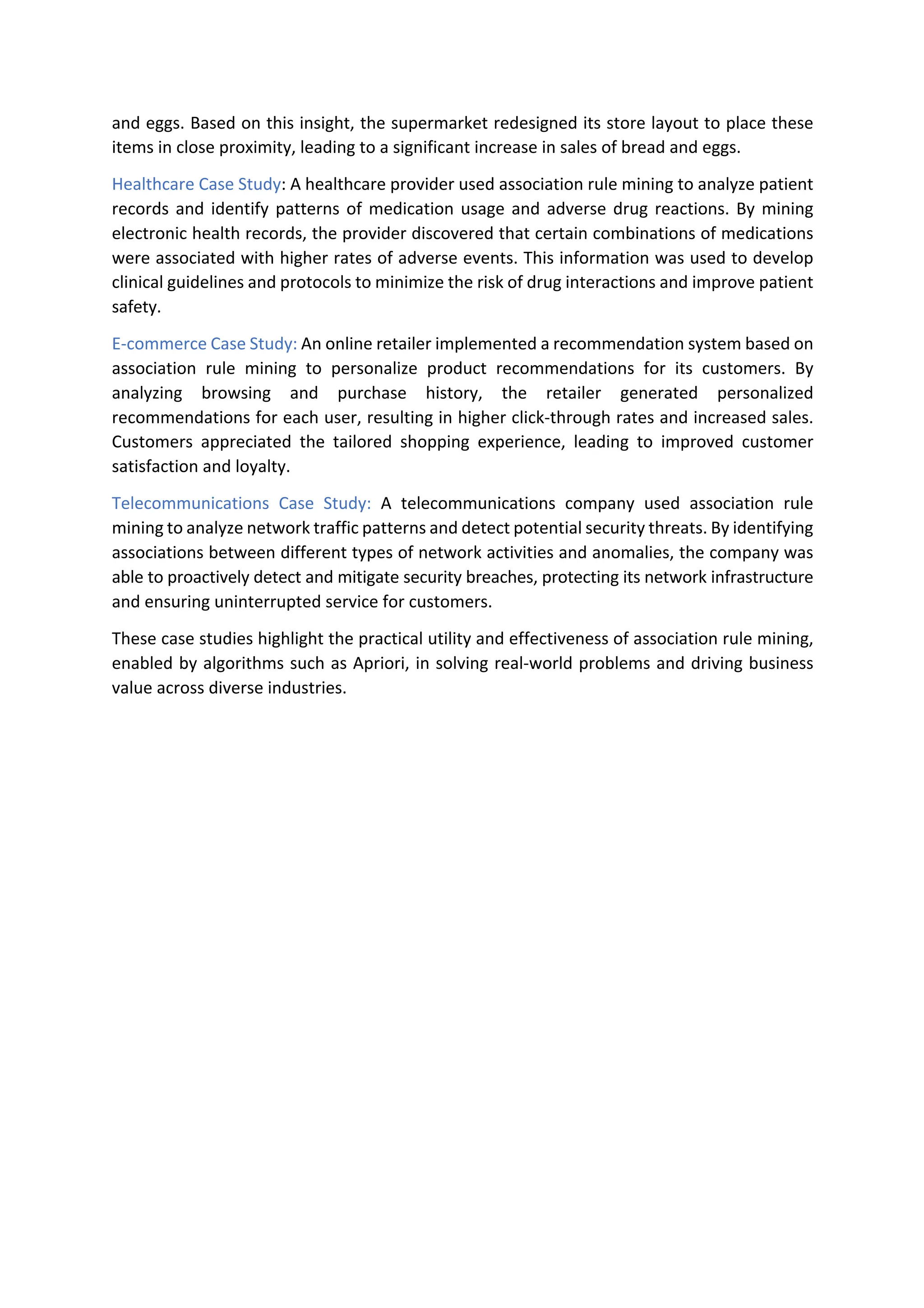 and eggs. Based on this insight, the supermarket redesigned its store layout to place these
items in close proximity, leading to a significant increase in sales of bread and eggs.
Healthcare Case Study: A healthcare provider used association rule mining to analyze patient
records and identify patterns of medication usage and adverse drug reactions. By mining
electronic health records, the provider discovered that certain combinations of medications
were associated with higher rates of adverse events. This information was used to develop
clinical guidelines and protocols to minimize the risk of drug interactions and improve patient
safety.
E-commerce Case Study: An online retailer implemented a recommendation system based on
association rule mining to personalize product recommendations for its customers. By
analyzing browsing and purchase history, the retailer generated personalized
recommendations for each user, resulting in higher click-through rates and increased sales.
Customers appreciated the tailored shopping experience, leading to improved customer
satisfaction and loyalty.
Telecommunications Case Study: A telecommunications company used association rule
mining to analyze network traffic patterns and detect potential security threats. By identifying
associations between different types of network activities and anomalies, the company was
able to proactively detect and mitigate security breaches, protecting its network infrastructure
and ensuring uninterrupted service for customers.
These case studies highlight the practical utility and effectiveness of association rule mining,
enabled by algorithms such as Apriori, in solving real-world problems and driving business
value across diverse industries.
 