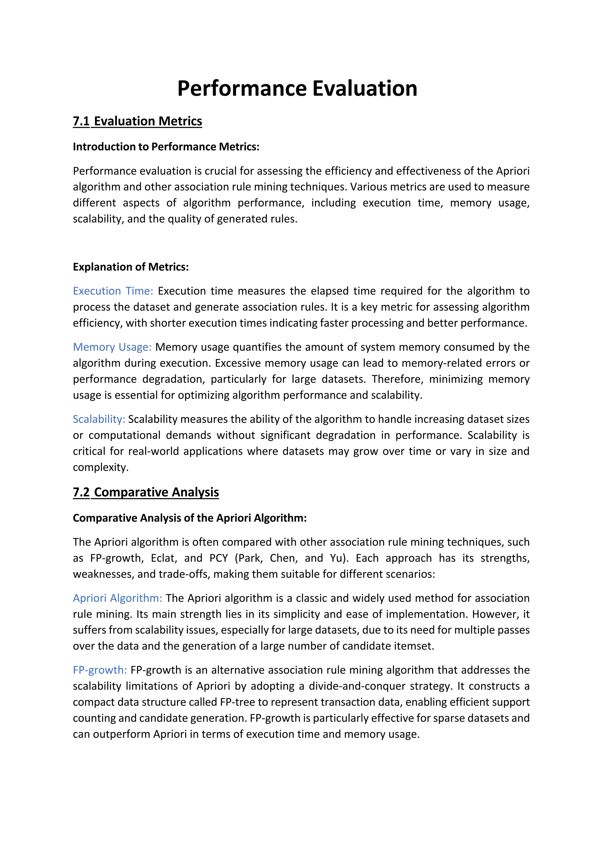 Performance Evaluation
7.1 Evaluation Metrics
Introduction to Performance Metrics:
Performance evaluation is crucial for assessing the efficiency and effectiveness of the Apriori
algorithm and other association rule mining techniques. Various metrics are used to measure
different aspects of algorithm performance, including execution time, memory usage,
scalability, and the quality of generated rules.
Explanation of Metrics:
Execution Time: Execution time measures the elapsed time required for the algorithm to
process the dataset and generate association rules. It is a key metric for assessing algorithm
efficiency, with shorter execution times indicating faster processing and better performance.
Memory Usage: Memory usage quantifies the amount of system memory consumed by the
algorithm during execution. Excessive memory usage can lead to memory-related errors or
performance degradation, particularly for large datasets. Therefore, minimizing memory
usage is essential for optimizing algorithm performance and scalability.
Scalability: Scalability measures the ability of the algorithm to handle increasing dataset sizes
or computational demands without significant degradation in performance. Scalability is
critical for real-world applications where datasets may grow over time or vary in size and
complexity.
7.2 Comparative Analysis
Comparative Analysis of the Apriori Algorithm:
The Apriori algorithm is often compared with other association rule mining techniques, such
as FP-growth, Eclat, and PCY (Park, Chen, and Yu). Each approach has its strengths,
weaknesses, and trade-offs, making them suitable for different scenarios:
Apriori Algorithm: The Apriori algorithm is a classic and widely used method for association
rule mining. Its main strength lies in its simplicity and ease of implementation. However, it
suffers from scalability issues, especially for large datasets, due to its need for multiple passes
over the data and the generation of a large number of candidate itemset.
FP-growth: FP-growth is an alternative association rule mining algorithm that addresses the
scalability limitations of Apriori by adopting a divide-and-conquer strategy. It constructs a
compact data structure called FP-tree to represent transaction data, enabling efficient support
counting and candidate generation. FP-growth is particularly effective for sparse datasets and
can outperform Apriori in terms of execution time and memory usage.
 