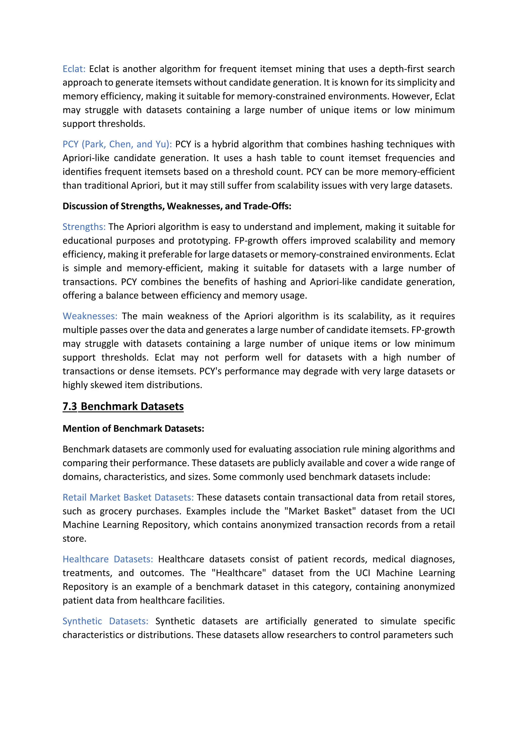 Eclat: Eclat is another algorithm for frequent itemset mining that uses a depth-first search
approach to generate itemsets without candidate generation. It is known for its simplicity and
memory efficiency, making it suitable for memory-constrained environments. However, Eclat
may struggle with datasets containing a large number of unique items or low minimum
support thresholds.
PCY (Park, Chen, and Yu): PCY is a hybrid algorithm that combines hashing techniques with
Apriori-like candidate generation. It uses a hash table to count itemset frequencies and
identifies frequent itemsets based on a threshold count. PCY can be more memory-efficient
than traditional Apriori, but it may still suffer from scalability issues with very large datasets.
Discussion of Strengths, Weaknesses, and Trade-Offs:
Strengths: The Apriori algorithm is easy to understand and implement, making it suitable for
educational purposes and prototyping. FP-growth offers improved scalability and memory
efficiency, making it preferable for large datasets or memory-constrained environments. Eclat
is simple and memory-efficient, making it suitable for datasets with a large number of
transactions. PCY combines the benefits of hashing and Apriori-like candidate generation,
offering a balance between efficiency and memory usage.
Weaknesses: The main weakness of the Apriori algorithm is its scalability, as it requires
multiple passes over the data and generates a large number of candidate itemsets. FP-growth
may struggle with datasets containing a large number of unique items or low minimum
support thresholds. Eclat may not perform well for datasets with a high number of
transactions or dense itemsets. PCY's performance may degrade with very large datasets or
highly skewed item distributions.
7.3 Benchmark Datasets
Mention of Benchmark Datasets:
Benchmark datasets are commonly used for evaluating association rule mining algorithms and
comparing their performance. These datasets are publicly available and cover a wide range of
domains, characteristics, and sizes. Some commonly used benchmark datasets include:
Retail Market Basket Datasets: These datasets contain transactional data from retail stores,
such as grocery purchases. Examples include the "Market Basket" dataset from the UCI
Machine Learning Repository, which contains anonymized transaction records from a retail
store.
Healthcare Datasets: Healthcare datasets consist of patient records, medical diagnoses,
treatments, and outcomes. The "Healthcare" dataset from the UCI Machine Learning
Repository is an example of a benchmark dataset in this category, containing anonymized
patient data from healthcare facilities.
Synthetic Datasets: Synthetic datasets are artificially generated to simulate specific
characteristics or distributions. These datasets allow researchers to control parameters such
 