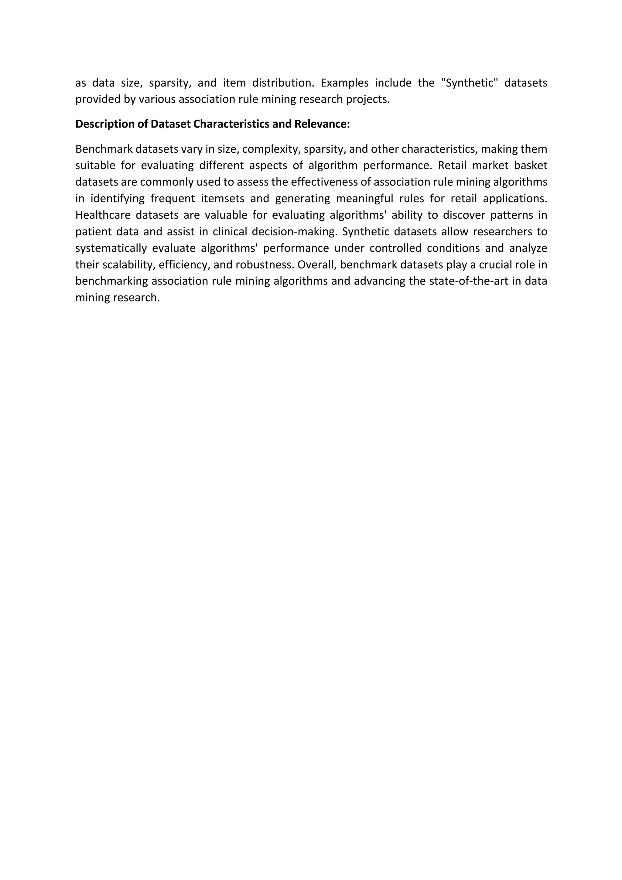 as data size, sparsity, and item distribution. Examples include the "Synthetic" datasets
provided by various association rule mining research projects.
Description of Dataset Characteristics and Relevance:
Benchmark datasets vary in size, complexity, sparsity, and other characteristics, making them
suitable for evaluating different aspects of algorithm performance. Retail market basket
datasets are commonly used to assess the effectiveness of association rule mining algorithms
in identifying frequent itemsets and generating meaningful rules for retail applications.
Healthcare datasets are valuable for evaluating algorithms' ability to discover patterns in
patient data and assist in clinical decision-making. Synthetic datasets allow researchers to
systematically evaluate algorithms' performance under controlled conditions and analyze
their scalability, efficiency, and robustness. Overall, benchmark datasets play a crucial role in
benchmarking association rule mining algorithms and advancing the state-of-the-art in data
mining research.
 