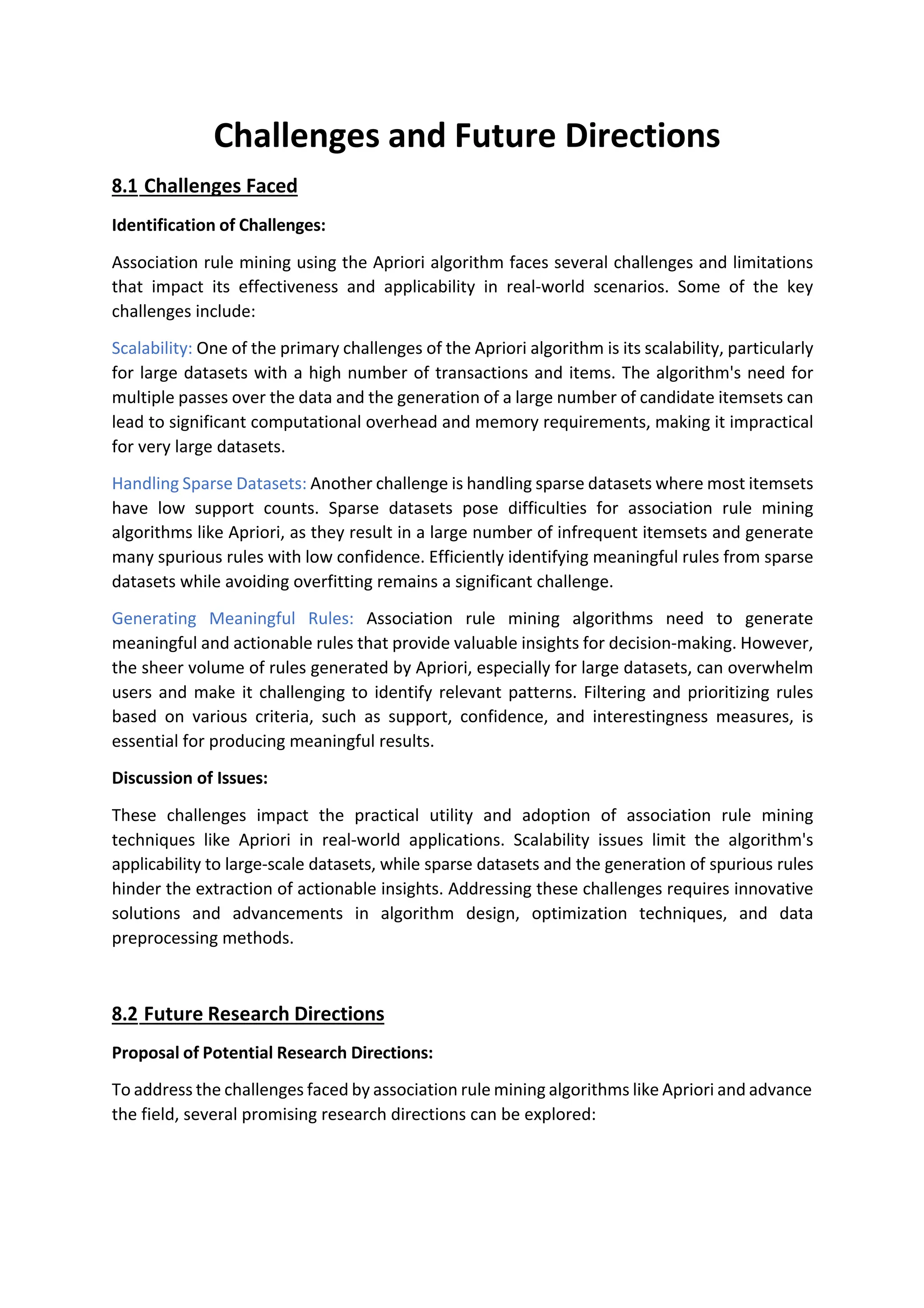Challenges and Future Directions
8.1 Challenges Faced
Identification of Challenges:
Association rule mining using the Apriori algorithm faces several challenges and limitations
that impact its effectiveness and applicability in real-world scenarios. Some of the key
challenges include:
Scalability: One of the primary challenges of the Apriori algorithm is its scalability, particularly
for large datasets with a high number of transactions and items. The algorithm's need for
multiple passes over the data and the generation of a large number of candidate itemsets can
lead to significant computational overhead and memory requirements, making it impractical
for very large datasets.
Handling Sparse Datasets: Another challenge is handling sparse datasets where most itemsets
have low support counts. Sparse datasets pose difficulties for association rule mining
algorithms like Apriori, as they result in a large number of infrequent itemsets and generate
many spurious rules with low confidence. Efficiently identifying meaningful rules from sparse
datasets while avoiding overfitting remains a significant challenge.
Generating Meaningful Rules: Association rule mining algorithms need to generate
meaningful and actionable rules that provide valuable insights for decision-making. However,
the sheer volume of rules generated by Apriori, especially for large datasets, can overwhelm
users and make it challenging to identify relevant patterns. Filtering and prioritizing rules
based on various criteria, such as support, confidence, and interestingness measures, is
essential for producing meaningful results.
Discussion of Issues:
These challenges impact the practical utility and adoption of association rule mining
techniques like Apriori in real-world applications. Scalability issues limit the algorithm's
applicability to large-scale datasets, while sparse datasets and the generation of spurious rules
hinder the extraction of actionable insights. Addressing these challenges requires innovative
solutions and advancements in algorithm design, optimization techniques, and data
preprocessing methods.
8.2 Future Research Directions
Proposal of Potential Research Directions:
To address the challenges faced by association rule mining algorithms like Apriori and advance
the field, several promising research directions can be explored:
 