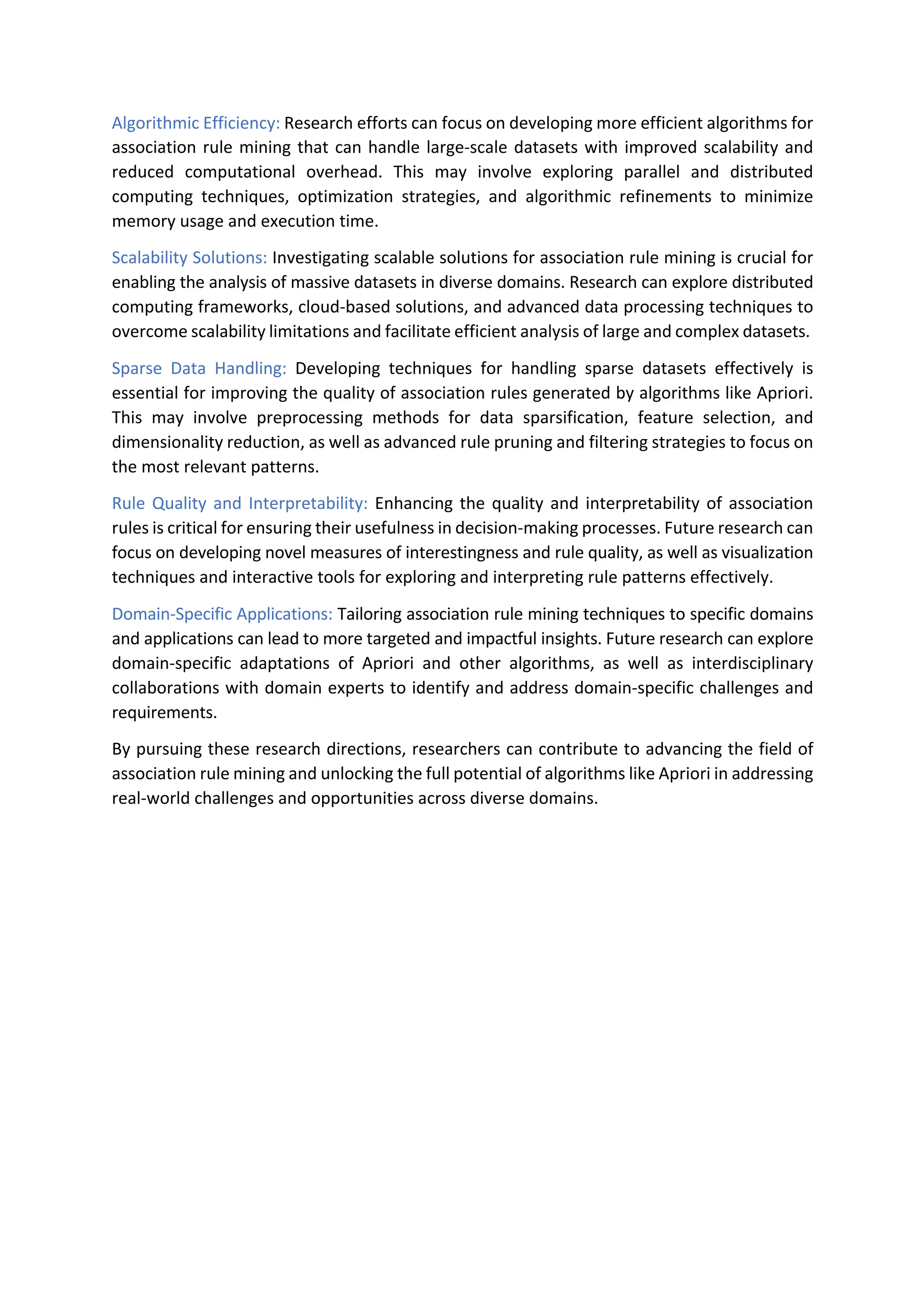 Algorithmic Efficiency: Research efforts can focus on developing more efficient algorithms for
association rule mining that can handle large-scale datasets with improved scalability and
reduced computational overhead. This may involve exploring parallel and distributed
computing techniques, optimization strategies, and algorithmic refinements to minimize
memory usage and execution time.
Scalability Solutions: Investigating scalable solutions for association rule mining is crucial for
enabling the analysis of massive datasets in diverse domains. Research can explore distributed
computing frameworks, cloud-based solutions, and advanced data processing techniques to
overcome scalability limitations and facilitate efficient analysis of large and complex datasets.
Sparse Data Handling: Developing techniques for handling sparse datasets effectively is
essential for improving the quality of association rules generated by algorithms like Apriori.
This may involve preprocessing methods for data sparsification, feature selection, and
dimensionality reduction, as well as advanced rule pruning and filtering strategies to focus on
the most relevant patterns.
Rule Quality and Interpretability: Enhancing the quality and interpretability of association
rules is critical for ensuring their usefulness in decision-making processes. Future research can
focus on developing novel measures of interestingness and rule quality, as well as visualization
techniques and interactive tools for exploring and interpreting rule patterns effectively.
Domain-Specific Applications: Tailoring association rule mining techniques to specific domains
and applications can lead to more targeted and impactful insights. Future research can explore
domain-specific adaptations of Apriori and other algorithms, as well as interdisciplinary
collaborations with domain experts to identify and address domain-specific challenges and
requirements.
By pursuing these research directions, researchers can contribute to advancing the field of
association rule mining and unlocking the full potential of algorithms like Apriori in addressing
real-world challenges and opportunities across diverse domains.
 