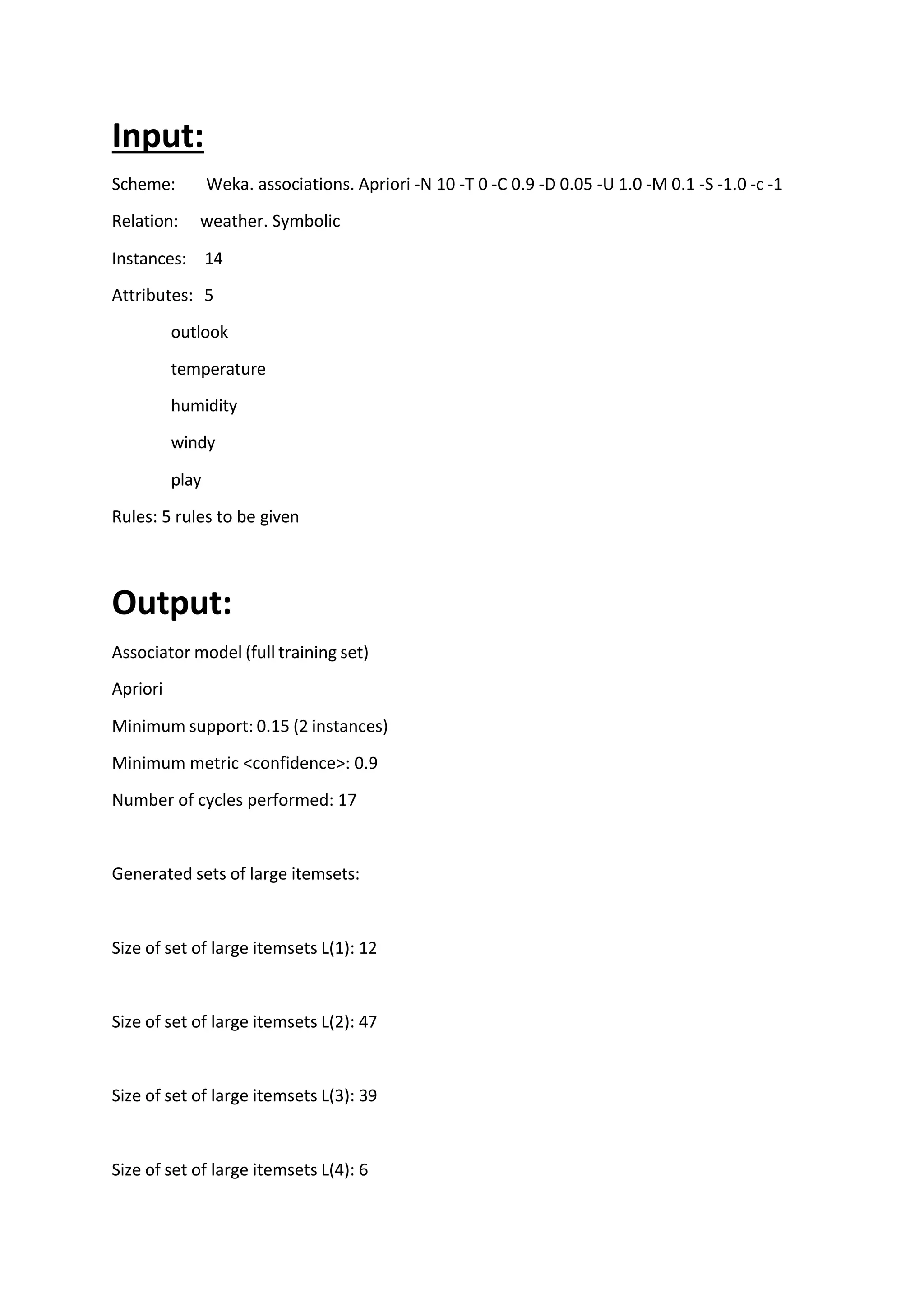 Input:
Scheme: Weka. associations. Apriori -N 10 -T 0 -C 0.9 -D 0.05 -U 1.0 -M 0.1 -S -1.0 -c -1
Relation: weather. Symbolic
Instances: 14
Attributes: 5
outlook
temperature
humidity
windy
play
Rules: 5 rules to be given
Output:
Associator model (full training set)
Apriori
Minimum support: 0.15 (2 instances)
Minimum metric <confidence>: 0.9
Number of cycles performed: 17
Generated sets of large itemsets:
Size of set of large itemsets L(1): 12
Size of set of large itemsets L(2): 47
Size of set of large itemsets L(3): 39
Size of set of large itemsets L(4): 6
 