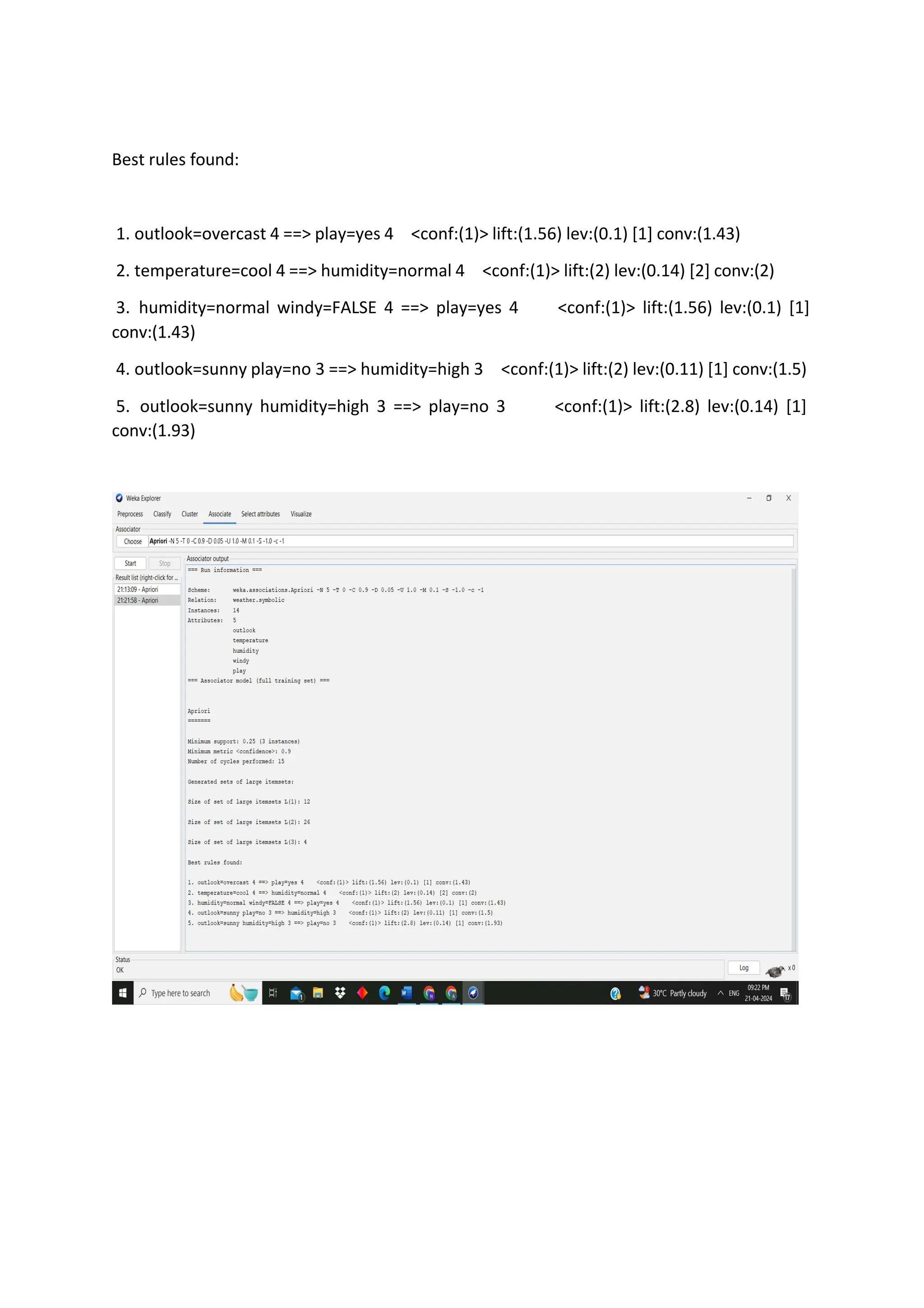 Best rules found:
1. outlook=overcast 4 ==> play=yes 4 <conf:(1)> lift:(1.56) lev:(0.1) [1] conv:(1.43)
2. temperature=cool 4 ==> humidity=normal 4 <conf:(1)> lift:(2) lev:(0.14) [2] conv:(2)
3. humidity=normal windy=FALSE 4 ==> play=yes 4 <conf:(1)> lift:(1.56) lev:(0.1) [1]
conv:(1.43)
4. outlook=sunny play=no 3 ==> humidity=high 3 <conf:(1)> lift:(2) lev:(0.11) [1] conv:(1.5)
5. outlook=sunny humidity=high 3 ==> play=no 3 <conf:(1)> lift:(2.8) lev:(0.14) [1]
conv:(1.93)
 