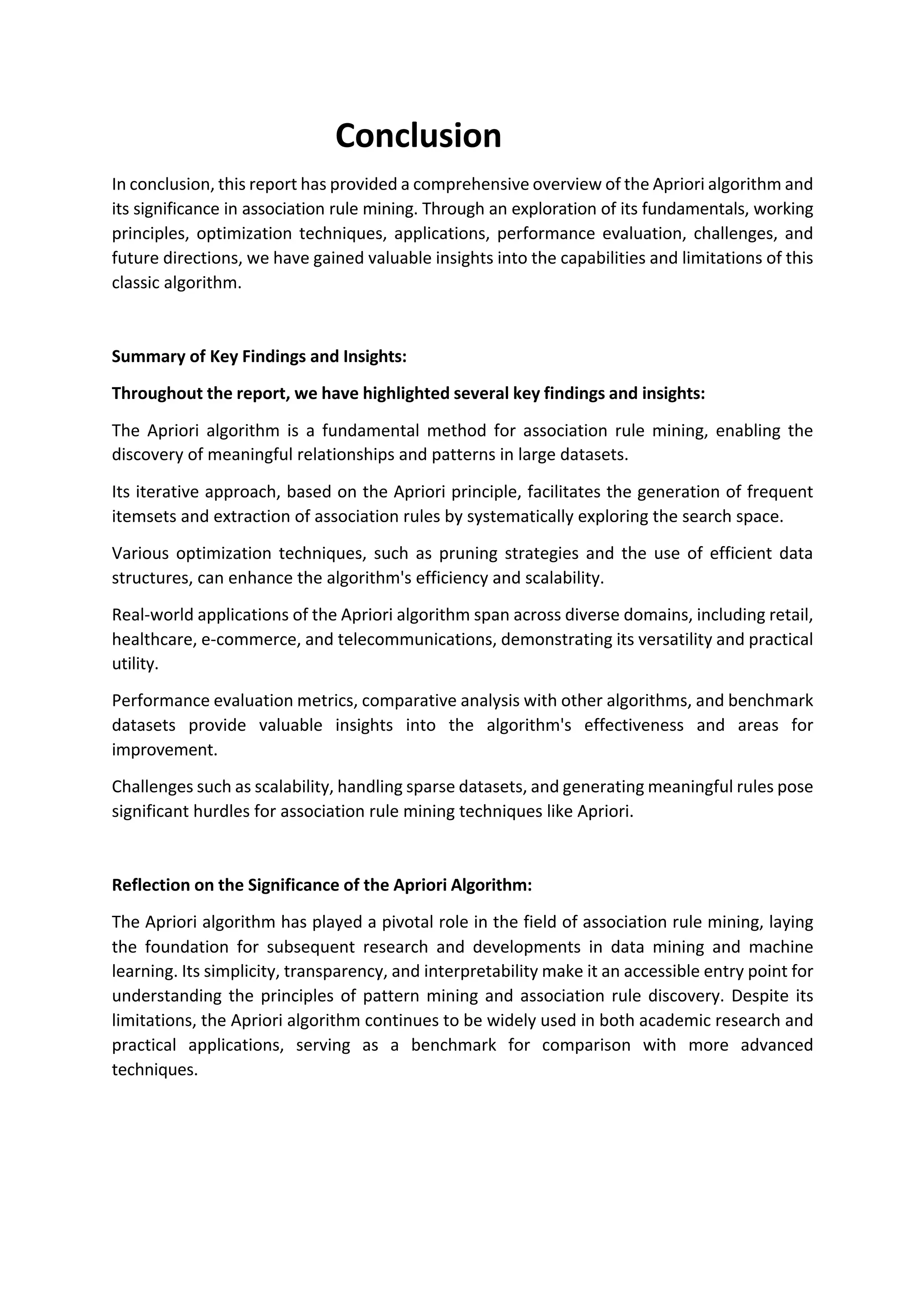 Conclusion
In conclusion, this report has provided a comprehensive overview of the Apriori algorithm and
its significance in association rule mining. Through an exploration of its fundamentals, working
principles, optimization techniques, applications, performance evaluation, challenges, and
future directions, we have gained valuable insights into the capabilities and limitations of this
classic algorithm.
Summary of Key Findings and Insights:
Throughout the report, we have highlighted several key findings and insights:
The Apriori algorithm is a fundamental method for association rule mining, enabling the
discovery of meaningful relationships and patterns in large datasets.
Its iterative approach, based on the Apriori principle, facilitates the generation of frequent
itemsets and extraction of association rules by systematically exploring the search space.
Various optimization techniques, such as pruning strategies and the use of efficient data
structures, can enhance the algorithm's efficiency and scalability.
Real-world applications of the Apriori algorithm span across diverse domains, including retail,
healthcare, e-commerce, and telecommunications, demonstrating its versatility and practical
utility.
Performance evaluation metrics, comparative analysis with other algorithms, and benchmark
datasets provide valuable insights into the algorithm's effectiveness and areas for
improvement.
Challenges such as scalability, handling sparse datasets, and generating meaningful rules pose
significant hurdles for association rule mining techniques like Apriori.
Reflection on the Significance of the Apriori Algorithm:
The Apriori algorithm has played a pivotal role in the field of association rule mining, laying
the foundation for subsequent research and developments in data mining and machine
learning. Its simplicity, transparency, and interpretability make it an accessible entry point for
understanding the principles of pattern mining and association rule discovery. Despite its
limitations, the Apriori algorithm continues to be widely used in both academic research and
practical applications, serving as a benchmark for comparison with more advanced
techniques.
 